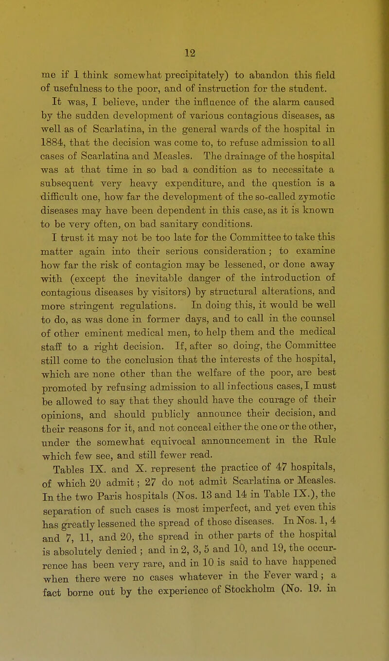 me if 1 think somewhat precipitately) to abandon this field of usefulness to the poor, and of instruction for the student. It was, I believe, under the influence of the alarm caused by the sudden development of various contagious diseases, as well as of Scarlatina, in the general wards of the hospital in 1884, that the decision was come to, to refuse admission to all cases of Scarlatina and Measles. The drainage of the hospital was at that time in so bad a condition as to necessitate a subsequent very heavy expenditure, and the question is a difficult one, how far the development of the so-called zymotic diseases may have been dependent in this case, as it is known to be very often, on bad sanitary conditions. I trust it may not be too late for the Committee to take this matter again into their serious consideration; to examine how far the risk of contagion may be lessened, or done away with (except the inevitable danger of the introduction of contagious diseases by visitors) by structural alterations, and more stringent regulations. In doing this, it would be well to do, as was done in former days, and to call in the counsel of other eminent medical men, to help them and the medical staff to a right decision. If, after so doing, the Committee still come to the conclusion that the interests of tbe hospital, whicb are none other than tbe welfare of the poor, are best promoted by refusing admission to all infectious cases, I must be allowed to say that they should have the courage of their opinions, and should publicly announce their decision, and their reasons for it, and not conceal either the one or the other, under the somewhat equivocal announcement in the Rule which few see, and still fewer read. Tables IX. and X. represent the practice of 47 hospitals, of which 20 admit; 27 do not admit Scarlatina or Measles. In the two Paris hospitals (Nos. 13 and 14 in Table IX.), the separation of such cases is most imperfect, and yet even this has greatly lessened the spread of those diseases. In Nos. 1, 4 and 7, 11, and 20, the spread in other parts of the hospital is absolutely denied ; and in 2, 3, 5 and 10, and 19, the occur- rence has been very rare, and in 10 is said to have happened when there were no cases whatever in the Fever ward; a fact borne out by the experience of Stockholm (No. 19. in