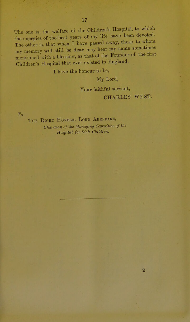 The one is, the welfare of the Children's Hospital, to which the energies of the best years of my life have been devoted. The other is. that when I have passed away, those to whom my memory will still be dear may hear my name sometimes mentioned with a blessing, as that of the Founder of the first Children's Hospital that ever existed in England. I have the honour to be, My Lord, Your faithful servant, CHARLES WEST. To The Right Honble. Lord Aberdare, Chairman of the Managing Committee of the Hospital for Sick Children. 2