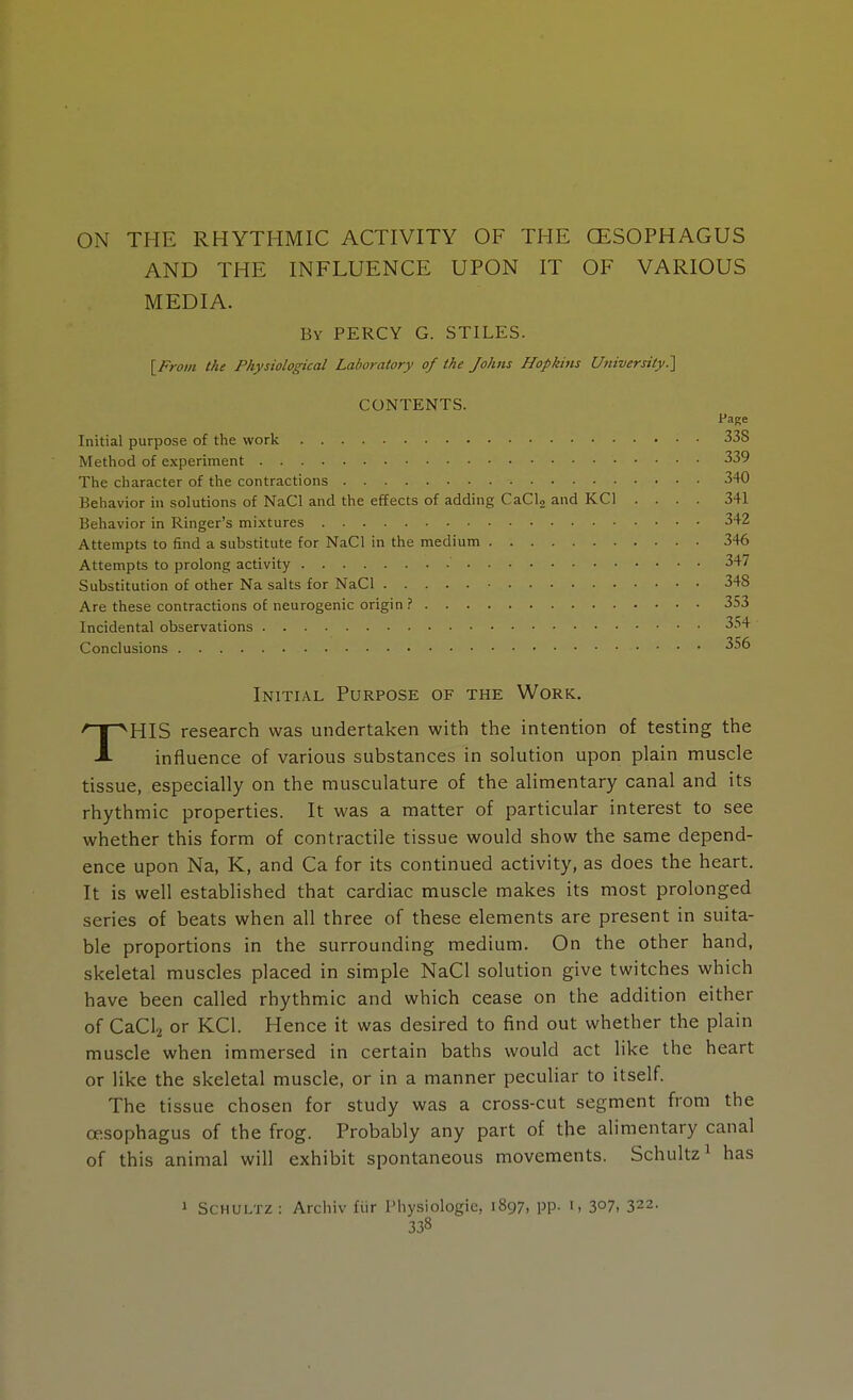 ON THE RHYTHMIC ACTIVITY OF THE OESOPHAGUS AND THE INFLUENCE UPON IT OF VARIOUS MEDIA. By PERCY G. STILES. [From the Physiological Laboratory of the Johns Hopkins University] CONTENTS. Initial purpose of the work Method of experiment The character of the contractions Behavior in solutions of NaCl and the effects of adding CaCl2 and KC1 Behavior in Ringer's mixtures Attempts to find a substitute for NaCl in the medium Attempts to prolong activity Substitution of other Na salts for NaCl Are these contractions of neurogenic origin ? Incidental observations Conclusions Initial Purpose of the Work. THIS research was undertaken with the intention of testing the influence of various substances in solution upon plain muscle tissue, especially on the musculature of the alimentary canal and its rhythmic properties. It was a matter of particular interest to see whether this form of contractile tissue would show the same depend- ence upon Na, K, and Ca for its continued activity, as does the heart. It is well established that cardiac muscle makes its most prolonged series of beats when all three of these elements are present in suita- ble proportions in the surrounding medium. On the other hand, skeletal muscles placed in simple NaCl solution give twitches which have been called rhythmic and which cease on the addition either of CaCl2 or KC1. Hence it was desired to find out whether the plain muscle when immersed in certain baths would act like the heart or like the skeletal muscle, or in a manner peculiar to itself. The tissue chosen for study was a cross-cut segment from the oesophagus of the frog. Probably any part of the alimentary canal of this animal will exhibit spontaneous movements. Schultz1 has Page 33S 339 340 341 342 346 347 348 353 354 356 1 Schultz: Archiv fiir Pliysiologie, 1897, pp. 1, 3°7, 322-