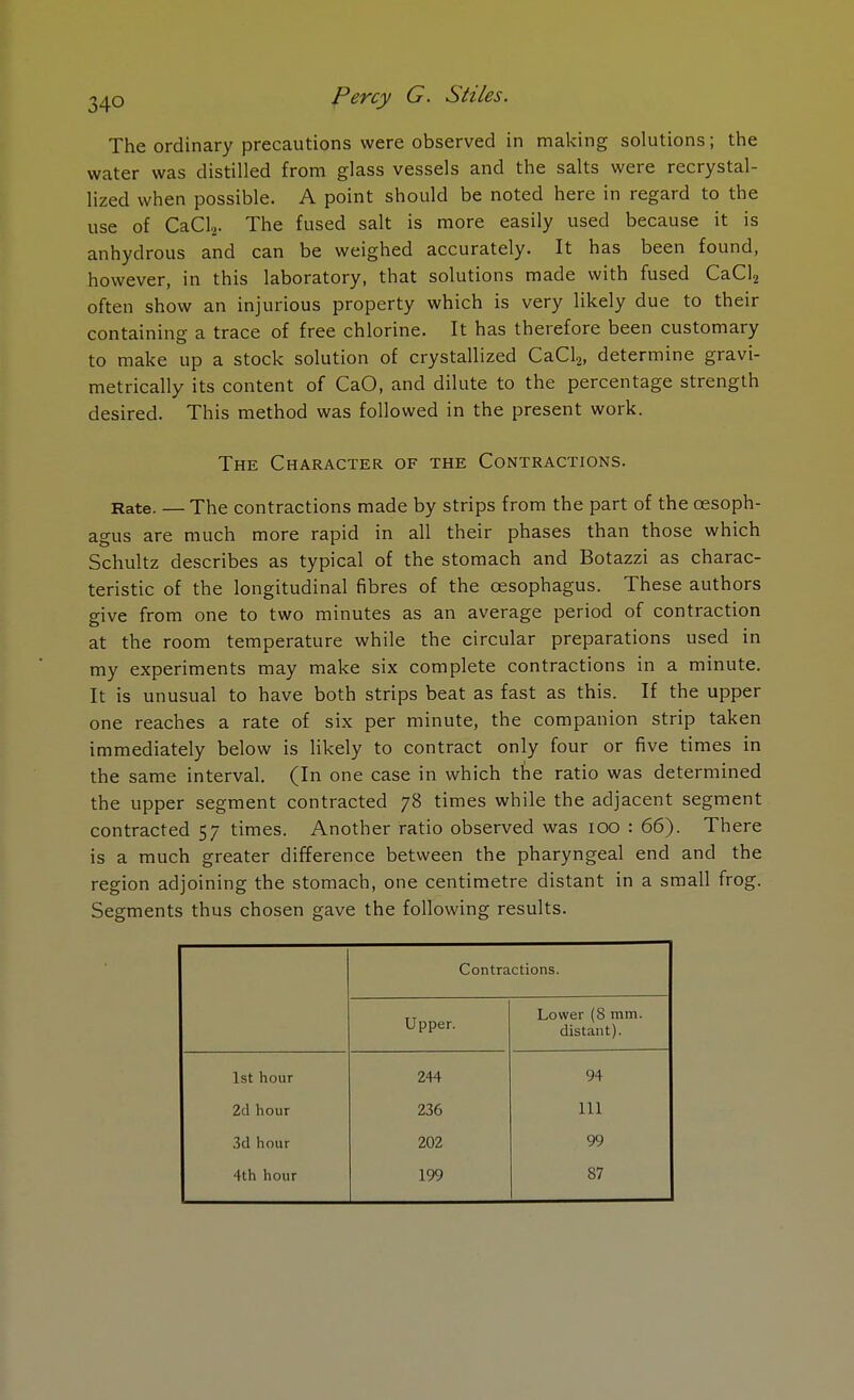 The ordinary precautions were observed in making solutions; the water was distilled from glass vessels and the salts were recrystal- lized when possible. A point should be noted here in regard to the use of CaCl2. The fused salt is more easily used because it is anhydrous and can be weighed accurately. It has been found, however, in this laboratory, that solutions made with fused CaCl2 often show an injurious property which is very likely due to their containing a trace of free chlorine. It has therefore been customary to make up a stock solution of crystallized CaCl2, determine gravi- metrically its content of CaO, and dilute to the percentage strength desired. This method was followed in the present work. The Character of the Contractions. Rate. — The contractions made by strips from the part of the oesoph- agus are much more rapid in all their phases than those which Schultz describes as typical of the stomach and Botazzi as charac- teristic of the longitudinal fibres of the oesophagus. These authors give from one to two minutes as an average period of contraction at the room temperature while the circular preparations used in my experiments may make six complete contractions in a minute. It is unusual to have both strips beat as fast as this. If the upper one reaches a rate of six per minute, the companion strip taken immediately below is likely to contract only four or five times in the same interval. (In one case in which the ratio was determined the upper segment contracted 78 times while the adjacent segment contracted 57 times. Another ratio observed was 100 : 66). There is a much greater difference between the pharyngeal end and the region adjoining the stomach, one centimetre distant in a small frog. Segments thus chosen gave the following results. Contractions. Upper. Lower (8 mm. distant). 1st hour 244 94 2d hour 236 111 3d hour 202 99 4th hour 199 87