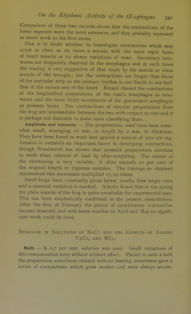 Comparison of these two records shows that the contractions of the lower segment were the more extensive, and they probably represent as much work as the first series. One is in doubt whether to homologize contractions which may occur as often as six times a minute with the more rapid beats of heart muscle or its slower variations of tone. Secondary tone- waves are frequently observed in the oesophagus and at such times the tracing is very suggestive of that made by the auricle or sinus muscle of the terrapin; but the contractions are longer than those of the auricular strip as the primary rhythm is one fourth to one half that of the venous end of the heart. Botazzi classed the contractions of his longitudinal preparations of the toad's oesophagus as tone- waves and the more lively movements of the gasteropod oesophagus as primary beats. The contractions of circular preparations from the frog are intermediate between the two with respect to rate and it is perhaps not desirable to insist upon classifying them. Amplitude and intensity. — The preparations used have been some- what small, averaging 10 mm. in length by 2 mm. in thickness. They have been found to work best against a tension of 200-500 mg. Tension is certainly an important factor in developing contractions, though Woodworth has shown that stomach preparations continue to work when relieved of load by after-weighting. The extent of the shortening is very variable; it often exceeds 10 per cent of the original length in vigorous samples. The tracings as obtained represented this movement multiplied 15-20 times. Small frogs have constantly given better results than larger ones and a seasonal variation is marked. Schultz found that in the spring the plain muscle of the frog is quite unsuitable for experimental uses. This has been emphatically confirmed in the present observations. After the first of February the period of spontaneous contraction became lessened, and with warm weather in April and May no signifi- cant work could be done. Behavior in Solutions of NaCl and the Effects of Adding CaCl2 and KCl. NaCl. — A 0.7 per cent solution was used. Small variations of this concentration were without evident effect. Placed in such a bath the preparation sometimes relaxed without beating, sometimes gave a series of contractions which grew weaker and were always accom-