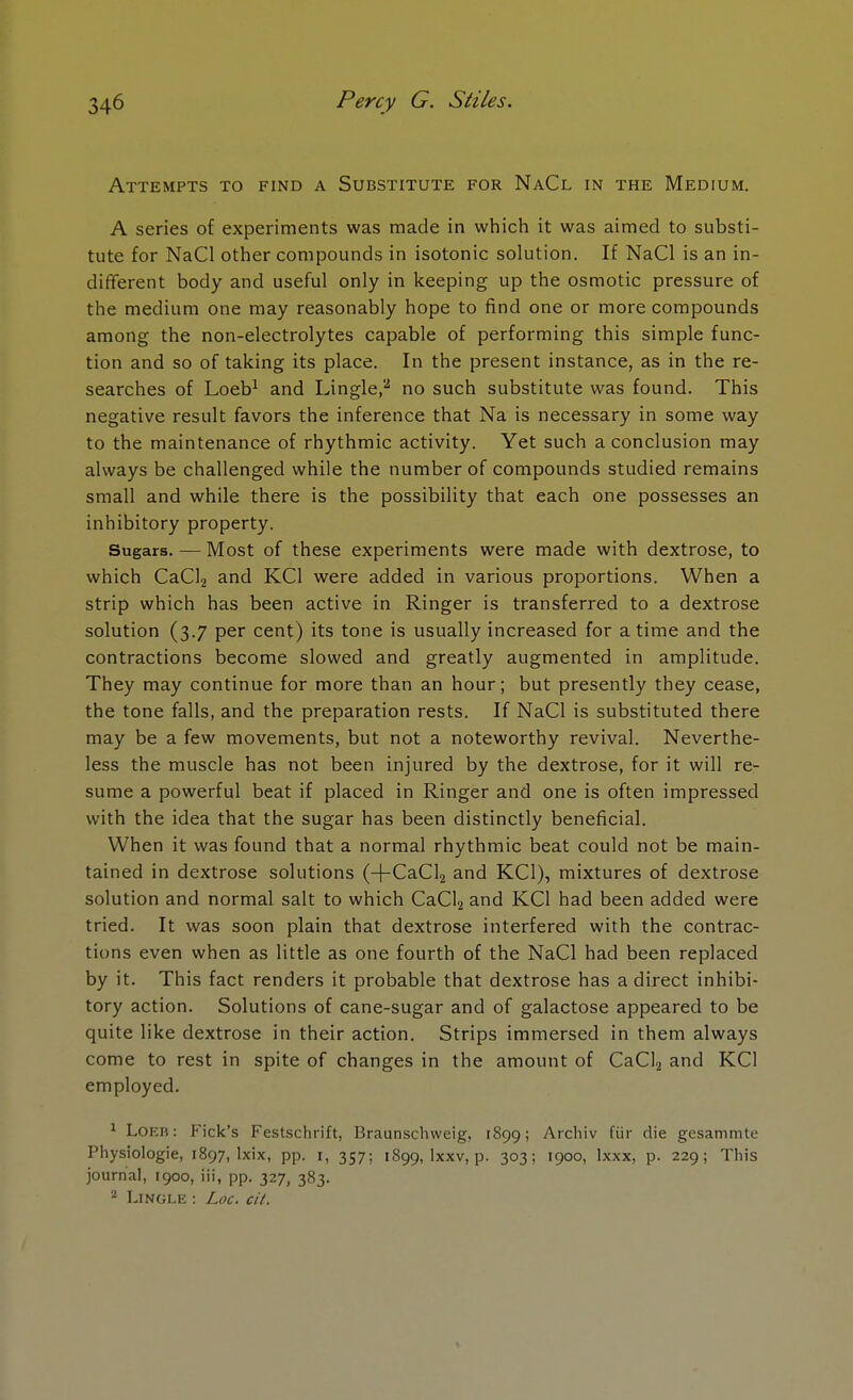 Attempts to find a Substitute for NaCl in the Medium. A series of experiments was made in which it was aimed to substi- tute for NaCl other compounds in isotonic solution. If NaCl is an in- different body and useful only in keeping up the osmotic pressure of the medium one may reasonably hope to find one or more compounds among the non-electrolytes capable of performing this simple func- tion and so of taking its place. In the present instance, as in the re- searches of Loeb1 and Lingle,2 no such substitute was found. This negative result favors the inference that Na is necessary in some way to the maintenance of rhythmic activity. Yet such a conclusion may always be challenged while the number of compounds studied remains small and while there is the possibility that each one possesses an inhibitory property. Sugars. — Most of these experiments were made with dextrose, to which CaCl2 and KC1 were added in various proportions. When a strip which has been active in Ringer is transferred to a dextrose solution (3.7 per cent) its tone is usually increased for a time and the contractions become slowed and greatly augmented in amplitude. They may continue for more than an hour; but presently they cease, the tone falls, and the preparation rests. If NaCl is substituted there may be a few movements, but not a noteworthy revival. Neverthe- less the muscle has not been injured by the dextrose, for it will re- sume a powerful beat if placed in Ringer and one is often impressed with the idea that the sugar has been distinctly beneficial. When it was found that a normal rhythmic beat could not be main- tained in dextrose solutions (-f-CaCl2 and KC1), mixtures of dextrose solution and normal salt to which CaCl2 and KC1 had been added were tried. It was soon plain that dextrose interfered with the contrac- tions even when as little as one fourth of the NaCl had been replaced by it. This fact renders it probable that dextrose has a direct inhibi- tory action. Solutions of cane-sugar and of galactose appeared to be quite like dextrose in their action. Strips immersed in them always come to rest in spite of changes in the amount of CaCl2 and KC1 employed. 1 Loer : Kick's Festschrift, Braunschweig, 1899; Archiv fiir die gesammte Physiologie, 1897, lxix, pp. 1, 357; 1899, lxxv, p. 303; 1900, lxxx, p. 229; This journal, 1900, iii, pp. 327, 383. 2 Lingle : Loc. cit.