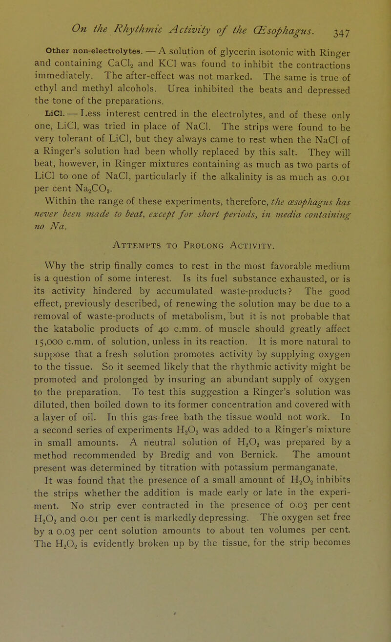 Other non-electrolytes. — A solution of glycerin isotonic with Ringer and containing CaCl2 and KC1 was found to inhibit the contractions immediately. The after-effect was not marked. The same is true of ethyl and methyl alcohols. Urea inhibited the beats and depressed the tone of the preparations. LiCl.— Less interest centred in the electrolytes, and of these only one, LiCl, was tried in place of NaCl. The strips were found to be very tolerant of LiCl, but they always came to rest when the NaCl of a Ringer's solution had been wholly replaced by this salt. They will beat, however, in Ringer mixtures containing as much as two parts of LiCl to one of NaCl, particularly if the alkalinity is as much as o.oi per cent Na2C03. Within the range of these experiments, therefore, the cesophagus has never been made to beat, except for short periods, in media containing no Na. Attempts to Prolong Activity. Why the strip finally comes to rest in the most favorable medium is a question of some interest. Is its fuel substance exhausted, or is its activity hindered by accumulated waste-products? The good effect, previously described, of renewing the solution may be due to a removal of waste-products of metabolism, but it is not probable that the katabolic products of 40 c.mm. of muscle should greatly affect 15,000 c.mm. of solution, unless in its reaction. It is more natural to suppose that a fresh solution promotes activity by supplying oxygen to the tissue. So it seemed likely that the rhythmic activity might be promoted and prolonged by insuring an abundant supply of oxygen to the preparation. To test this suggestion a Ringer's solution was diluted, then boiled down to its former concentration and covered with a layer of oil. In this gas-free bath the tissue would not work. In a second series of experiments H202 was added to a Ringer's mixture in small amounts. A neutral solution of H202 was prepared by a method recommended by Bredig and von Bernick. The amount present was determined by titration with potassium permanganate. It was found that the presence of a small amount of H202 inhibits the strips whether the addition is made early or late in the experi- ment. No strip ever contracted in the presence of 0.03 per cent H202 and 0.01 per cent is markedly depressing. The oxygen set free by a 0.03 per cent solution amounts to about ten volumes per cent. The H202 is evidently broken up by the tissue, for the strip becomes