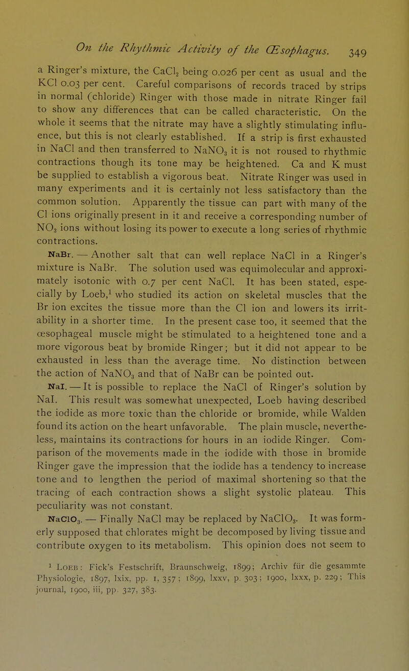 a Ringer's mixture, the CaCl2 being 0.026 per cent as usual and the KC1 0.03 per cent. Careful comparisons of records traced by strips in normal (chloride) Ringer with those made in nitrate Ringer fail to show any differences that can be called characteristic. On the whole it seems that the nitrate may have a slightly stimulating influ- ence, but this is not clearly established. If a strip is first exhausted in NaCl and then transferred to NaN03 it is not roused to rhythmic contractions though its tone may be heightened. Ca and K must be supplied to establish a vigorous beat. Nitrate Ringer was used in many experiments and it is certainly not less satisfactory than the common solution. Apparently the tissue can part with many of the CI ions originally present in it and receive a corresponding number of N03 ions without losing its power to execute a long series of rhythmic contractions. NaBr. — Another salt that can well replace NaCl in a Ringer's mixture is NaBr. The solution used was equimolecular and approxi- mately isotonic with 0.7 per cent NaCl. It has been stated, espe- cially by Loeb,1 who studied its action on skeletal muscles that the Br ion excites the tissue more than the CI ion and lowers its irrit- ability in a shorter time. In the present case too, it seemed that the oesophageal muscle might be stimulated to a heightened tone and a more vigorous beat by bromide Ringer; but it did not appear to be exhausted in less than the average time. No distinction between the action of NaN03 and that of NaBr can be pointed out. Nal. — It is possible to replace the NaCl of Ringer's solution by Nal. This result was somewhat unexpected, Loeb having described the iodide as more toxic than the chloride or bromide, while Walden found its action on the heart unfavorable. The plain muscle, neverthe- less, maintains its contractions for hours in an iodide Ringer. Com- parison of the movements made in the iodide with those in bromide Ringer gave the impression that the iodide has a tendency to increase tone and to lengthen the period of maximal shortening so that the tracing of each contraction shows a slight systolic plateau. This peculiarity was not constant. NaCio3. — Finally NaCl may be replaced by NaC103. It was form- erly supposed that chlorates might be decomposed by living tissue and contribute oxygen to its metabolism. This opinion does not seem to 1 Loeb: Fick's Festschrift, Braunschweig, 1S99; Archiv fur die gesammte Physiologie, 1897, lxix, pp. 1, 357; 1899, Ixxv, p. 303; 1900, lxxx, p. 229; This journal, 1900, Hi, pp. 327, 383.