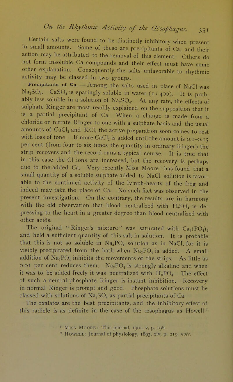 Certain salts were found to be distinctly inhibitory when present in small amounts. Some of these are precipitants of Ca, and their action may be attributed to the removal of this element. Others do not form insoluble Ca compounds and their effect must have some other explanation. Consequently the salts unfavorable to rhythmic activity may be classed in two groups. Precipitants of Ca. — Among the salts used in place of NaCl was Na2S04. CaS04 is sparingly soluble in water (1 : 400). It is prob- ably less soluble in a solution of Na2S04. At any rate, the effects of sulphate Ringer are most readily explained on the supposition that it is a partial precipitant of Ca. When a change is made from a chloride or nitrate Ringer to one with a sulphate basis and the usual amounts of CaCl2 and KC1, the active preparation soon comes to rest with loss of tone. If more CaCl2 is added until the amount is 0.1-0.15 per cent (from four to six times the quantity in ordinary Ringer) the strip recovers and the record runs a typical course. It is true that in this case the CI ions are increased, but the recovery is perhaps due to the added Ca. Very recently Miss Moore 1 has found that a small quantity of a soluble sulphate added to NaCl solution is favor- able to the continued activity of the lymph-hearts of the frog and indeed may take the place of Ca. No such fact was observed in the present investigation. On the contrary, the results are in harmony with the old observation that blood neutralized with H2S04 is de- pressing to the heart in a greater degree than blood neutralized with other acids. The original  Ringer's mixture was saturated with Ca3(P04)2 and held a sufficient quantity of this salt in solution. It is probable that this is not so soluble in Na3P04 solution as in NaCl, for it is visibly precipitated from the bath when Na3P04 is added. A small addition of Na3P04 inhibits the movements of the strips. As little as 0.01 per cent reduces them. Na3P04 is strongly alkaline and when it was to be added freely it was neutralized with H3P04. The effect of such a neutral phosphate Ringer is instant inhibition. Recovery in normal Ringer is prompt and good. Phosphate solutions must be classed with solutions of Na2S04 as partial precipitants of Ca. The oxalates are the best precipitants, and the inhibitory effect of this radicle is as definite in the case of the oesophagus as Howell 2 1 Miss Moore: This journal, raoi, v, p. 196. 2 Howell: Journal of physiology, 1893, xiv, p. 219, note.