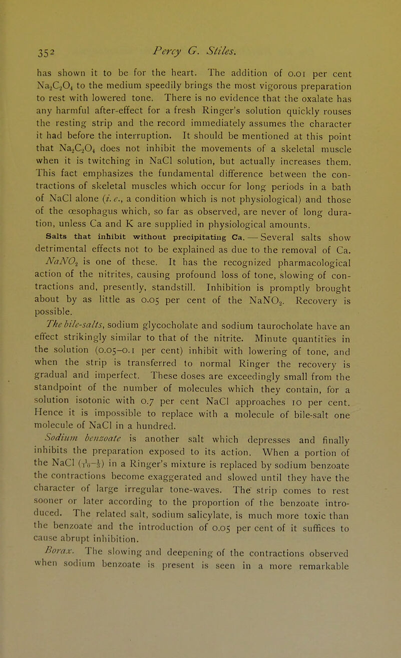 has shown it to be for the heart. The addition of o.oi per cent Na.,C,04 to the medium speedily brings the most vigorous preparation to rest with lowered tone. There is no evidence that the oxalate has any harmful after-effect for a fresh Ringer's solution quickly rouses the resting strip and the record immediately assumes the character it had before the interruption. It should be mentioned at this point that Na2C.,04 does not inhibit the movements of a skeletal muscle when it is twitching in NaCl solution, but actually increases them. This fact emphasizes the fundamental difference between the con- tractions of skeletal muscles which occur for long periods in a bath of NaCl alone {i.e., a condition which is not physiological) and those of the oesophagus which, so far as observed, are never of long dura- tion, unless Ca and K are supplied in physiological amounts. Salts that inhibit without precipitating Ca. — Several salts show detrimental effects not to be explained as due to the removal of Ca. NaATOt is one of these. It has the recognized pharmacological action of the nitrites, causing profound loss of tone, slowing of con- tractions and, presently, standstill. Inhibition is promptly brought about by as little as 0.05 per cent of the NaN02. Recovery is possible. The bile-salts, sodium glycocholate and sodium taurocholate have an effect strikingly similar to that of the nitrite. Minute quantities in the solution (0.05-0.1 per cent) inhibit with lowering of tone, and when the strip is transferred to normal Ringer the recovery is gradual and imperfect. These doses are exceedingly small from the standpoint of the number of molecules which they contain, for a solution isotonic with 0.7 per cent NaCl approaches 10 per cent. Hence it is impossible to replace with a molecule of bile-salt one molecule of NaCl in a hundred. Sodium benzoate is another salt which depresses and finally inhibits the preparation exposed to its action. When a portion of the NaCl ( jV' ) in a Ringer's mixture is replaced by sodium benzoate the contractions become exaggerated and slowed until they have the character of large irregular tone-waves. The strip comes to rest sooner or later according to the proportion of the benzoate intro- duced. The related salt, sodium salicylate, is much more toxic than the benzoate and the introduction of 0.05 per cent of it suffices to cause abrupt inhibition. Borax. The slowing and deepening of the contractions observed when sodium benzoate is present is seen in a more remarkable