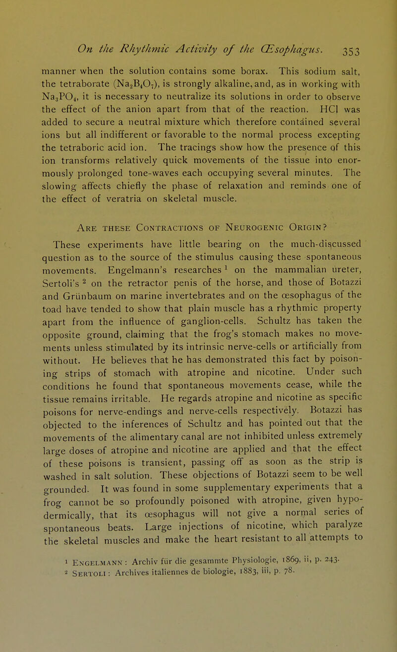 manner when the solution contains some borax. This sodium salt, the tetraborate (Na2B407), is strongly alkaline, and, as in working with Na3P04, it is necessary to neutralize its solutions in order to observe the effect of the anion apart from that of the reaction. HC1 was added to secure a neutral mixture which therefore contained several ions but all indifferent or favorable to the normal process excepting the tetraboric acid ion. The tracings show how the presence of this ion transforms relatively quick movements of the tissue into enor- mously prolonged tone-waves each occupying several minutes. The slowing affects chiefly the phase of relaxation and reminds one of the effect of veratria on skeletal muscle. Are these Contractions of Neurogenic Origin? These experiments have little bearing on the much-discussed question as to the source of the stimulus causing these spontaneous movements. Engelmann's researches1 on the mammalian ureter, Sertoli's 2 on the retractor penis of the horse, and those of Botazzi and Griinbaum on marine invertebrates and on the oesophagus of the toad have tended to show that plain muscle has a rhythmic property apart from the influence of ganglion-cells. Schultz has taken the opposite ground, claiming that the frog's stomach makes no move- ments unless stimulated by its intrinsic nerve-cells or artificially from without. He believes that he has demonstrated this fact by poison- ing strips of stomach with atropine and nicotine. Under such conditions he found that spontaneous movements cease, while the tissue remains irritable. He regards atropine and nicotine as specific poisons for nerve-endings and nerve-cells respectively. Botazzi has objected to the inferences of Schultz and has pointed out that the movements of the alimentary canal are not inhibited unless extremely large doses of atropine and nicotine are applied and that the effect of these poisons is transient, passing off as soon as the strip is washed in salt solution. These objections of Botazzi seem to be well grounded. It was found in some supplementary experiments that a frog cannot be so profoundly poisoned with atropine, given hypo- dermically, that its oesophagus will not give a normal series of spontaneous beats. Large injections of nicotine, which paralyze the skeletal muscles and make the heart resistant to all attempts to 1 Engelmann : Archiv fur die gesammte Physiologie, 1869, ii, p. 243. 2 Sertoli : Archives italiennes de biologie, 1883, iii, p. 7s-