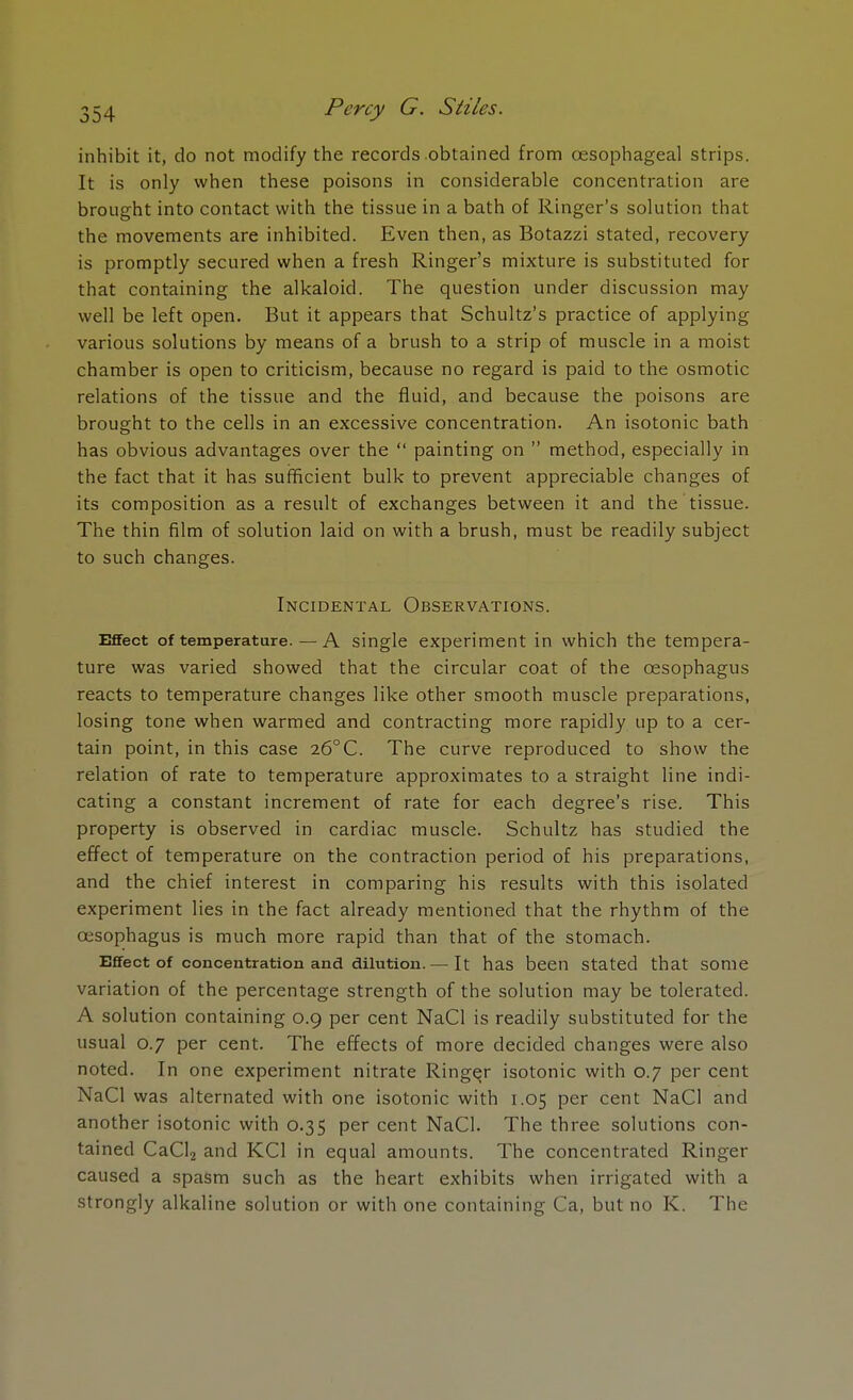 inhibit it, do not modify the records obtained from oesophageal strips. It is only when these poisons in considerable concentration are brought into contact with the tissue in a bath of Ringer's solution that the movements are inhibited. Even then, as Botazzi stated, recovery is promptly secured when a fresh Ringer's mixture is substituted for that containing the alkaloid. The question under discussion may well be left open. But it appears that Schultz's practice of applying various solutions by means of a brush to a strip of muscle in a moist chamber is open to criticism, because no regard is paid to the osmotic relations of the tissue and the fluid, and because the poisons are brought to the cells in an excessive concentration. An isotonic bath has obvious advantages over the  painting on  method, especially in the fact that it has sufficient bulk to prevent appreciable changes of its composition as a result of exchanges between it and the tissue. The thin film of solution laid on with a brush, must be readily subject to such changes. Incidental Observations. Effect of temperature.—A single experiment in which the tempera- ture was varied showed that the circular coat of the oesophagus reacts to temperature changes like other smooth muscle preparations, losing tone when warmed and contracting more rapidly up to a cer- tain point, in this case 26°C. The curve reproduced to show the relation of rate to temperature approximates to a straight line indi- cating a constant increment of rate for each degree's rise. This property is observed in cardiac muscle. Schultz has studied the effect of temperature on the contraction period of his preparations, and the chief interest in comparing his results with this isolated experiment lies in the fact already mentioned that the rhythm of the oesophagus is much more rapid than that of the stomach. Effect of concentration and dilution.— It has been Stated that some variation of the percentage strength of the solution may be tolerated. A solution containing 0.9 per cent NaCl is readily substituted for the usual 0.7 per cent. The effects of more decided changes were also noted. In one experiment nitrate Ringej isotonic with 0.7 per cent NaCl was alternated with one isotonic with 1.05 per cent NaCl and another isotonic with 0.35 per cent NaCl. The three solutions con- tained CaCl2 and KC1 in equal amounts. The concentrated Ringer caused a spasm such as the heart exhibits when irrigated with a strongly alkaline solution or with one containing Ca, but no K. The