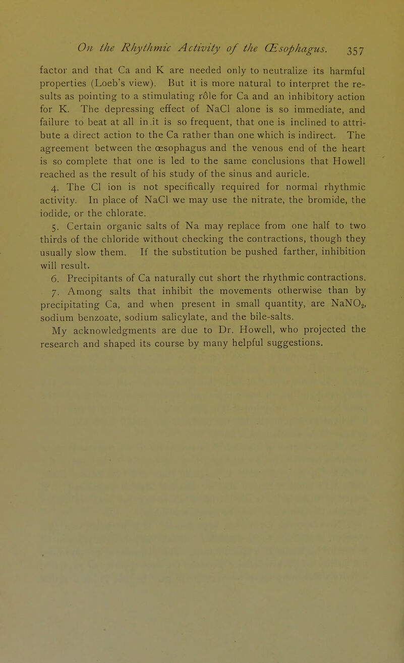 factor and that Ca and K are needed only to neutralize its harmful properties (Loeb's view). But it is more natural to interpret the re- sults as pointing to a stimulating r6le for Ca and an inhibitory action for K. The depressing effect of NaCl alone is so immediate, and failure to beat at all in .it is so frequent, that one is inclined to attri- bute a direct action to the Ca rather than one which is indirect. The agreement between the oesophagus and the venous end of the heart is so complete that one is led to the same conclusions that Howell reached as the result of his study of the sinus and auricle. 4. The CI ion is not specifically required for normal rhythmic activity. In place of NaCl we may use the nitrate, the bromide, the iodide, or the chlorate. 5. Certain organic salts of Na may replace from one half to two thirds of the chloride without checking the contractions, though they usually slow them. If the substitution be pushed farther, inhibition will result. 6. Precipitants of Ca naturally cut short the rhythmic contractions. 7. Among salts that inhibit the movements otherwise than by precipitating Ca, and when present in small quantity, are NaN02) sodium benzoate, sodium salicylate, and the bile-salts. My acknowledgments are due to Dr. Howell, who projected the research and shaped its course by many helpful suggestions.