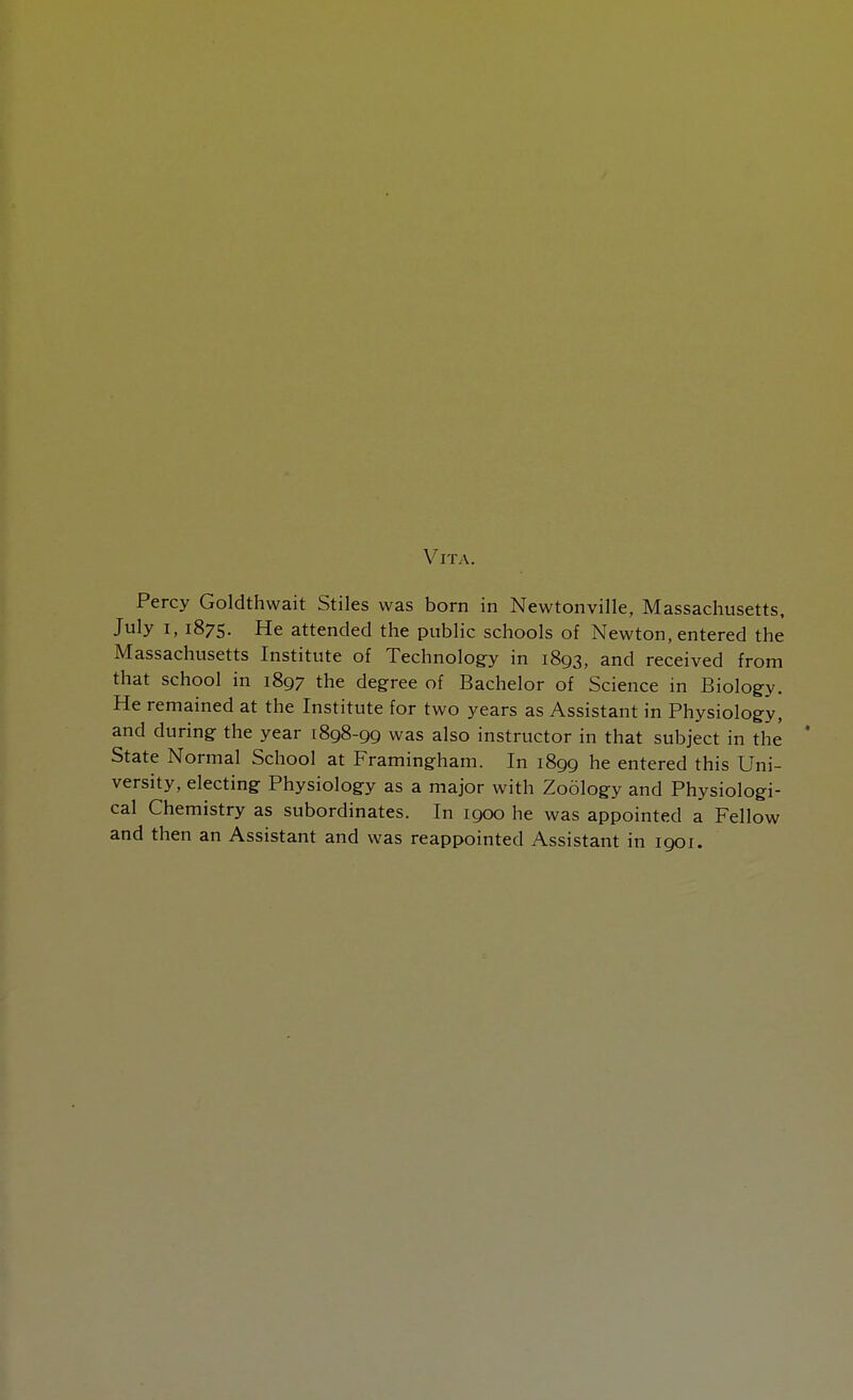 Vita. Percy Goldthwait Stiles was born in Newtonville, Massachusetts, July i, 1875. He attended the public schools of Newton, entered the Massachusetts Institute of Technology in 1893, and received from that school in 1897 the degree of Bachelor of Science in Biology. He remained at the Institute for two years as Assistant in Physiology, and during the year 1898-99 was also instructor in that subject in the ' State Normal School at Framingham. In 1899 he entered this Uni- versity, electing Physiology as a major with Zoology and Physiologi- cal Chemistry as subordinates. In 1900 he was appointed a Fellow and then an Assistant and was reappointed Assistant in 1901.