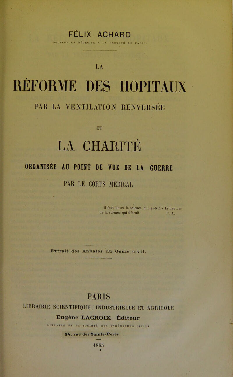 FELIX ACHARD IIOCT i; 1'11 UN MÉDECIN!! A 1..V K A C U L T lî ni; !• A U I S. LA RÉFORME DES HOPITAUX PAR LA VENTILATION RENVERSÉE i-:t LA CHARITÉ ORGANISÉE AU POINT DE VUE DE LA GUERRE PAR LE CORPS MÉDICAL u faut élever la science qui guéi it à la hauteur de la science qui détruit. F. A. Extrait des Annales du Génie civil. PARIS LIBRAERFE SCIENTIFIQUIÎ, INDUSTRIELLE ET AGRICOLE Eugène LACROIX Éditeur I. I D II A I R K D H I. A « O C 1 K T l'i DUS I N 0 K N 1 B U II 9 C I V I I. M 54, rue des Saints-Pères 1865