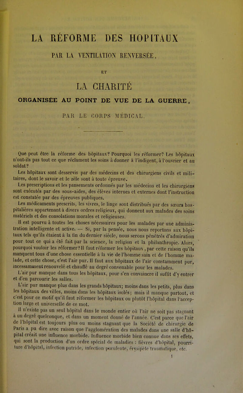 PAR LA VENTILATION RENVERSÉE, ET LA CHARITÉ ORGANISÉE AU POINT DE VUE DE LA GUERRE, PAR LE COUPS MÉDICAL. Que peut être la réforme des hôpitaux? Pourquoi les rél'ornier? Les hôpitaux n'ont-ils pas tout ce que réclament les soins à donner à l'indigent, à l'ouvrier et au soldat? Les hôpitaux sont desservis par des médecins et des chirurgiens civils et mili- taires, dont le savoir et le zèle sont à toute épreuve. Les prescriptions et les pansements ordonnés par les médecins et les chirurgiens sont exécutés par des sous-aides, des élèves internes et externes dont l'instruction est constatée par des épreuves publiques. Les médicaments prescrits, les vivres, le linge sont distribués par des sœurs hos- pitalières appartenant à divers ordres religieux, qui donnent aux malades des soins matériels et des consolations morales et religieuses. Il est pourvu à toutes les choses nécessaires pour les malades par une adminis- tration intelligente et active. — Si, par la pensée, nous nous reportons aux hôpi- taux tels qu'ils étaient à la lin du dernier siècle, nous serons pénétrés d'admiration pour tout ce qui a été fait par la science, la religion et la philanthropie. Alors, pourquoi vouloir les réformer? Il faut réformer les hôpitaux , par celte raison qu'ils manquent tous d'une chose essentielle à la vie de l'homme sain et de l'homme ma- lade, et cette chose, c'est l'air pur. 11 faut aux hôpitaux de l'air constamment pur, mcessamment renouvelé et chauffé au degré convenable pour les malades. L'air pur manque dans tous les hôpitaux, pour s'en convaincre il suffit d'y entrer et d'en parcourir les salles. L'air pur manque plus dans les grands hôpitaux; moins dans les petits, plus dans les hôpitaux des villes, moins dans les hôpitaux isolés; mais il manque partout, et c'est pour ce motif qu'il faut réformer les hôpitaux ou plutôt l'hôpital dans l'accep- tion large et universelle de ce mot. Il n'existe pas un seul hôpital dans le monde entier où l'air ne soit pas stagnant à un degré quelconque, et dans un moment donné de l'année. C'est parce que l'air de l'hôpital est toujours plus ou moins stagnant que la Société de chirurgie de Paris a pu dire avec raison que l'agglomération des malades dans une salle d'hô- pital créait une influence morbide. Inlluence morbide bien connue dans ses effets, qui sont la production d'un ordre spécial de maladies : lièvres d'hôpital, pourri- ture d'hôpital, infection putride, infei'tion |>(uul<Mite, érysipèle Iraumatique, etc.