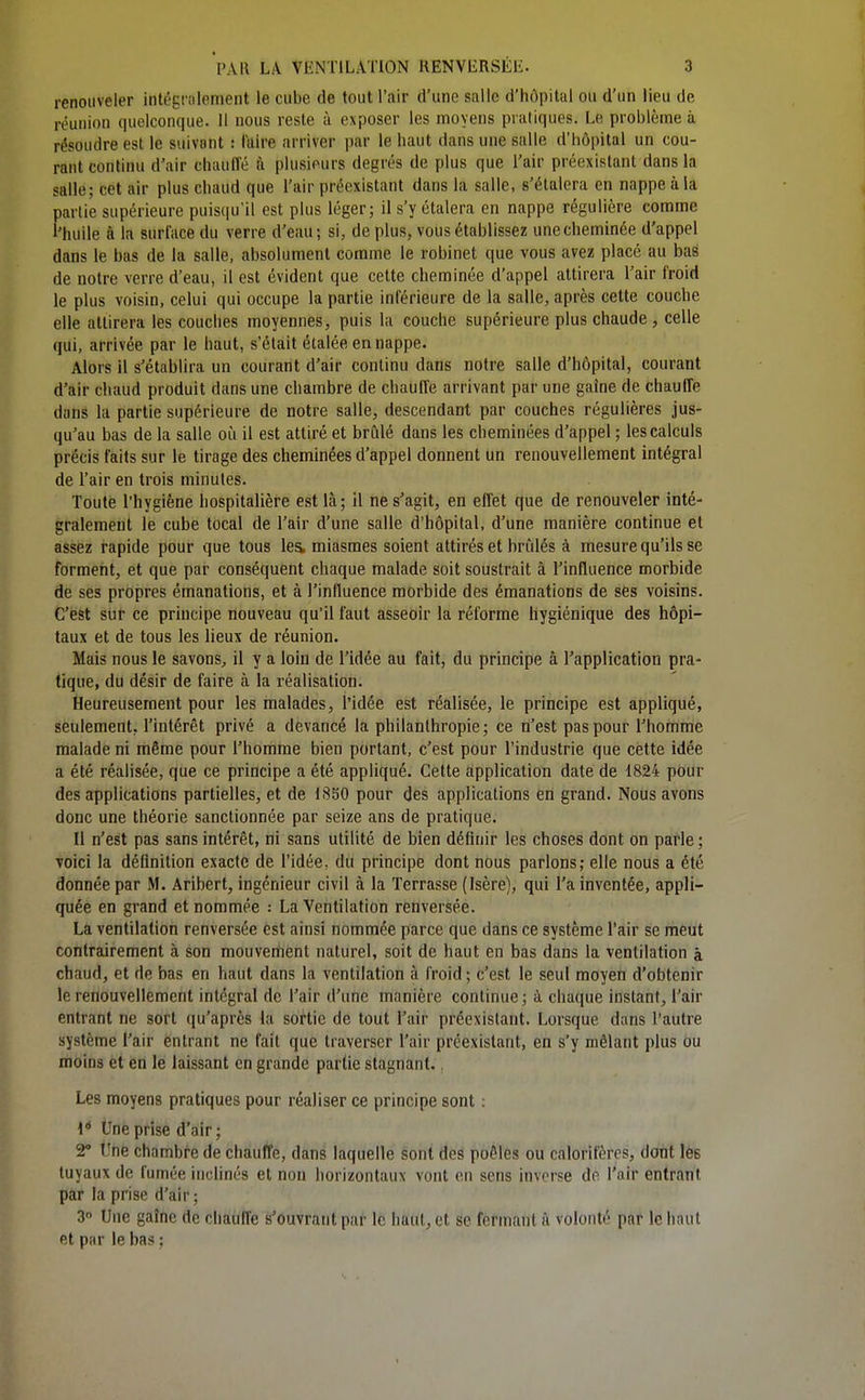 renouveler intégnilement le cube de tout l'air d'une salle d'hôpital ou d'un lieu de réunion quelconque. Il nous reste à exposer les moyens pratiques. Le problème à résoudre est le suivant : l'aire arriver par le haut dans une salle d'hôpital un cou- rant continu d'air chaufle à plusieurs degrés de plus que l'air préexistant dans la salle; cet air plus chaud que l'air préexistant dans la salle, s'étalera en nappe à la partie supérieure puisqu'il est plus léger; il s'y étalera en nappe régulière comme l'huile à la surface du verre d'eau ; si, de plus, vous établissez une cheminée d'appel dans le bas de la salle, absolument comme le robinet que vous avez placé au bas de notre verre d'eau, il est évident que cette cheminée d'appel attirera l'air froid le plus voisin, celui qui occupe la partie inférieure de la salle, après cette couche elle attirera les couches moyennes, puis la couche supérieure plus chaude, celle qui, arrivée par le haut, s'était étalée en nappe. Alors 11 s'établira un courant d'air continu dans notre salle d'hôpital, courant d'air chaud produit dans une chambre de chauffe arrivant par une gaîne de chauffe dans la partie supérieure de notre salle, descendant par couches régulières jus- qu'au bas de la salle oii il est attiré et brûlé dans les cheminées d'appel ; les calculs précis faits sur le tirage des cheminées d'appel donnent un renouvellement intégral de l'air en trois minutes. Toute l'hygiène hospitalière est là; il ne s'agit, en effet que de renouveler inté- gralement le cube tocal de l'air d'une salle d'hôpital, d'une manière continue et assez rapide pour que tous les, miasmes soient attirés et brûlés à mesure qu'ils se forment, et que par conséquent chaque malade soit soustrait à l'influence morbide de ses propres émanations, et à l'influence morbide des émanations de ses voisins. C'est sur ce principe nouveau qu'il faut asseoir la réforme hygiénique des hôpi- taux et de tous les lieux de réunion. Mais nous le savons^ il y a loin de l'idée au fait, du principe à l'application pra- tique, du désir de faire à la réalisation. Heureusement pour les malades, l'idée est réalisée, le principe est appliqué, seulement, l'intérêt privé a devancé la philanthropie ; ce n'est pas pour l'homme malade ni même pour l'homme bien portant, c'est pour l'industrie que cette idée a été réalisée, que ce principe a été appliqué. Celte application date de 1824 pour des applications partielles, et de 1850 pour des applications en grand. Nous avons donc une théorie sanctionnée par seize ans de pratique. Il n'est pas sans intérêt, ni sans utilité de bien définir les choses dont on parle ; voici la définition exacte de l'idée, du principe dont nous parlons; elle nous a été donnée par M. Aribert, ingénieur civil à la Terrasse (Isère), qui l'a inventée, appli- quée en grand et nommée : La Ventilation renversée. La ventilation renversée est ainsi nommée parce que dans ce système l'air se meut contrairement à son mouvement naturel, soit de haut en bas dans la ventilation à chaud, et de bas en haut dans la ventilation à froid ; c'est le seul moyen d'obtenir le renouvellement intégral de l'air d'une manière continue ; à chaque instant, l'air entrant ne sort qu'après la sortie de tout l'air préexistant. Lorsque dans l'autre système l'air entrant ne fait que traverser l'air préexistant, en s'y mêlant plus ou moins et en le laissant en grande partie stagnant., Les moyens pratiques pour réaliser ce principe sont : \* Une prise d'air ; 2* Une chambre de chauffe, dans laquelle sont des poêles ou calorifères, dont les tuyaux de fumée inclinés et non horizontaux vont on sens inverse de l'air entrant par la prise d'air; 3° Une gaîne de chaufl'e s'ouvrant par le haut, et se fermant à volonté par le haut et par le bas ;