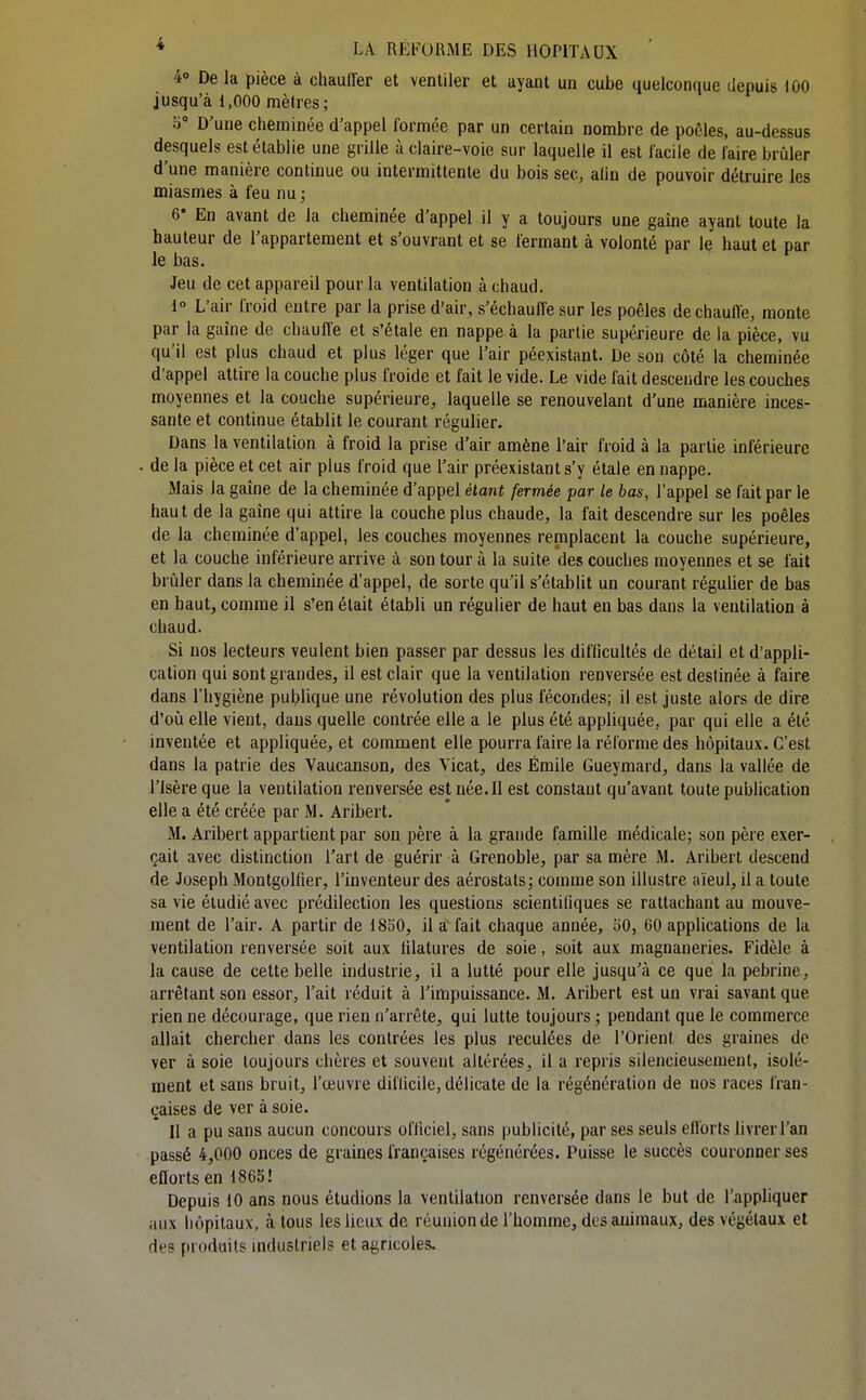 4° De la pièce à chauffer et ventiler et ayant un cube quelconque depuis 100 jusqu'à 1,000 mètres; o D'une cheminée d'appel formée par un certain nombre de poêles, au-dessus desquels est établie une grille à claire-voie sur laquelle il est facile de faire brûler d une manière continue ou intermittente du bois sec, alin de pouvoir détruire les miasmes à feu nu ; 6* En avant de la cheminée d'appel il y a toujours une gaine ayant toute la hauteur de l'appartement et s'ouvrant et se fermant à volonté par le haut et par le bas. Jeu de cet appareil pour la ventilation à chaud. 1° L'air froid entre par la prise d'air, s'échauffe sur les poêles de chauffe, monte par la gaîne de chauffe et s'étale en nappe à la partie supérieure de la pièce, vu qu'il est plus chaud et plus léger que l'air péexistant. De son côté la cheminée d'appel attire la couche plus froide et fait le vide. Le vide fait descendre les couches moyennes et la couche supérieure, laquelle se renouvelant d'une manière inces- sante et continue établit le courant régulier. Dans la ventilation à froid la prise d'air amène l'air froid à la partie inférieure de la pièce et cet air plus froid que l'air préexistant s'y étale en nappe. Mais la gaîne de la cheminée d'appel étant fermée par le bas, l'appel se fait par le haut de la gaîne qui attire la couche plus chaude, la fait descendre sur les poêles de la cheminée d'appel, les couches moyennes remplacent la couche supérieure, et la couche inférieure arrive à son tour à la suite des couches moyennes et se fait brûler dans la cheminée d'appel, de sorte qu'il s'établit un courant régulier de bas en haut, comme il s'en était établi un régulier de haut en bas dans la ventilation à chaud. Si nos lecteurs veulent bien passer par dessus les diflicultés de détail et d'appli- cation qui sont grandes, il est clair que la ventilation renversée est destinée à faire dans l'hygiène publique une révolution des plus fécondes; il est juste alors de dire d'où elle vient, dans quelle contrée elle a le plus été appliquée, par qui elle a été inventée et appliquée, et comment elle pourra faire la réforme des hôpitaux. C'est dans la patrie des Vaucanson, des Vicat, des Emile Gueymard, dans la vallée de l'Isère que la ventilation renversée est née. Il est constant qu'avant toute publication elle a été créée par M. Aribert. M. Aribert appartient par son père à la grande famille médicale; son père exer- çait avec distinction l'art de guérir à Grenoble, par sa mère M. Aribert descend de Joseph Montgolfier, l'inventeur des aérostats; comme son illustre aïeul, il a toute sa vie étudié avec prédilection les questions scientifiques se rattachant au mouve- ment de l'air. A partir de 18S0, il a fait chaque année, 30, 60 applications de la ventilation renversée soit aux filatures de soie, soit aux magnaneries. Fidèle à la cause de cette belle industrie, il a lutté pour elle jusqu'à ce que la pebrine, arrêtant son essor, l'ait réduit à l'impuissance. M. Aribert est un vrai savant que rien ne décourage, que rien n'arrête, qui lutte toujours ; pendant que le commerce allait chercher dans les contrées les plus reculées de l'Orient des graines de ver à soie toujours chères et souvent altérées, il a repris silencieusement, isolé- ment et sans bruit, l'œuvre difficile, délicate de la régénération de nos races fran- çaises de ver à soie. Il a pu sans aucun concours officiel, sans publicité, par ses seuls efforts livrer l'an passé 4,000 onces de graines françaises régénérées. Puisse le succès couronner ses efforts en 1865! Depuis 10 ans nous étudions la ventilation renversée dans le but de l'appliquer aux hôpitaux, à tous les lieux de réunion de l'homme, des animaux, des végétaux et dès produits industriels et agricoles.