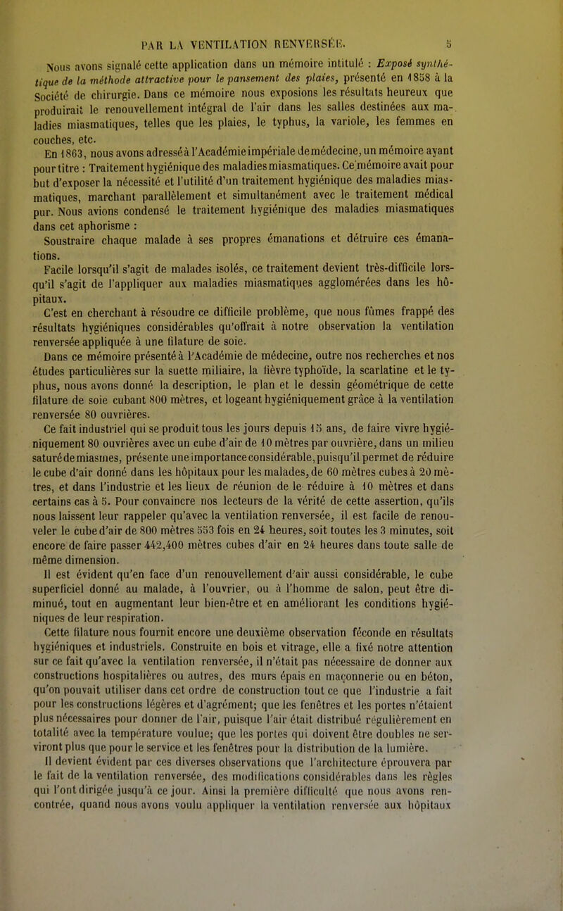 Nous avons signalé cette application dans un mémoire intitulé : Exposé synthé- tique de la méthode attractive pour le pansement des plaies, présenté en 4 858 à la Société de chirurgie. Dans ce mémoire nous exposions les résultats heureux que produirait le renouvellement intégral de l'air dans les salles destinées aux ma-, ladies miasmatiques, telles que les plaies, le typhus, la variole, les femmes en couches, etc. En t863, nous avons adresséàrAcadémieimpériale demédecine,un mémoire ayant pourtitre : Traitement hygiénique des maladies miasmatiques. Cemémoire avait pour but d'exposer la nécessité et l'utilité d'un traitement hygiénique des maladies mias- matiques, marchant parallèlement et simultanément avec le traitement médical pur. Nous avions condensé le traitement hygiénique des maladies miasmatiques dans cet aphorisme : Soustraire chaque malade à ses propres émanations et détruire ces émana- tions. Facile lorsqu'il s'agit de malades isolés, ce traitement devient très-difficile lors- qu'il s'agit de l'appliquer aux maladies miasmatiques agglomérées dans les hô- pitaux. C'est en cherchant à résoudre ce difficile problème, que nous fûmes frappé des résultats hygiéniques considérables qu'offrait à notre observation la ventilation renversée appliquée à une filature de soie. Dans ce mémoire présenté à l'Académie de médecine, outre nos recherches et nos études particuhères sur la suette miliaire, la fièvre typhoïde, la scarlatine et le ty- phus, nous avons donné la description, le plan et le dessin géométrique de cette filature de soie cubant 800 mètres, et logeant hygiéniquement grâce à la ventilation renversée 80 ouvrières. Ce fait industriel qui se produit tous les jours depuis 15 ans, de faire vivre hygié- niquement 80 ouvrières avec un cube d'air de 10 mètres par ouvrière, dans un milieu saturé de miasmes, présente une importance considérable, puisqu'il permet de réduire le cube d'air donné dans les hôpitaux pour les malades, de 60 mètres cubes à 20 mè- tres, et dans l'industrie et les lieux de réunion de le réduire à 10 mètres et dans certains cas à 5. Pour convaincre nos lecteurs de la vérité de cette assertion, qu'ils nous laissent leur rappeler qu'avec la ventilation renversée, il est facile de renou- veler le cube d'air de 800 mètres 5S3 fois en 24 heures, soit toutes les 3 minutes, soit encore de faire passer 442,400 mètres cubes d'air en 24 heures dans toute salle de même dimension. Il est évident qu'en face d'un renouvellement d'air aussi considérable, le cube superficiel donné au malade, à l'ouvrier, ou à l'homme de salon, peut être di- minué, tout en augmentant leur bien-être et en améliorant les conditions hygié- niques de leur respiration. Cette filature nous fournit encore une deuxième observation féconde en résultats hygiéniques et industriels. Construite en bois et vitrage, elle a fixé notre attention sur ce fait qu'avec la ventilation renversée, il n'était pas nécessaire de donner aux constructions hospitalières ou autres, des murs épais en maçonnerie ou en béton, qu'on pouvait utiliser dans cet ordre de construction tout ce que l'industrie a fait pour les constructions légères et d'agrément; que les fenêtres et les portes n'étaient plus nécessaires pour donner de l'air, puisque l'air était distribué régulièrement en totalité avec la température voulue; que les portes qui doivent être doubles ne ser- viront plus que pour le service et les fenêtres pour la distribution de la lumière. Il devient évident par ces diverses observations que l'arcliitecture éprouvera par le fait de la ventilation renversée, des modifications considérables dans les règles qui l'ont dirigée jusqu'à ce jour. Ainsi la première difficulté que nous avons ren- contrée, quand nous avons voulu appliquer la ventilation renversée aux hôpitaux