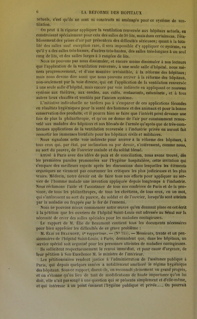 actuels, c'est qu'ils ne sont ni construits ni aménagés pour ce système de ven- tilation. On peut à la rigueur appliquer la ventilation renversée aux hôpitaux actuels, en construisant spécialement pour cela des salles de 30 lits, mais dans certainscas, l'éta- blissement des prises d'air pur présentera des difficultés sérieuses; quant à la tota- lité des salles saut' exception rare, il sera impossible d'y appliquer ce système, vu qu'il y a des salles très-basses, d'autres très-hautes, des salles très-longues à un seul rang de lits, et des salles larges à 3 rangées de lits. Nous ne pouvons pas nous dissimuler, et encore moins dissimuler à nos lecteurs que l'application de la ventilation renversée, à une seule salle d'hôpital, nous mè- nera progressivement, et d'une manière irrésistible, à la réforme des hôpitaux; mais nous devons dire aussi que nous pouvons arriver à la réforme des hôpitaux, non-seulement par la voie directe, qui est l'application de la ventilation renversée à une seule salle d'hôpital, mais encore par voie indirecte en appliquant ce nouveau système aux théâtres, aux cercles, aux cafés, restaurants, estaminets, et à tous autres lieux chauffés et ventilés par l'ancien système. L'initiative individuelle ne tardera pas à s'emparer de ces applications fécondes en résultats hygiéniques pour la santé des hommes et des animaux et pour la bonne conservation des produits, et il pourra bien se faire que l'intérêt privé devance une fois de plus la philanthropie, et qu'on ne donne de l'air pur constamment renou- velé aux malades des hôpitaux et aux blessés de l'armée qu'après que de très-nom- breuses applications de la ventilation renversée à l'industrie privée eu auront fait ressortir les immenses bienfaits pour les hôpitaux civils et militaires. Nous signalons cette voie indirecte pour arriver à la réforme des hôpitaux, à tous ceux qui, par état, par inclination ou par devoir, s'intéressent, comme nous, au sort du pauvre, de l'ouvrier malade et du soldat blessé. Arrivé à Paris avec des idées de paix et de conciliation, nous avons trouvé, dès les premières paroles prononcées sur l'hygiène hospitalière, cette irritation qui s'empare des meilleurs esprits après les discussions dans lesquelles les éléments organiques ne viennent pas couronner les critiques les plus Judicieuses et les plus vraies. Médecin, notre devoir est de faire tous nos efforts pour appliquer au ser- vice de l'homme malade une invention appliquée depuis longtemps à l'industrie. Nous réclamons l'aide et l'assistance de tous nos confrères de Paris et de la pro- vince, de tous les philanthropes, de tous les chrétiens, de tous ceux, en un mot, qui s'intéressent au sort du pauvre, du soldat et de l'ouvrier, lorsqu'ils sont atteints par la maladie ou frappés par le fer de l'ennemi. Nous ne pouvons mieux commencer notre œuvre qu'en donnant place en cet écrit à la pétition que les ouvriers de l'hôpital Saint-Louis ont adressée au Sénat sur la nécessité de créer des salles spéciales pour les maladies contagieuses. Le rapport de M. Élie de Beaumont contient tous les documents nécessaires pour bien apprécier les difficultés de ce grave problème : M. ÉLiE DE Beaumont, 4» rapporteur. — (N 75o). — Messieurs, trente et un pen- sionnaires de l'hôpital Saint-Louis, à Paris, demandent que, dans les hôpitaux, un service spécial soit organisé pour les personnes atteintes de maladies contagieuses. Us sollicitent respectueusement le renvoi immédiat, et pour cause d'urgence, de leur pétition à Son Excellence M. le ministre de l'intérieur. Les pétitionnaires rendent justice à l'administration de l'assitance publique à Paris, qui depuis quelques années a notablement amélioré le régime hygiénique des hôpitaux. Sous ce rapport, disent-ils, on reconnaît pleinement un grand progrès, et on s'étonne qu'au lieu de tant de modifications de haute importance qu'on lui doit, elle n'ait pas songé à une question qui se présente simplement et d'elle-même, et qui intéresse à un point éminent l'hygiène publique et privée On pourrait