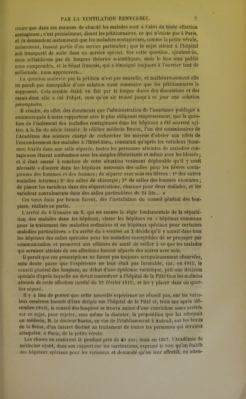croire que dans ces maisons de ciiarité les malades sont à l'abri de toute alîection contagieuse; c'est précisémenl, disent les pétitionnaires, ce qui n'existe pas à Paris, et ils demandent instamment que les maladies contagieuses, comme la petite vérole, notamment, lassent partie d'un service particulier; que le sujet atteint à l'iiôpital soit transporté de suite dans un service spécial. Sur cette question, ajoutent-ils, nous n'établirons pas de longues théories scientifiques, mais le bon sens public nous comprendra, et le Sénat français, qui a témoigné toujours à l'ouvrier tant de sollicitude, nous approuvera... La question soulevée par la pétition n'est pas nouvelle, et malheureusement elle ne paraît pas susceptible d'une solution aussi sommaire que les pétitionnaires le supposent. Cela semble établi en tait par la longue durée des discussions et des essais dont elle a été l'objet, sans qu'on ait trouvé jusqu'à ce jour une solution péreniptoire. Il résulte, en effet, des documents que l'administration de l'assistance publique a communiqués à notre rapporteur avec le plus obligeant empressement, que la ques- tion de l'isolement des maladies contagieuses dans les hôpitaux a été souvent agi- tée. A la fin du siècle dernier, le célèbre médecin Renon, l'un deâ commissaires de l'Académie des sciences chargé de rechercher les moyens d'obvier aux effets de l'encombrement des malades à l'Hôtel-Dieu, constatait qu'après les varioleux (hom- mes) traités dans une salle séparée, toutes les personnes atteintes de maladies con- tagieuses étaient confondues avec les simples fébricitants et même avec les blessés; et il était amené à conclure de cette situation vraiment déplorable qu'il y avait nécessité « d'ouvrir dans les hôpitaux nouveaux des salles pour les fièvres conta- gieuses des hommes et des femmes; de séparer avec soin ces fièvres : i° des autres maladies internes; 2° des salles de chirurgie; 3» de celles des femmes enceintes; de placer les varioleux dans des séquestrations, chacune pour deux malades, et les varioleux convalescents dans des salles particulières de 24 lits... » Ces vœux émis par Renon furent, dès l'installation du conseil général des hos- pices, réalisés en partie. L'arrêté du 6 frimaire an X, qui est encore la règle fondamentale de la réparti- tion des malades dans les hôpitaux, classe les hôpitaux en « hôpitaux communs pour le traitement des maladies ordinaires et en hôpitaux spéciaux pour certaines maladies particulières. » Un arrêté du 4 ventôse an X décida qu'il y aurait dans tous les hôpitaux des salles spéciales pour les maladies susceptibles de se propager par communication et prescrivit aux officiers de santé de veiller à ce que les malades qui seraient atteints de ces affections fussent séparés des autres avec soin. Il paraît que ces prescriptions ne furent pas toujours scrupuleusement observées, sans doute parce que l'expérience ne leur était pas favorable, car, en 1813, le conseil général des hospices, au début d'une épidémie variolique, prit une décision spéciale d'après laquelle on devait concentrer à l'hôpital de la Pitié tous les malades atteints de cette affection (arrêté du 22 février 18iS), et les y placer dans un quar- tier séparé. 11 y a lieu de penser que cette nouvelle expérience ne réussit pas, car les vario- leux cessèrent bientôt d'être dirigés sur l'hôpital de la Pitié et, trois ans après (dé- cembre 1818), le conseil des hospices se trouva animé d'une conviction assez arrêtée sur ce sujet, pour rejeter, sans même la discuter, la proposition que lui adressait un médecin, M. le docteur Buette, en vue de rétablissement à Auteuil, sur les bords de la Seine, d'un lazaret destiné au traitement de toutes les personnes qui seraient attaquées, à Paris, de la petite vérole. Les choses en restèrent là pendant près de 40 ans; mais en iS.'iT, l'Académie de médecine ayant, dans son rapport sur les vaccinations, exprimé lo vœu qu'on établît dos hôpitaux spéciaux pour les varioleux et demandé qu'on leur affectât, en atten-