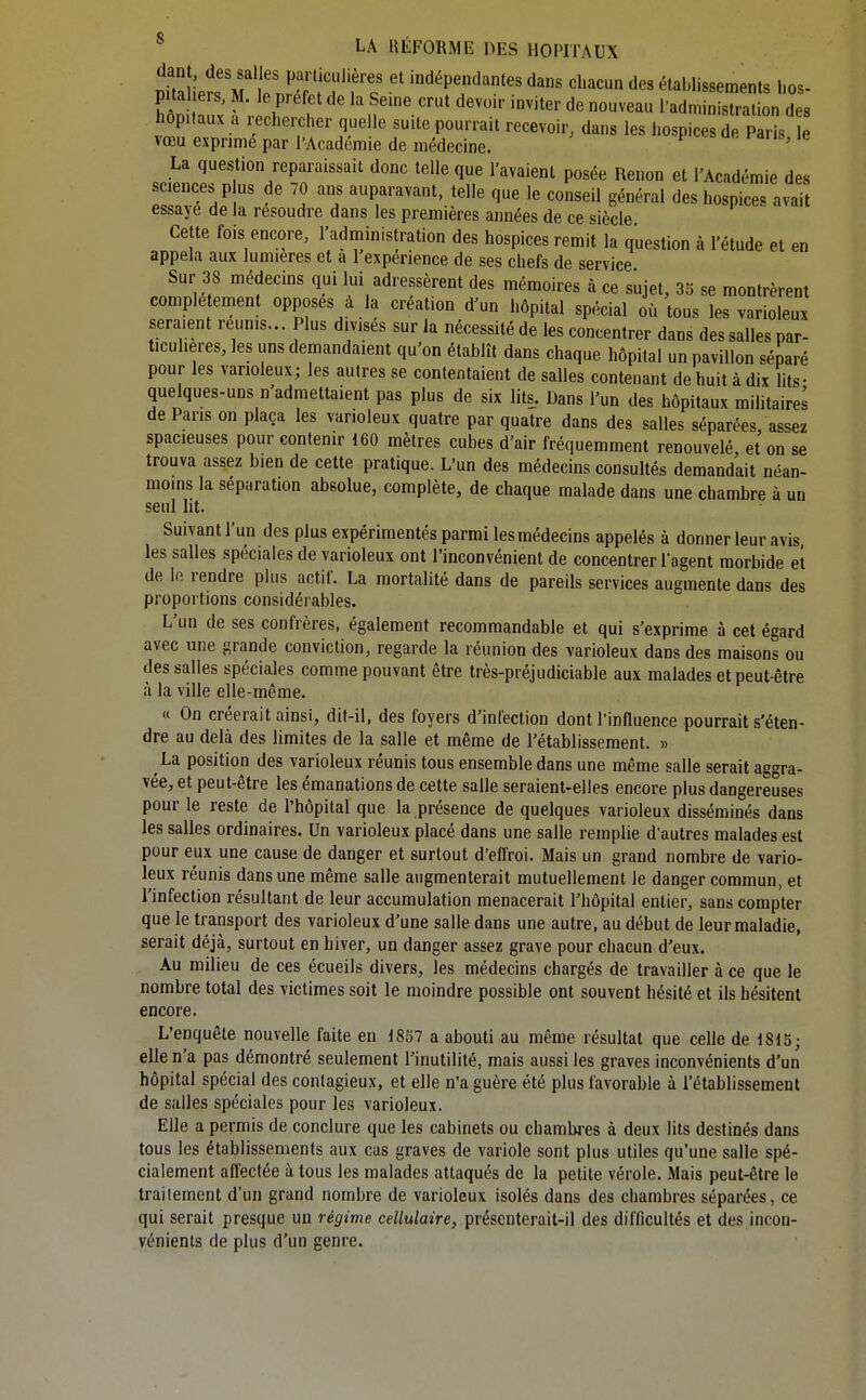 dant, des salles particulières et indépendantes dans chacun des établissements hos- £; ; 'r fr'- «-^^^ l-administrallon  « hôpitaux a 1 echercher quelle suite pourrait recevoir, dans les hospices de Paris le vœu exprime par l'Académie de médecine. ub i-dus, le La question reparaissait donc telle que l'avaient posée Renon et l'Académie des sciences p us de 70 ans auparavant, telle que le conseil général des hospices avait essaye de la résoudre dans les premières années de ce siècle Cette fois encore, l'administration des hospices remit la question à l'étude et en appela aux lumières et a l'expérience de ses chefs de service Sur 38 médecins qui lui adressèrent des mémoires à ce sujet, 35 se montrèrent complètement opposes à la création d'un hôpital spécial où tous les varioleux seraient reunis... Plus divises sur la nécessité de les concentrer dans des salles par- ticulières, les uns demandaient qu'on établît dans chaque hôpital un pavillon séparé pour les varioleux; les autres se contentaient de salles contenant de huit à dix lits- quelques-uns n'admettaient pas plus de six lits. Dans l'un des hôpitaux militaires de Pans on plaça les varioleux quatre par quatre dans des salles séparées/assez spacieuses pour contenir 160 mètres cubes d'air fréquemment renouvelé et on se trouva assez bien de cette pratique. L'un des médecins consultés demandait néan- moins la séparation absolue, complète, de chaque malade dans une chambre à un seul lit. Suivant l'un des plus expérimentés parmi les médecins appelés à donner leur avis les salles spéciales de varioleux ont l'inconvénient de concentrer l'agent morbide et de lo rendre plus actif. La mortalité dans de pareils services augmente dans des proportions considérables. L'un de ses confrères, également recommandable et qui s'exprime à cet égard avec une grande conviction, regarde la réunion des varioleux dans des maisons ou des salles spéciales comme pouvant être très-préjudiciable aux malades et peut-être à la ville elle-même. « On créerait ainsi, dit-il, des foyers d'infection dont l'influence pourrait s'éten- dre au delà des limites de la salle et même de l'établissement. » La position des varioleux réunis tous ensemble dans une même salle serait aggra- vée, et peut-être les émanations de cette salle seraient-elles encore plus dangereuses pour le reste de l'hôpital que la présence de quelques varioleux disséminés dans les salles ordinaires. Un varioleux placé dans une salle remplie d'autres malades est pour eux une cause de danger et surtout d'eflroi. Mais un grand nombre de vario- leux réunis dans une même salle augmenterait mutuellement le danger commun, et l'infection résultant de leur accumulation menacerait l'hôpital entier, sans compter que le transport des varioleux d'une salle dans une autre, au début de leur maladie, serait déjà, surtout en hiver, un danger assez grave pour chacun d'eux. Au milieu de ces écueils divers, les médecins chargés de travailler à ce que le nombre total des victimes soit le moindre possible ont souvent hésité et ils hésitent encore. L'enquête nouvelle faite en 1857 a abouti au même résultat que celle de 1815; elle n'a pas démontré seulement l'inutilité, mais aussi les graves inconvénients d'un hôpital spécial des contagieux, et elle n'a guère été plus favorable à l'établissement de salles spéciales pour les varioleux. Elle a permis de conclure que les cabinets ou chambres à deux lits destinés dans tous les établissements aux eus graves de variole sont plus utiles qu'une salle spé- cialement affectée à tous les malades attaqués de la petite vérole. Mais peut-être le traitement d'un grand nombre de varioleux isolés dans des chambres séparées, ce qui serait presque un régime cellulaire, préscnterait-il des difficultés et des incon- vénients de plus d'un genre.
