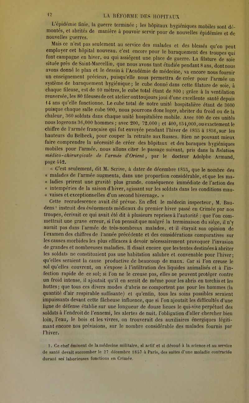 L'épidémie finie, la guerre terminée ; les hôpitaux hygiéniques mobiles sont dé- montés, et abrités de manière à pouvoir servir pour de nouvelles épidémies et de nouvelles guerres. Mais ce n'est pas seulement au service des malades et des blessés qu'on peut employer cet hôpital nouveau, c'est encore pour le baraquement des troupes qui font campagne en hiver, ou qui assiègent une place de guerre. La filature de soie située près de Saint-Marcellin, que nous avons tant étudiée pendant 8 ans, dontnous avons donné le plan et le dessin à l'Académie de médecine, va encore nous fournir un enseignement précieux, puisqu'elle nous permettra de créer pour l'armée un système de baraquement hygiénique; le cube donné dans cette filature de soie, à chaque fileuse, est de 10 mètres, le cube total étant de 800 ; grâce à la ventilation renversée, les 80 ftleusesde cet atelier onttoujours joui d'une excellente santé depuis ii ans qu'elle fonctionne. Le cube total de notre unité hospitalière étant de 3600 puisque chaque salle cube 900, nous pourrons donc loger, abriter du froid ou de la chaleur, 360 soldats dans chaque unité hospitalière mobile. Avec 100 de ces unités nous logerons 36,000 hommes; avec 200, 72,000; et 400,15 4,000, ou exactement le chiffre de l'armée française qui fut envoyée pendant l'hiver de 1853 à 1856, sur les hauteurs du Belbeck, pour couper la retraite aux Russes. Rien ne pouvant mieux faire comprendre la nécessité de créer des hôpitaux et des baraques hygiéniques mobiles pour l'armée, nous allons citer le passage suivant, pris dans la Relation médico-chirurgicale de l'armée d'Orient, par le docteur Adolphe Armand, page 442. « C'est seulement, dit M. Scrive, à dater de décembre 1855, que le nombre des « malades de l'armée augmenta, dans une proportion considérable, et que les ma- « ladies prirent une gravité plus grande, conséquence immédiate de l'action des « intempéries de la saison d'hiver, agissant sur les soldats dans les conditions mau- « vaises et exceptionnelles d'un second hivernage. » Cette recrudescence avait été prévue. En effet le médecin inspecteur, M. Bau- dens ' instruit des événements médicaux du premier hiver passé en Crimée par nos troupes, écrivait ce qui avait été dit à plusieurs reprises à l'autorité : que l'on com- mettrait une grave erreur, si l'on pensait que malgré la terminaison du siège, il n'y aurait pas dans l'armée de très-nombreux malades, et il étayait son opinion de l'examen des chiffres de l'année précédente et des considérations comparatives sur les causes morbides les plus efficaces à devoir nécessairement provoquer l'invasion de grandes et nombreuses maladies. Il disait encore que les tentes destinées à abriter les soldats ne constituaient pas une habitation salubre et convenable pour l'hiver; qu'elles seraient la cause productive de beaucoup de maux. Car si l'on creuse le sol qu'elles couvrent, on s'expose à l'infiltration des liquides animalisés et à l'in- fection rapide de ce sol; si l'on ne le creuse pas, elles ne peuvent protéger contre un froid intense, il ajoutait qu'il en serait de même pour les abris en torchis et les huttes; que tous ces divers modes d'abris ne comportent pas pour les hommes (la quantité d'air respirable suffisante) et qu'enfin, tous les soins possibles seraient impuissants devant cette fâcheuse influence, que si l'on ajoutait les difficultés d'une ligne de défense établie sur une longueur de douze lieues le qui-vive perpétuel des soldats à l'endroit de l'ennemi, les alertes de nuit, l'obligation d'aller chercher bien loin, l'eau, le bois et les vivres, on trouverait des auxiliaires énergiques légiti- mant encore nos prévisions, sur le nombre considérable des malades fournis par l'hiver. 1. Ce chef éminent de la médecine militaire, si actif et si dévoué à la science et au service de sanlé devait succomber le 27 décembre 1857 à Paris, des suites d'une maladie contractée durant ses' laborieuses fonctions en Crimée.