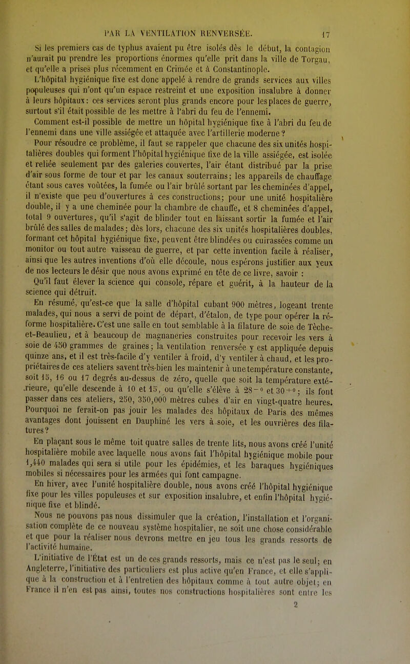 Si les premiers cas de typhus avaient pu être isolés dès le début, lu conlagiou n'aurait pu prendre les proportions énormes qu'elle prit dans la ville de Torgau, et qu'elle a prises plus récemment en Crimée et à Constantinopic. L'hôpital hygiénique fixe est donc appelé à rendre de grands services aux villes populeuses qui n'ont qu'un espace restreint et une exposition insalubre à donner à leurs hôpitaux: ces services seront plus grands encore pour les places de guerre, surtout s'il était possible de les mettre à l'abri du feu de l'ennemi. Comment est-il possible de mettre un hôpital hygiénique fixe à l'abri du feu de l'ennemi dans une ville assiégée et attaquée avec l'artillerie moderne ? Pour résoudre ce problème, il faut se rappeler que chacune des six unités hospi- talières doubles qui forment l'hôpital hygiénique fixe delà ville assiégée, est isolée et reliée seulement par des galeries couvertes, l'air étant distribué par la prise d'air sous forme de tour et par les canaux souterrains; les appareils de chauffage étant sous caves voûtées, la fumée ou l'air brûlé sortant par les cheminées d'appel, il n'existe que peu d'ouvertures à ces constructions; pour une unité hospitahère double, il y a une cheminée pour la chambre de chauffe, et 8 cheminées d'appel, total 9 ouvertures, qu'il s'agit de blinder tout en laissant sortir la fumée et l'air brûlé des salles de malades; dès lors, chacune des six unités hospitalières doubles, formant cet hôpital hygiénique fixe, peuvent être blindées ou cuirassées comme un monitor ou tout autre vaisseau de guerre, et par cette invention facile à réaliser, ainsi que les autres inventions d'où elle découle, nous espérons justifier aux yeux de nos lecteurs le désir que nous avons exprimé en tête de ce livre, savoir : Qu'il faut élever la science qui console, répare et guérit, à la hauteur de la science qui détruit. En résumé, qu'est-ce que la salle d'hôpital cubant 900 mètres, logeant trente malades, qui nous a servi de point de départ, d'étalon, de type pour opérer la ré- forme hospitalière. C'est une salle en tout semblable à la filature de soie de Tèche- et-Beaulieu, et à beaucoup de magnaneries construites pour recevoir les vers à soie de 450 grammes de graines; la ventilation renversée y est appliquée depuis quinze ans, et il est très-facile d'y ventiler à froid, d'y ventiler à chaud, et les pro- priétaires de ces ateliers savent très-bien les maintenir à une température constante, soit 13, 16 ou 17 degrés au-dessus de zéro, quelle que soit la température exté- .rieure, qu'elle descende à 10 et 15, ou qu'elle s'élève à 28-» et 30+; ils font passer dans ces ateliers, 250, 350,000 mètres cubes d'air en vingt-quatre heures. Pourquoi ne ferait-on pas jouir les malades des hôpitaux de Paris des mêmes avantages dont jouissent en Dauphiné les vers à soie, et les ouvrières des fila- tures? En plaçant sous le même toit quatre salles de trente lits, nous avons créé l'unité hospitalière mobile avec laquelle nous avons fait l'hôpital hygiénique mobile pour 1,440 malades qui sera si utile pour les épidémies, et les baraques hygiéniques mobiles si nécessaires pour les armées qui font campagne. En hiver, avec l'unité hospitalière double, nous avons créé l'hôpital hygiénique fixe pour les villes populeuses et sur exposition insalubre, et enfin l'hôpital hygié- nique fixe et blindé. Nous ne pouvons pas nous dissimuler que la création, l'installation et l'organi- sation complète de ce nouveau système hospitalier, ne soit une chose considérable et que pour la réaliser nous devrons mettre en jeu tous les grands ressorts de l'activité humaine. L'initiative de l'État est un de ces grands ressorts, mais ce n'est i)as le seul; en Angleterre, l'initiative dos particuliers est plus active qu'en France, et elle s'api»li- que à la construction et à l'entretien des hôpitaux comme à tout autre objet; en France ii n'en est pas ainsi, toutes nos constructions hospitalières sont entre les 2