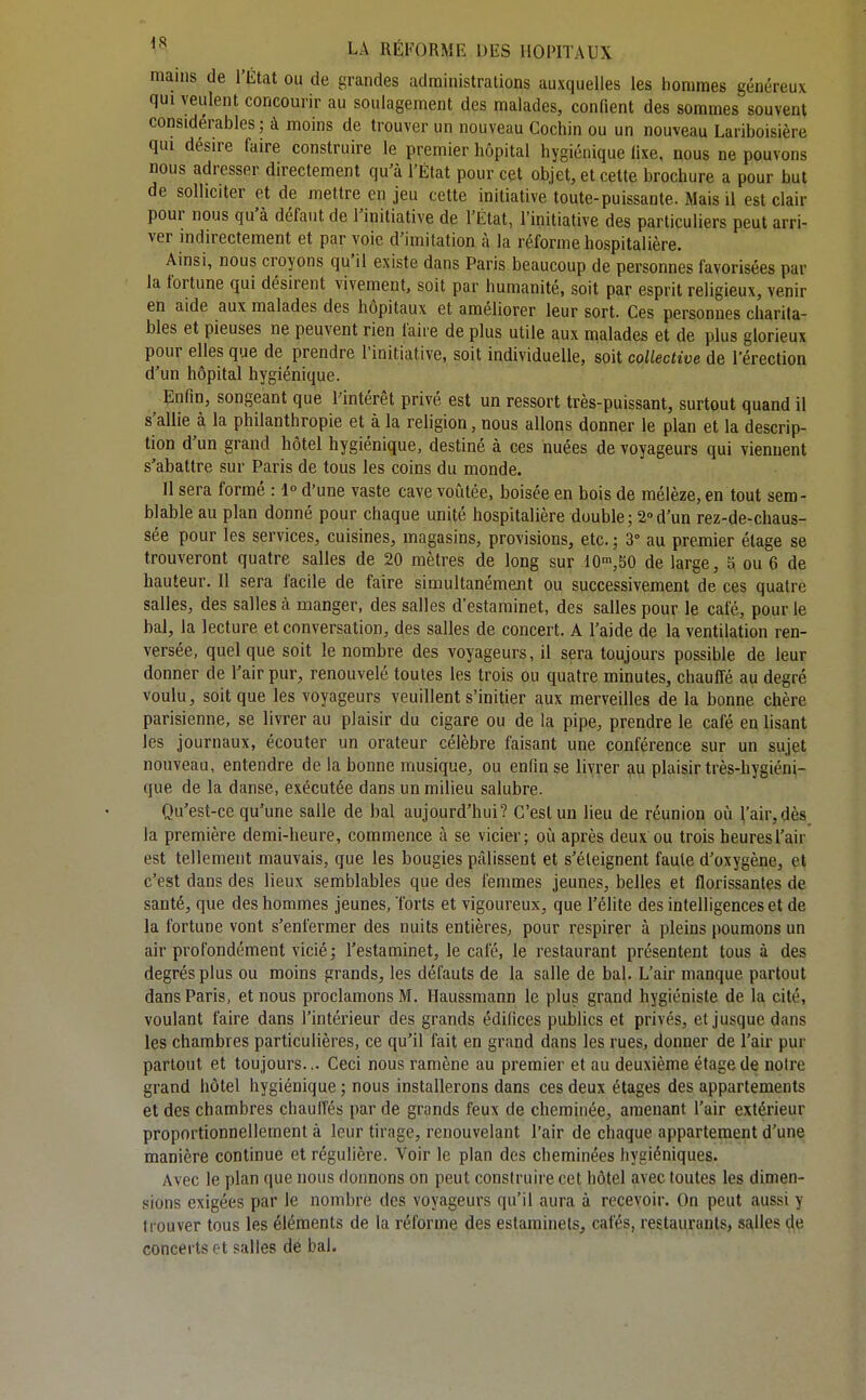 mains de l'État ou de grandes administrations auxquelles les hommes généreux qui veulent concourir au soulagement des malades, confient des sommes souvent considérables; à moins de trouver un nouveau Cochin ou un nouveau Lariboisière qui désire faire construire le premier hôpital hygiénique fixe, nous ne pouvons nous adresser directement qu^à l'État pour cet objet, et cette brochure a pour but de solliciter et de mettre en jeu cette initiative toute-puissante. Mais il est clair pour nous qu'à défaut de l'initiative de l'État, l'initiative des particuliers peut arri- ver indirectement et par voie d'imitation à la réforme hospitalière. Ainsi, nous croyons qu'il existe dans Paris beaucoup de personnes favorisées par la fortune qui désirent vivement, soit par humanité, soit par esprit religieux, venir en aide aux malades des hôpitaux et améliorer leur sort. Ces personnes charita- bles et pieuses ne peuvent rien faire de plus utile aux malades et de plus glorieux pour elles que de prendre Tinitiative, soit individuelle, soit collective de l'érection d'un hôpital hygiénique. Enfin, songeant que Pintérêt privé est un ressort très-puissant, surtout quand il s'allie à la philanthropie et à la religion, nous allons donner le plan et la descrip- tion d'un grand hôtel hygiénique, destiné à ces nuées de voyageurs qui viennent s'abattre sur Paris de tous les coins du monde. 11 sera formé : 1° d'une vaste cave voûtée, boisée en bois de mélèze, en tout sem- blable au plan donné pour chaque unité hospitalière double ; 2° d'un rez-de-chaus- sée pour les services, cuisines, magasins, provisions, etc. ; 3° au premier étage se trouveront quatre salles de 20 mètres de long sur 10»,bO de large, 5 ou 6 de hauteur. Il sera facile de faire simultanément ou successivement de ces quatre salles, des salles à manger, des salles d'estaminet, des salles pour le café, pour le bal, la lecture et conversation, des salles de concert. A l'aide de la ventilation ren- versée, quel que soit le nombre des voyageurs, il sera toujours possible de leur donner de l'air pur, renouvelé toutes les trois ou quatre minutes, chauffé au degré voulu, soit que les voyageurs veuillent s'initier aux merveilles de la bonne chère parisienne, se livrer au plaisir du cigare ou de la pipe, prendre le café en lisant les journaux, écouter un orateur célèbre faisant une conférence sur un sujet nouveau, entendre de la bonne musique, ou enfin se livrer au plaisir très-hygiéni- que de la danse, exécutée dans un milieu salubre. Qu'est-ce qu'une salle de bal aujourd'hui? C'est un lieu de réunion où l'air,dès^ la première demi-heure, commence à se vicier; oii après deux ou trois heures l'air est tellement mauvais, que les bougies pâlissent et s'éteignent faute d'oxygène, et c'est dans des lieux semblables que des femmes jeunes, belles et florissantes de santé, que des hommes jeunes, forts et vigoureux, que l'élite des intelligences et de la fortune vont s'enfermer des nuits entières, pour respirer à pleins poumons un air profondément vicié; l'estaminet, le café, le restaurant présentent tous à des degrés plus ou moins grands, les défauts de la salle de bal. L'air manque partout dans Paris, et nous proclamons M. Ilaussmann le plus grand hygiéniste de la cité, voulant faire dans l'intérieur des grands édifices publics et privés, et jusque dans les chambres particulières, ce qu'il fait en grand dans les rues, donner de l'air pur partout et toujours... Ceci nous ramène au premier et au deuxième étage de notre grand hôtel hygiénique ; nous installerons dans ces deux étages des appartements et des chambres chauffés par de grands feux de cheminée, amenant l'air extérieur proportionnellement à leur tirage, renouvelant l'air de chaque appartement d'une manière continue et régulière. Voir le plan des cheminées hygiéniques. Avec le plan que nous donnons on peut construire cet hôtel avec toutes les dimen- sions exigées par le nombre des voyageurs qu'il aura à recevoir. On peut aussi y trouver tous les éléments de la réforme des estaminets^ cafés, regtaurants> salles de concerts et salles de bal.