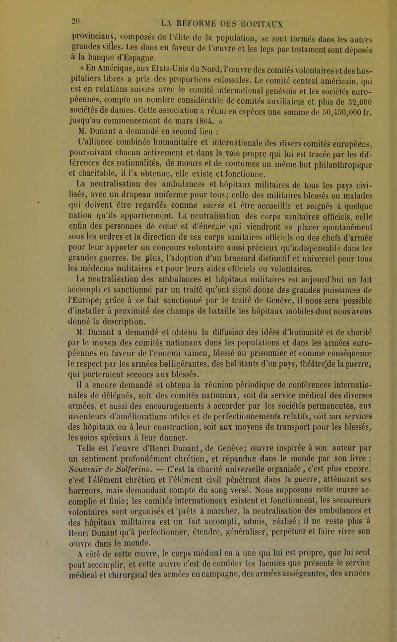 provinciaux, composés de l'élite de la population, se sont lormés dans les autres grandes villes. Les dons en laveur de l'œuvre et les legs par testament sont déposés à la banque d'Espagne. « En Amérique, aux États-Unis du Nord, l'œuvre des comités volontaires et des hos- pitaliers libres a pris des proportions colossales. Le comité central américain, qui est en relations suivies avec le comité international genévois et les sociétés euro- péennes, compte un nombre considérable de comités auxiliaires et plus de 32,000 sociétés de dames. Cette association a réuni en espèces une somme de .•iO,4SO,000 fr, jusqu'au commencement de mars 1804. » M. Dunant a demandé en second lieu : L'alliance combinée humanitaire et internationale des divers comités européens, poursuivant chacun activement et dans la voie propre qui lui est tracée par les dif- férences des nationalités, de mœurs et de coutumes un même but philanthropique et charitable, il l'a obtenue, elle existe et fonctionne. La neutralisation des ambulances et hôpitaux militaires de tous les pays civi- lisés, avec un drapeau uniforme pour tous; celle des militaires blessés ou malades qui doivent être regardés comme sacrés et être accueillis et soignés à quelque nation qu'ils appartiennent. La neutralisation des corps sanitaires officiels, celle enfin des personnes de cœur et d'énergie qui viendront se placer spontanément sous les ordres et la direction de ces corps sanitaires officiels ou des chefs d'armée pour leur apporter un concours volontaire aussi précieux qu'indispensable dans les grandes guerres. De plus, l'adoption d'un brassard distinctif et universel pour tous les médecins militaires et pour leurs aides officiels ou volontaires. La neutralisation des ambulances et hôpitaux militaires est aujourd'hui un fait accompli et sanctionné par un traité qu'ont signé douze des grandes puissances de l'Europe; grâce à ce fait sanctionné par le traité de Genève, il nous sera possible d'installer à proximité des champs de bataille les hôpitaux mobiles dont nous avons donné la description. M. Dunant a demandé et obtenu la diffusion des idées d'humanité et de charité par le moyen des comités nationaux dans les populations et dans les armées euro- péennes en faveur de l'ennemi vaincu, blessé ou prisonnier et comme conséquence le respect par les armées belligérantes, des habitants d'un pays, théâtrejde la guerre, qui porteraient secours aux blessés. il a encore demandé et obtenu la réunion périodique de conférences internatio- nales de délégués, soit des comités nationaux, soit du service médical des diverses armées, et aussi des encouragements à accorder par les sociétés permanentes, aux inventeurs d'améliorations utiles et de perfectionnements relatifs, soit aux services des hôpitaux ou à leur construction, soit aux moyens de transport pour les blessés, les soins spéciaux à leur donner. Telle est l'œuvre d'Henri Dunant, de Genève; œuvre inspirée à sou auteur par un sentiment profondément chrétien, et répandue dans le monde par son livre : Souvenir de Solferino. — C'est la charité universelle organisée, c'est plus encore, c'est l'élément chrétien et l'élément civil pénétrant dans la guerre, atténuant ses horreurs, mais demandant compte du sang versé. Nous supposons cette œuvre ac- complie et finie; les comités internationaux existent et fonctionnent, les secoureurs volontaires sont organisés et 'prêts à marcher, la neutralisation des ambulances et des hôpitaux militaires est un fait accompli, admis, réalisé; il ne reste plus à Henri Dunant qu'à perfectionner, étendre, généraliser, perpétuer et faire vivre son œuvre dans le monde. A côté de cette œuvre, le corps médical en a une qui lui est propre, que lui seul peut accomplir, et cette œuvre c'est de combler les lacunes que présente le service médical et chirurgical des armées en campagne, des armées assiégeantes, des armées