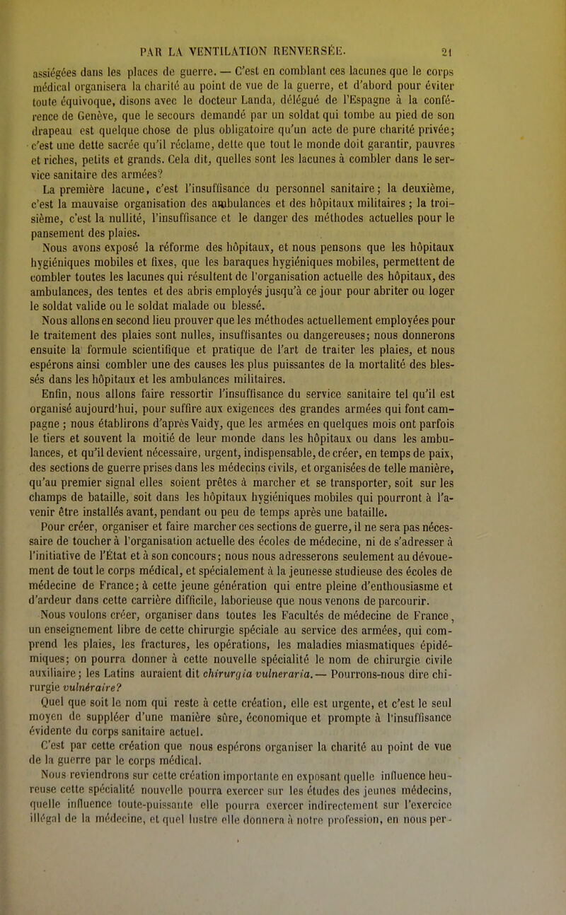 assiégées dans les places de guerre. — C'est en comblant ces lacunes que le corps médical organisera la charité au point de vue de la guerre, et d'abord pour éviter toute équivoque, disons avec le docteur Landa, délégué de l'Espagne à la confé- rence de Genève, que le secours demandé par un soldat qui tombe au pied de son drapeau est quelque chose de plus obligatoire qu'un acte de pure charité privée; c'est une dette sacrée qu'il réclame, dette que tout le monde doit garantir, pauvres et riches, petits et grands. Cela dit, quelles sont les lacunes à combler dans le ser- vice sanitaire des armées? La première lacune, c'est l'insuffisance du personnel sanitaire; la deuxième, c'est la mauvaise organisation des ambulances et des hôpitaux militaires ; la troi- sième, c'est la nullité, l'insuffisance et le danger des méthodes actuelles pour le pansement des plaies. Nous avons exposé la réforme des hôpitaux, et nous pensons que les hôpitaux hygiéniques mobiles et fixes, que les baraques hygiéniques mobiles, permettent de combler toutes les lacunes qui résultent de l'organisation actuelle des hôpitaux, des ambulances, des tentes et des abris employés jusqu'à ce jour pour abriter ou loger le soldat valide ou le soldat malade ou blessé. Nous allons en second lieu prouver que les méthodes actuellement employées pour le traitement des plaies sont nulles, insuffisantes ou dangereuses; nous donnerons ensuite la formule scientifique et pratique de l'art de traiter les plaies, et nous espérons ainsi combler une des causes les plus puissantes de la mortalité des bles- sés dans les hôpitaux et les ambulances militaires. Enfin, nous allons faire ressortir l'insuffisance du service sanitaire tel qu'il est organisé aujourd'hui, pour suffire aux exigences des grandes armées qui font cam- pagne ; nous établirons d'après Vaidy, que les armées en quelques mois ont parfois le tiers et souvent la moitié de leur monde dans les hôpitaux ou dans les ambu- lances, et qu'il devient nécessaire, urgent, indispensable, de créer, en temps de paix, des sections de guerre prises dans les médecins civils, et organisées de telle manière, qu'au premier signal elles soient prêtes à marcher et se transporter, soit sur les champs de bataille, soit dans les hôpitaux hygiéniques mobiles qui pourront à l'a- venir être installés avant, pendant ou peu de temps après une bataille. Pour créer, organiser et faire marcher ces sections de guerre, il ne sera pas néces- saire de toucher à l'organisation actuelle des écoles de médecine, ni de s'adresser à l'initiative de l'État et à son concours; nous nous adresserons seulement au dévoue- ment de tout le corps médical, et spécialement à la jeunesse studieuse des écoles de médecine de France; à cette jeune génération qui entre pleine d'enthousiasme et d'ardeur dans cette carrière difficile, laborieuse que nous venons de parcourir. Nous voulons créer, organiser dans toutes les Facultés de médecine de France, un enseignement libre de cette chirurgie spéciale au service des armées, qui com- prend les plaies, les fractures, les opérations, les maladies miasmatiques épidé- miques; on pourra donner à cette nouvelle spécialité le nom de chirurgie civile auxiliaire; les Latins auraient dit chirurgia vulneraria.— Pourrons-nous dire chi- rurgie vulnéraire? Quel que soit le nom qui reste à cette création, elle est urgente, et c'est le seul moyen de suppléer d'une manière sûre, économique et prompte à l'insuffisance évidente du corps sanitaire actuel. C'est par cette création que nous espérons organiser la charité au point de vue de la guerre par le corps médical. Nous reviendrons sur cette création importante en exposant quelle influence heu- reuse cette spécialité nouvelle pourra exercer sur les études des jeunes médecins, quelle influence toute-puissante elle pourra exercer indirectement sur l'exercice illégal de la médecine, et quel lustre elle donnera à notre profession, en nous per I