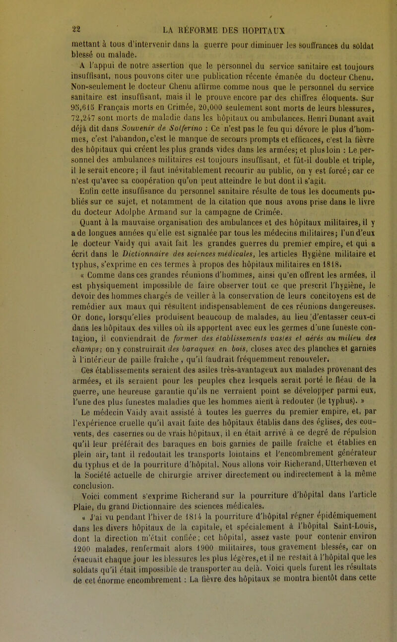 mettant à tous d'intervenir dans la guerre pour diminuer les souffrances du soldat blessé ou malade. A l'appui de notre assertion que le personnel du service sanitaire est toujours insuffisant, nous pouvons citer une publication récente émanée du docteur Chenu. Non-seulement le docteur Chenu affirme comme nous que le personnel du service sanitaire est insuffisant, mais il le prouve encore par des chiffres éloquents. Sur 95,615 Français morts en Crimée, 20,000 seulement sont morts de leurs blessures, 72,247 sont morts de maladie dans les hôpitaux ou ambulances. Henri Dunant avait déjà dit dans Souvenir de Solferino : Ce n'est pas le feu qui dévore le plus d'hom- mes, c'est l'abandon, c'est le manque de secours prompts et efficaces, c'est la lièvre des hôpitaux qui créent les plus grands vides dans les armées; et plus loin : Le per- sonnel des ambulances militaires est toujours insuffisant, et fùt-il double et triple, il le serait encore; il faut inévitablement recourir au public, on y est forcé; car ce n'est qu'avec sa coopération qu'on peut atteindre le but dont il s'agit. Enfin cette insuffisance du personnel sanitaire résulte de tous les documents pu- bliés sur ce sujet, et notamment de la citation que nous avons prise dans le livre du docteur Adolphe Armand sur la campagne de Crimée. Quant à la mauvaise organisation des ambulances et des hôpitaux militaires, il y a de longues années qu'elle est signalée par tous les médecins militaires; l'un d'eux le docteur Vaidy qui avait fait les grandes guerres du premier empire, et qui a écrit dans le Dictionnaire des sciences médicales, les articles Hygiène militaire et typhus, s'exprime en ces termes à propos des hôpitaux militaires en 1818. « Comme dans ces grandes réunions d'hommes, ainsi qu'en offrent les armées, il est physiquement impossible de faire observer tout ce que prescrit l'hygiène, le devoir des hommes chargés de veiller à la conservation de leurs concitoyens est de remédier aux maux qui résultent indispensablement de ces réunions dangereuses. Or doncj lorsqu'elles produisent beaucoup de malades, au lieu,d'entasser ceux-ci dans les hôpitaux des villes oiï ils apportent avec eux les germes d'une funeste con- tagion, il conviendrait de former des établissements vastes et aérés au milieu des champs; on y construirait des baraques en bois, closes avec des planches et garnies à l'intérieur de paille fraîche , qu'il faudrait fréquemment renouveler. Ces établissements seraient des asiles très-avantageux aux malades provenant des armées, et ils seraient pour les peuples chez lesquels serait porté le fléau de la guerre, une heureuse garantie qu'ils ne verraient point se développer parmi eux, l'une des plus funestes maladies que les hommes aient à redouter (le typhus). » Le médecin Vaidy avait assisté à toutes les guerres du premier empire, et, par l'expérience cruelle qu'il avait faite des hôpitaux établis dans des églises, des cou- vents, des casernes ou de vrais hôpitaux, il en était arrivé à ce degré de répulsion qu'il leur préférait des baraques en bois garnies de paille fraîche et établies en plein air, tant il redoutait les transporls lointains et l'encombrement générateur du typhus et de la pourriture d'hôpital. Nous allons voir Richerand, Utterhœven et la Société actuelle de chirurgie arriver directement ou indirectement à la même conclusion. Voici comment s'exprime Richerand sur la pourriture d'hôpital dans l'article Plaie, du grand Dictionnaire des sciences médicales. « J'ai vu pendant l'hiver de 1814 la pourriture d'hôpital régner épidémiquement dans les divers hôpitaux de la capitale, et spécialement à l'hôpital Saint-Louis, dont la direction m'était confiée; cet hôpital, assez vaste pour contenir environ 1200 malades, renfermait alors 1900 militaires, tous gravement blessés, car on évacuait chaque jour les blessures les plus légf'res,et il ne restait à l'hôpital que les soldats qu'il était impossible de transporter au delà. Voici quels furent les résultats de cet énorme encombrement : La lièvre des hôpitaux se montra bientôt dans cette