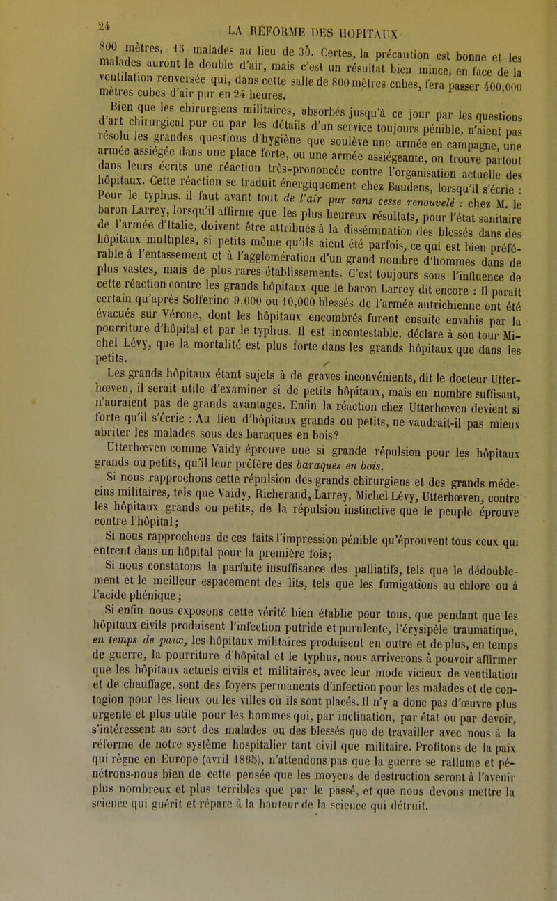 800 mètres, i'6 malades au lieu de 30. Certes, la précaution est bonne et les malades auront le double d'air, mais c'est un résultat bien mince, en irce de a ventilation renversée qui, dans cette salle de 800 mètres cubes, lera passer 400 Oo5 mètres cubes d'air pur en 24 heures. tw,vw) B^ien queles chirurgiens militaires, absorbés jusqu'à ce jour par les questions d ar chirurgical pur ou par les détails d'un service toujours pénible, n'a ent pa résolu les grandes questions d'hygiène que soulève une armée en campagne une armée assiégée dans une place forte, ou une armée assiégeante, on trouve partout dans leurs écrits une réaction très-prononcée contre l'organisation actuelle des hôpitaux Cette reaction se traduit énergiquement chez Baudens, lorsqu'il s'écrie Pour le typhus, U faut avant tout de l'air pur sans cesse renouvelé : chez M le baron Larrey orsqu il affirme que les plus heureux résultats, pour l'état sanitair de 1 armée d ta le, doivent être attribués à la dissémination des blessés dans d hôpitaux multiples, si petits même qu'ils aient été parfois, ce qui est bien préfé- rable a 1 entassement et a l'agglomération d'un grand nombre d'hommes dans de plus vastes, mais de plus rares établissements. C'est toujours sous l'inHuence de cette reaction contre les grands hôpitaux que le baron Larrey dit encore ■ 11 paraît certain qu'après Solferino 9,000 ou 10,000 blessés de l'armée autrichienne ont été évacues sur Vérone, dont les hôpitaux encombrés furent ensuite envahis par la pourriture d'hôpital et par le typhus. Il est incontestable, déclare à son tour Mi- chel Levy, que la mortalité est plus forte dans les grands hôpitaux que dans les petits. Les grands hôpitaux étant sujets à de graves inconvénients, dit le docteur Utter- hœven, il serait utile d'examiner si de petits hôpitaux, mais en nombre sufflsant n'auraient pas de grands avantages. Enfin la réaction chez Utterhœven devient si lorte qu'il s'écrie : Au lieu d'hôpitaux grands ou petits, ne vaudrait-il pas mieux abriter les malades sous des baraques en bois? Utterhœven comme Vaidy éprouve une si grande répulsion pour les hôpitaux grands ou petits, qu'il leur préfère des baraques en bois. Si nous rapprochons cette répulsion des grands chirurgiens et des grands méde- cins mihtaires, tels que Vaidy, Richerand, Larrey. Michel Lévy, Utterhœven, contre les hôpitaux grands ou petits, de la répulsion instinctive que le peuple éprouve contre l'hôpital ; Si nous rapprochons de ces faits l'impression pénible qu'éprouvent tous ceux qui entrent dans un hôpital pour la première fois; Si nous constatons la parfaite insuffisance des palliatifs, tels que le dédouble- ment et le meilleur espacement des lits, tels que les fumigations au chlore ou à l'acide phénique ; Si enfin nous exposons cette vérité bien établie pour tous, que pendant que les hôpitaux civils produisent l'infection putride et purulente, l'érysipèle traumatique, en temps de paix, les hôpitaux militaires produisent en outre et de plus, en temps de guerre, la pourriture d'hôpital et le typhus, nous arriverons à pouvoir affirmer que les hôpitaux actuels civils et militaires, avec leur mode vicieux de ventilation et de chauffage, sont des foyers permanents d'infection pour les malades et de con- tagion pour les lieux ou les villes où ils sont placés. 11 n'y a donc pas d'œuvre plus urgente et plus utile pour les hommes qui, par incHnation, par état ou par devoir, s'intéressent au sort des malades ou des blessés que de travailler avec nous à la réforme de notre système hospitalier tant civil que militaire. Profitons de la paix qui règne en Europe (avril 1865), n'attendons pas que la guerre se rallume et pé- nétrons-nous bien de cette pensée que les moyens de destruction seront à l'avenir plus nombreux et plus terribles que par le passé, et que nous devons mettre la science qui guérit et répare à la hauteur de la science qui détruit.
