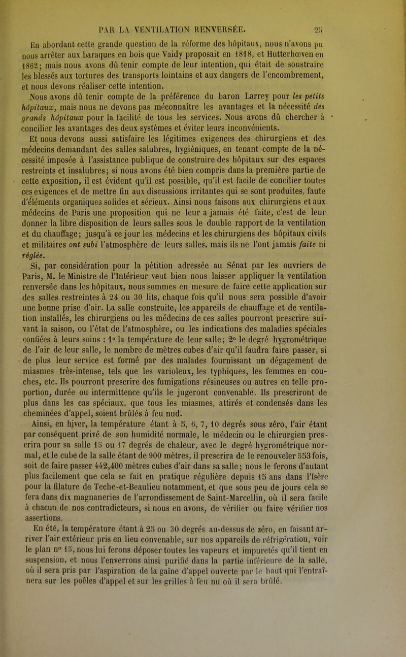 En abordant cette grande question de la réforme des hôpitaux, nous n'avons pu nous arrêter aux baraques en bois que Vaidy proposait en d818, et Hutterhœven en d862; mais nous avons dû tenir compte de leur intention, qui était de soustraire les blessés aux tortures des transports lointains et aux dangers de l'encombrement, et nous devons réaliser cette intention. Nous avons dû tenir compte de la préférence du baron Larrey pour les petits hôpitaux, mais nous ne devons pas méconnaître les avantages et la nécessité des grands hôpitaux pour la facilité de tous les services. Nous avons dû chercher à • concilier les avantages des deux systèmes et éviter leurs inconvénients. Et nous devons aussi satisfaire les légitimes exigences des chirurgiens et des médecins demandant des salles salubres, hygiéniques, en tenant compte de la né- cessité imposée à l'assistance publique de construire des hôpitaux sur des espaces restreints et insalubres; si nous avons été bien compris dans la première partie de cette exposition, il est évident qu'il est possible, qu'il est facile de concilier toutes ces exigences et de mettre fln aux discussions irritantes qui se sont produites, faute d'éléments organiques solides et sérieux. Ainsi nous faisons aux chirurgiens et aux médecins de Paris une proposition qui ne leur a jamais été faite, c'est de leur donner la libre disposition de leurs salles sous le double rapport de la ventilation et du chauffage; jusqu'à ce jour les médecins et les chirurgiens des hôpitaux civils et militaires ont subi l'atmosphère de leurs salles, mais ils ne l'ont jamais faite ni réglée. Si, par considération pour la pétition adressée au Sénat par les ouvriers de Paris, M. le Ministre de l'Intérieur veut bien nous laisser appliquer la ventilation renversée dans les hôpitaux, nous sommes en mesure de faire cette application sur des salles restreintes à 24 ou 30 lits, chaque fois qu'il nous sera possible d'avoir une bonne prise d'air. La salle construite, les appareils de chauffage et de ventila- tion installés, les chirurgiens ou les médecins de ces salles pourront prescrire sui- vant la saison, ou l'état de l'atmosphère, ou les indications des maladies spéciales confiées à leurs soins : 1° la température de leur salle; 2° le degré hygrométrique de l'air de leur salle, le nombre de mètres cubes d'air qu'il faudra faire passer, si de plus leur service est formé par des malades fournissant un dégagement de miasmes très-intense, tels que les varioleux, les typhiques, les femmes en cou- ches, etc. Ils pourront prescrire des fumigations résineuses ou autres en telle pro- portion, durée ou intermittence qu'ils le jugeront convenable. Ils prescriront de plus dans les cas spéciaux, que tous les miasmes, attirés et condensés dans les cheminées d'appel, soient brûlés à feu nud. Ainsi, en hiver, la température étant à 5, 6, 7,10 degrés sous zéro, l'air étant par conséquent privé de son humidité normale, le médecin ou le chirurgien pres- crira pour sa salle 15 ou n degrés de chaleur, avec le degré hygrométrique nor- mal, et le cube de la salle étant de 900 mètres, il prescrira de le renouveler 553 fois, soit de faire passer 442,400 mètres cubes d'air dans sa salle ; nous le ferons d'autant plus facilement que cela se fait en pratique régulière depuis 15 ans dans l'Isère pour la filature de Teche-et-Beaulieu notamment, et que sous peu de jours cela se fera dans dix magnaneries de l'arrondissement de Saint-Marcellin, où il sera facile à chacun de nos contradicteurs, si nous en avons, de vérifier ou faire vérifier nos assertions. En été, la température étant à 25 ou 30 degrés au-dessus de zéro, en faisant ar- river l'air extérieur pris en lieu convenable, sur nos appareils de réfrigération, voir le plan n 15, nous lui ferons déposer toutes les vapeurs et impuretés qu'il tient en suspension, et nous l'enverrons ainsi purifié dans la partie inférieure de la salle, où il sera pris par l'aspiration de la gaîne d'appel ouverte par lo liant qui l'entraî- nera sur les pof'les d'appel et sur les grilles à feu nu où il sera brûlé.