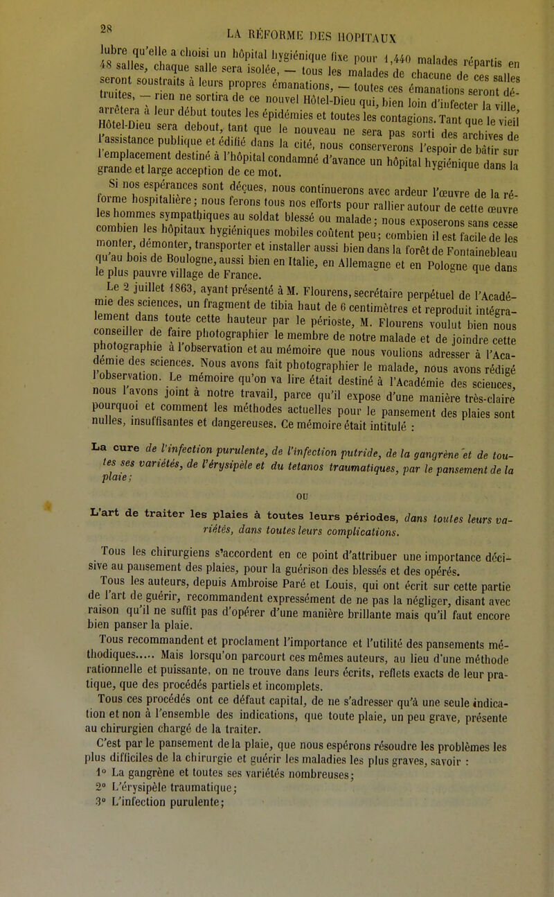 lubre qu'elle a choisi un hôpKal hygiénique fixe pour d,440 malades rénartis Pn 48 salles, chaque salle sera isolée, - tous les malades de chacunP H^L ., seront soustraits à leurs propres émanations, - touterces ZZi'::XT uites, - nen ne sort.ra de ce nouvel Hôtel-Dieu qui, bien loin d'infe t la ifle S n? ' T'' ^«tagions. Tant que le u Hotel-Dieu sera debout, tant que le nouveau ne sera nn« «nrf; u ! ^assistance publique et édilié d^.ns la eité:rus coSveToLl' p^^^^^ 1 emplacement destiné à l'hôpital condamné d'avance un hôpital h g ique d ns grande et large acception de ce mot. yg'tnique dans la Si nos espérances sont déçues, nous continuerons avec ardeur l'œuvre de la ré orme hosp.tahere; nous ferons tous nos efforts pour rallier autour de ette œuvre les hommes sympathiques au soldat blessé ou malade ; nous exposeron ' L ces e combien les hôpitaux hygiéniques mobiles coûtent peu; combien il est ac le de S monter, démonter transporter et installer aussi bien dans la forêt de Fon aineb eau qu au bois de Boulogne aussi bien en Italie, en Allemagne et en Pologne que dan le plus pauvre village de France. ° ^ Le 2 juillet 1863, ayant présenté à M. Flourens, secrétaire perpétuel de l'Acadé- mie des sciences, un fragment de tibia haut de 6 centimètres et reproduit intégra- consedler de faire photographier le membre de notre malade et de joindre cette photographie a 1 observation et au mémoire que nous voulions adresser à l'Aca- démie des sciences. Nous avons fait photographier le malade, nous avons rédigé 1 observation. Le mémoire qu'on va lire était destiné à l'Académie des sciences nous 1 avons jomt a notre travail, parce qu'il expose d'une manière très-claire pourquoi et comment les méthodes actuelles pour le pansement des plaies sont nulles, insulhsantes et dangereuses. Ce mémoire était intitulé : La cure de l'infection purulente, de l'infection putride, de la gangrène'et de tou- tes ses variétés, de l'érysipèle et du tétanos traumatiques, par le pansement de la piCîî 6 j ou L'art de traiter les plaies à toutes leurs périodes, dans toutes leurs va- riétés, dans toutes leurs complications. Tous les chirurgiens s'accordent en ce point d'attribuer une importance déci- sive au pansement des plaies, pour la guérison des blessés et des opérés. Tous les auteurs, depuis Ambroise Paré et Louis, qui ont écrit sur cette partie de l'art de guérir, recommandent expressément de ne pas la négliger, disant avec raison qu'il ne suffit pas d'opérer d'une manière brillante mais qu'il faut encore bien panser la plaie. Tous recommandent et proclament l'importance et l'utilité des pansements mé- thodiques Mais lorsqu'on parcourt ces mêmes auteurs, au lieu d'une méthode rationnelle et puissante, on ne trouve dans leurs écrits, reflets exacts de leur pra- tique, que des procédés partiels et incomplets. Tous ces procédés ont ce défaut capital, de ne s'adresser qu'à une seule indica- tion et non à l'ensemble des indications, que toute plaie, un peu grave, présente au chirurgien chargé de la traiter. C'est par le pansement delà plaie, que nous espérons résoudre les problèmes les plus difficiles de la chirurgie et guérir les maladies les plus graves, savoir : 1° La gangrène et toutes ses variétés nombreuses; 2» L'érysipèle traumatique; 3° L'infection purulente;