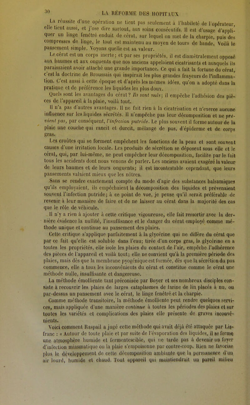 La réussite d'une opération ne tient pas seulement à i'iiabileté de l'opérateur, elle tient aussi, et j'ose dire surtout, aux soins consécutifs. Il est d'usage d'appli- quer un linge fenétré enduit de cérat, sur lequel on met de la charpie, puis des compresses de linge, le tout est maintenu au moyen de tours de bande. Voilà le pansement simple, Voyons quelle est sa valeur. Le cérat est un corps inerte; et par ses propriétés, il est diamétralement opposé aux baumes et aux onguents que nos anciens appelaient cicatrisants et auxquels ils paraissaient avoir attaché une grande importance. Ce qui a lait la fortune du cérat, c'est la doctrine de Broussais qui inspirait les plus grandes frayeurs de l'inflamma- tion. C'est aussi à cette époque et d'après les mêmes idées, qu'on a adopté dans la pratique et de préférence les liquides les plus doux. Quels sont les avantages du cérat? Ils sont nuls; il empêche l'adhésion des piè- ces de l'appareil à la plaie, voilà tout. Il n'a pas d'autres avantages. 11 ne fait rien à la cicatrisation et n'exerce aucune influence sur les liquides sécrétés. 11 n'empêche pas leur décomposition et ne pré- vient pas, par conséquent, Vinfection putride. Le plus souvent il forme autour de la plaie une couche qui rancit et durcit, mélange de pus, d'épiderme et de corps gras. Les croûtes qui se forment empêchent les fonctions de la peau et sont souvent causes d'une irritation locale. Les produits de sécrétion se déposent sous elle et le cérat, qui, par lui-même, ne peut empêcher leur décomposition, facilite parle fait tous les accidents dont nous venons de parler. Les anciens avaient exagéré la valeur de leurs baumes et de leurs onguents; il est incontestable cependant, que leurs pansements valaient mieux que les nôtres. Sans se rendre exactement compte du mode d'agir des substances balsamiques qu'ils employaient, ils empêchaient la décomposition des liquides et prévenaient souvent l'infection putride; à ce point de vue, je pense qu'il serait préférable de revenir à leur manière de faire et de ne laisser au cérat dans la majorité des cas que le rôle de véhicule. 11 n'y a rien à ajouter à cette critique vigoureuse, elle fait ressortir avec la der- nière évidence la nullité, l'insuffisance et le danger du cérat employé comme mé- thode unique et continue au pansement des plaies. Cette critique s'applique parfaitement à la glycérine qui ne diffère du cérat que par ce fait qu'elle est soluble dans l'eau; tirée d'un corps gras, la glycérine en a toutes les propriétés, elle isole les plaies du contact de l'air, empêche l'adhérence des pièces de l'appareil et voilà tout; elle ne convient qu'à la première période des plaies, mais dès que la membrane pyogénique est formée, dès que la sécrétion du pus commence, elle a tous les inconvénients du cérat et constitue comme le cérat une méthode nulle, insuffisante et dangereuse. La méthode émoUiente tant préconisée par Boyer et ses nombreux disciples con- siste à recouvrir les plaies de larges cataplasmes de farine de lin placés à nu, ou par-dessus un pansement avec le cérat, le linge fenétré et la charpie. Comme méthode transitoire, la méthode émoUiente peut rendre quelques servi- ces, mais appliquée d'une manière continue à toutes les périodes des plaies et sur toutes les variétés et complications des plaies elle présente de graves inconvé- nients. Voici comment Raspail a jugé cette méthode qui avait déjà été attaquée par Lii?- t'ranc : « Autour de toute plaie et par suite de l'évaporation des liquides, il se form^ une atmosphère humide et ferraentescible, qui ne tarde pas à devenir up foyer d'infection miasmati(|ue ou la plaie s'empoisonne par contre-coup. Rien ne favorise plus le développement de cette décomposition ambiante que la permanence d'uu air lourdj humide et chaud. Tout appareil qui maintiendrait un pareil milieu