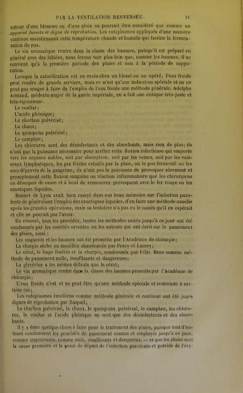 autour d'une blessure ou d'une plaie ne pourrait être considéré que comme un .appareil funeste et digne de réprobation. Les cataplasmes appliqués d'une manière continue maintiennent cette température chaude et humide qui facilite la l'ermen- tation du pus. Le vin aromatique rentre dans la classe des baumes, puisqu'il est préparé en général avec des labiées, nous ferons voir plus loin que, comme les baumes, il ne convient qu'à la première période des plaies et non à la période de suppu- ration. Lorsque la calorification est en excès chez un blessé ou un opéré, l'eau froide peut rendre de grands services, mais ce n'est qu'une indication spéciale et on ne peut pas songer à faire de l'emploi de l'eau froide une méthode générale. Adolphe Armand, médecin-major de la garde impériale, en a fait une critique très-juste et très-vigoureuse. Le coaltar; L'acide phénique; Le charbon pulvérisé; La chaux ; Le quinquina pulvérisé; Le camphre; Les chlorures sont des désinfectants et des absorbants, mais rien de plus; ils n'ont pas la puissance nécessaire pour arrêter celte fluxion infectieuse qui emporte vers les organes nobles, soit par absorption, soit par les veines, soit par les vais- seaux lymphatiques, les gaz fétides exhalés par la plaie, ou le pus fermenté ou les sucs dépravés de la gangrène; ils n'ont pas la puissance de provoquer si^irement et prompteraent cette fluxion sanguine ou réaction inflammatoire que les chirurgiens en désespoir de cause et à bout de ressources provoquent avec le fer rouge ou les caustiques liquides. Bonnet de Lyon avait bien essayé dans son beau mémoire sur l'infection puru- lente de généraliser l'emploi des caustiques liquides, d'en faire une méthode usuelle après les grandes opérations, mais sa tentative n'a pas eu le succès qu'il en espérait et elle ne pouvait pas l'avoir. En résumé, tous les procédés, toutes les méthodes usités jusqu'à ce jour ont été condamnés par les sociétés savantes ou les auteurs qui ont écrit sur le pansement des plaies, ainsi : Les onguents et les baumes ont été proscrits par l'Académie de chirurgie; La charpie sèche ou mouillée abandonnée par Percy et Larrey ; Le cérat, le linge fenêtre et la charpie, condamnés [)ar Félix Bron comme mé- thode de pansement nulle, insuffisante et dangereuse; La glycérine a les mêmes défauts que le cérat; Le vin aromatique rentre dans la classe des baumes proscrits par l'Académie de chirurgie ; L'eau froide n'est et ne peut être qu'une méthode spéciale et restreinte à cer- tains cas ; Les cataplasmes émoUiens comme méthode générale et continue ont été jugés dignes de réprobation par Raspail; Le charbon pulvérisé, la chaux, le quinquina pulvérisé, le camphre, les chloru- res, le coaltar et l'acide phénique ne sont que des désinfectants et des absor- bants. Il y a donc quelque chose à faire pour le traitement des plaies, puisque tant d'au- teurs condamnent les procédés de pansement connus et employés jusqu'à ce jour, comme impuissants, comme nuls, insuffisants et dangereux, — et que tes plaies sont la cause première et le point de départ de l'infection purulente et putride de l'éry-