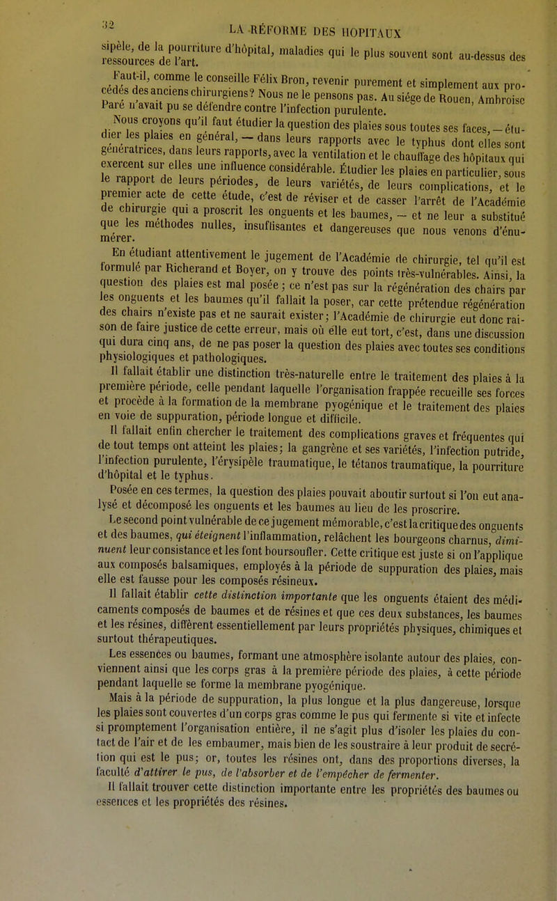 Faut-il, comme le conseille Félix Bron, revenir purement et simplement aux pro- pt^^?,?r,aTrr 'V,' A-«ee de Rouen, Ambro e 1 aie 11 avait pu se détendre contre l'infection purulente Nous croyons qu'il faut étudier la question des plaies sous toutes ses faces,-élu- d.er le plaies en gênerai, - dans leurs rapports avec le typhus dont elles sont génératrices, dans leurs rapports, avec la ventilation et le chauilage des hôpitaux qui rraoo 1-7^: r érable. Étudier les plaies^n particulier s le rappoit de leurs périodes, de leurs variétés, de leurs complications, et le piemieracte de cette étude, c'est de réviser et de casser l'arrêt de l'Académie de chirurgie qui a proscrit les onguents et les baumes, ~ et ne leur a substitué que je. méthodes nulles, msuflisautes et dangereuses que nous venons d'énu- En étudiant attentivement le jugement de l'Académie de chirurgie, tel qu'il est formule par R.cherand et Boyer, on y trouve des points très-vulnérables. Ainsi, la question des plaies est mal posée ; ce n'est pas sur la régénération des chairs par les onguents^ et les baumes qu'il fallait la poser, car cette prétendue régénération des chairs n existe pas et ne saurait exister; l'Académie de chirurgie eut donc rai- son de faire justice de cette erreur, mais où elle eut tort, c'est, dans une discussion qui dura cinq ans, de ne pas poser la question des plaies avec toutes ses conditions physiologiques et pathologiques. Il fallait établir une distinction très-naturelle entre le traitement des plaies à la première période, celle pendant laquelle l'organisation frappée recueille ses forces et procède a la formation de la membrane pyogénique et le traitement des plaies en voie de suppuration, période longue et difficile. Il fallait enfin chercher le traitement des complications graves et fréquentes qui de tout temps ont atteint les plaies; la gangrène et ses variétés, l'infection putride l'infection purulente, l'érysipèle traumatique, le tétanos traumatique, la pourriture d'hôpital et le typhus. Posée en ces termes, la question des plaies pouvait aboutir surtout si l'on eut ana- lysé et décomposé les onguents et les baumes au lieu de les proscrire. Le second pointvulnérable de ce jugement mémorable.c'estlacritiquedes onguents et des baumes, qui éteignent VM&mmsLlioa, relâchent les bourgeons dmrms^dimi- nuent leur consistance et les font boursoufler. Cette critique est juste si on l'applique aux composés balsamiques, employés à la période de suppuration des plaies, mais elle est fausse pour les composés résineux. Il fallait établir cette distinction importante que les onguents étaient des médi- caments composés de baumes et de résines et que ces deux substances, les baumes et les résines, diffèrent essentiellement par leurs propriétés physiques, chimiques et surtout thérapeutiques. Les essences ou baumes, formant une atmosphère isolante autour des plaies, con- viennent ainsi que les corps gras à la première période des plaies, à cette période pendant laquelle se forme la membrane pyogénique. Mais à la période de suppuration, la plus longue et la plus dangereuse, lorsque les plaies sont couvertes d'un corps gras comme le pus qui fermente si vite et infecte si promptement l'organisation entière, il ne s'agit plus d'isoler les plaies du con- tact de l'air et de les embaumer, mais bien de les soustraire à leur produit de sécré- tion qui est le pus; or, toutes les résines ont, dans des proportions diverses, la faculté d'attirer le pus, de l'absorber et de l'empêcher de fermenter. 11 fallait trouver cette distinction importante entre les propriétés des baumes ou essences et les propriétés des résines.