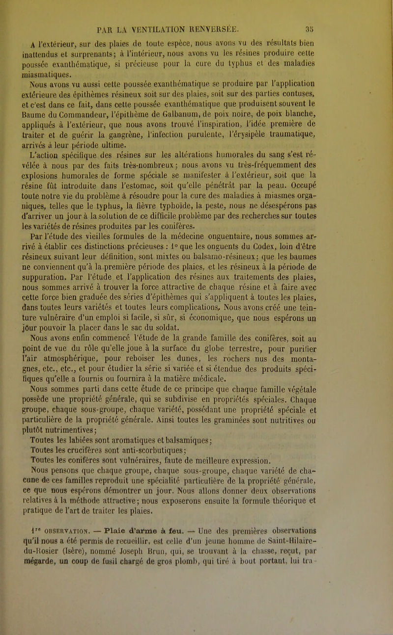 A l'extérieur, sur des plaies de toute espèce, nous avons vu des résultats bien inattendus et surprenants; à l'intérieur, nous avons vu les résines produire cette poussée exanthématique, si précieuse pour la cure du typhus et des maladies miasmatiques. Nous avons vu aussi cette poussée exanthématique se produire par l'application extérieure des épithèmes résineux soit sur des plaies, soit sur des parties contuses, et c'est dans ce fait, dans cette poussée exanthématique que produisent souvent le Baume du Commandeur, l'épithème de Galbanum, de poix noire, de poix blanche, appliqués à l'extérieur, que nous avons trouvé l'inspiration, l'idée première de traiter et de guérir la gangrène, l'inteclion purulente, l'érysipèle traumatique, arrivés à leur période ultime. L'action spécifique des résines sur les altérations humorales du sang s'est ré- vélée à nous par des faits très-nombreux ; nous avons vu très-fréquemment des explosions humorales de forme spéciale se manifester à l'extérieur, soit que la résine fût introduite dans l'estomac, soit qu'elle pénétrât par la peau. Occupé toute notre vie du problème à résoudre pour la cure des maladies à miasmes orga- niques, telles que le typhus, la lièvre typhoïde, la peste, nous ne désespérons pas d'arriver un jour à la solution de ce difficile problème par des recherches sur toutes les variétés de résines produites par les conifères. Par l'étude des vieilles formules de la médecine onguentaire, nous sommes ar- rivé à établir ces distinctions précieuses : 1° que les onguents du Codex, loin d'être résineux suivant leur définition, sont mixtes ou balsamo-résineux: que les baumes ne conviennent qu'à la première période des plaies, et les résineux à la période de suppuration. Par l'étude et l'appUcation des résines aux traitements des plaies, nous sommes arrivé à trouver la force attractive de chaque résine et à faire avec cette force bien graduée des séries d'épithèmes qui s'appliquent à toutes les plaies, dans toutes leurs variétés et toutes leurs complications. Nous avons créé une tein- ture vulnéraire d'un emploi si facile, si sûr, si économique, que nous espérons un jôur pouvoir la placer dans le sac du soldat. Nous avons enfin commencé l'étude de la grande famille des conifères, soit au point de vue du rôle qu'elle joue à la surface du globe terrestre, pour purifier l'air atmosphérique, pour reboiser les dunes, les rochers nus des monta- gnes, etc., etc., et pour étudier la série si variée et si étendue des produits spéci- fiques qu'elle a fournis ou fournira à la matière médicale. Nous sommes parti dans cette étude de ce principe que chaque famille végétale possède une propriété générale, qui se subdivise en propriétés spéciales. Chaque groupe, chaque sous-groupe, chaque variété, possédant une propriété spéciale et particulière de la propriété générale. Ainsi toutes les graminées sont nutritives ou plutôt nutrimentives; Toutes les labiées sont aromatiques et balsamiques; Toutes les crucifères sont anti-scorbutiques; Toutes les conifères sont vulnéraires, faute de meilleure expression. Nous pensons que chaque groupe, chaque sous-groupe, chaque variété de cha- cune de ces familles reproduit une spécialité particulière de la propriété générale, ce que nous espérons démontrer un jour. Nous allons donner deux observations relatives à la méthode attractive; nous exposerons ensuite la formule théorique et pratique de l'art de traiter les plaies. 1 OBSERVATION. — Plaie d'afrne à feu. — Une des premières observations qu'il nous a été permis de recueillir, est celle d'un jeune homme de Saint-Hilaire- du-Hosier (Isère), nommé Joseph Brun, qui, se trouvant à la chasse, reçut, par mégarde, un coup de fusil chargé de gros plomb, qui tiré à bout portant, lui tra