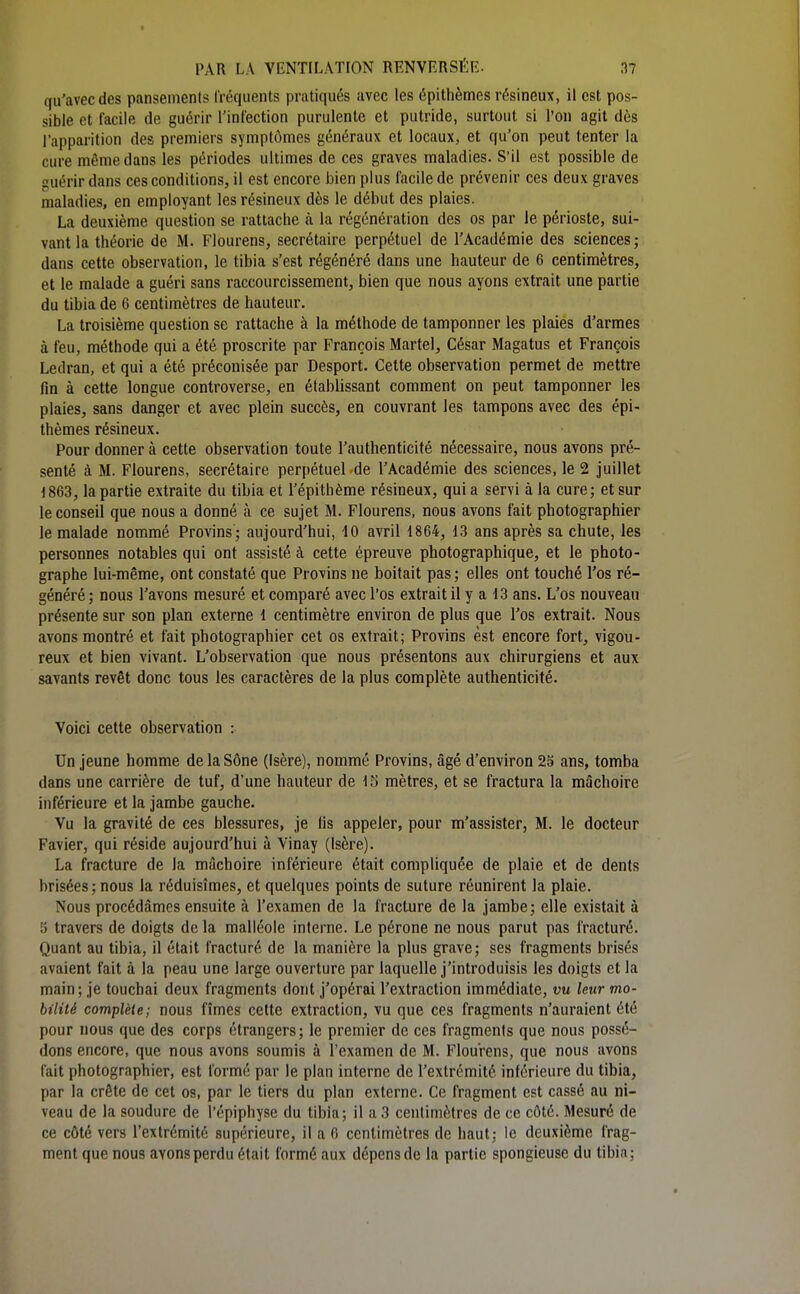 qu'avec des pansemenls Iréquents pratiqués avec les épithèmes résineux, il est pos- sible et facile de guérir l'iniection purulente et putride, surtout si l'on agit dès l'apparition des premiers syniptômes généraux et locaux, et qu'on peut tenter la cure même dans les périodes ultimes de ces graves maladies. S'il est possible de guérir dans ces conditions, il est encore bien plus facile de prévenir ces deux graves maladies, en employant les résineux dès le début des plaies. La deuxième question se rattache à la régénération des os par le périoste, sui- vant la théorie de M. Flourens, secrétaire perpétuel de l'Académie des sciences; dans cette observation, le tibia s'est régénéré dans une hauteur de 6 centimètres, et le malade a guéri sans raccourcissement, bien que nous ayons extrait une partie du tibia de 6 centimètres de hauteur. La troisième question se rattache à la méthode de tamponner les plaiés d'armes à feu, méthode qui a été proscrite par François Martel, César Magatus et François Ledran, et qui a été préconisée par Desport. Cette observation permet de mettre fin à cette longue controverse, en établissant comment on peut tamponner les plaies, sans danger et avec plein succès, en couvrant les tampons avec des épi- thèmes résineux. Pour donner à cette observation toute l'authenticité nécessaire, nous avons pré- senté à M. Flourens, secrétaire perpétuel de l'Académie des sciences, le 2 juillet 1863, la partie extraite du tibia et l'épithème résineux, qui a servi à la cure; et sur le conseil que nous a donné à ce sujet M. Flourens, nous avons fait photographier le malade nommé Provins ; aujourd'hui, 10 avril 1864, 13 ans après sa chute, les personnes notables qui ont assisté à cette épreuve photographique, et le photo- graphe lui-même, ont constaté que Provins ne boitait pas ; elles ont touché l'os ré- généré ; nous l'avons mesuré et comparé avec l'os extrait il y a 13 ans. L'os nouveau présente sur son plan externe 1 centimètre environ de plus que l'os extrait. Nous avons montré et fait photographier cet os extrait; Provins est encore fort, vigou- reux et bien vivant. L'observation que nous présentons aux chirurgiens et aux savants revêt donc tous les caractères de la plus complète authenticité. Voici cette observation : Un jeune homme delaSône (Isère), nommé Provins, âgé d'environ 25 ans, tomba dans une carrière de tuf, d'une hauteur de IS mètres, et se fractura la mâchoire inférieure et la jambe gauche. Vu la gravité de ces blessures, je fis appeler, pour m'assister, M. le docteur Favier, qui réside aujourd'hui à Vinay (Isère). La fracture de la mâchoire inférieure était compliquée de plaie et de dents brisées; nous la réduisîmes, et quelques points de suture réunirent la plaie. Nous procédâmes ensuite à l'examen de la fracture de la jambe; elle existait à 5 travers de doigts de la malléole interne. Le péroné ne nous parut pas fracturé. Quant au tibia, il était fracturé de la manière la plus grave; ses fragments brisés avaient fait à la peau une large ouverture par laquelle j'introduisis les doigts et la main; je touchai deux fragments dont j'opérai l'extraction immédiate, vu leur mo- bilité complèie; nous fîmes cette extraction, vu que ces fragments n'auraient été pour nous que des corps étrangers; le premier de ces fragments que nous possé- dons encore, que nous avons soumis à l'examen de M. Flourens, que nous avons fait photographier, est formé par le plan interne de l'extrémité inférieure du tibia, par la crête de cet os, par le tiers du plan externe. Ce fragment est cassé au ni- veau de la soudure de l'épiphyse du tibia; il a 3 centimètres de ce côté. Mesuré de ce côté vers l'extrémité supérieure, il a 6 centimètres de haut; le deuxième frag- ment que nous avons perdu était formé aux dépens de la partie spongieuse du tibia;