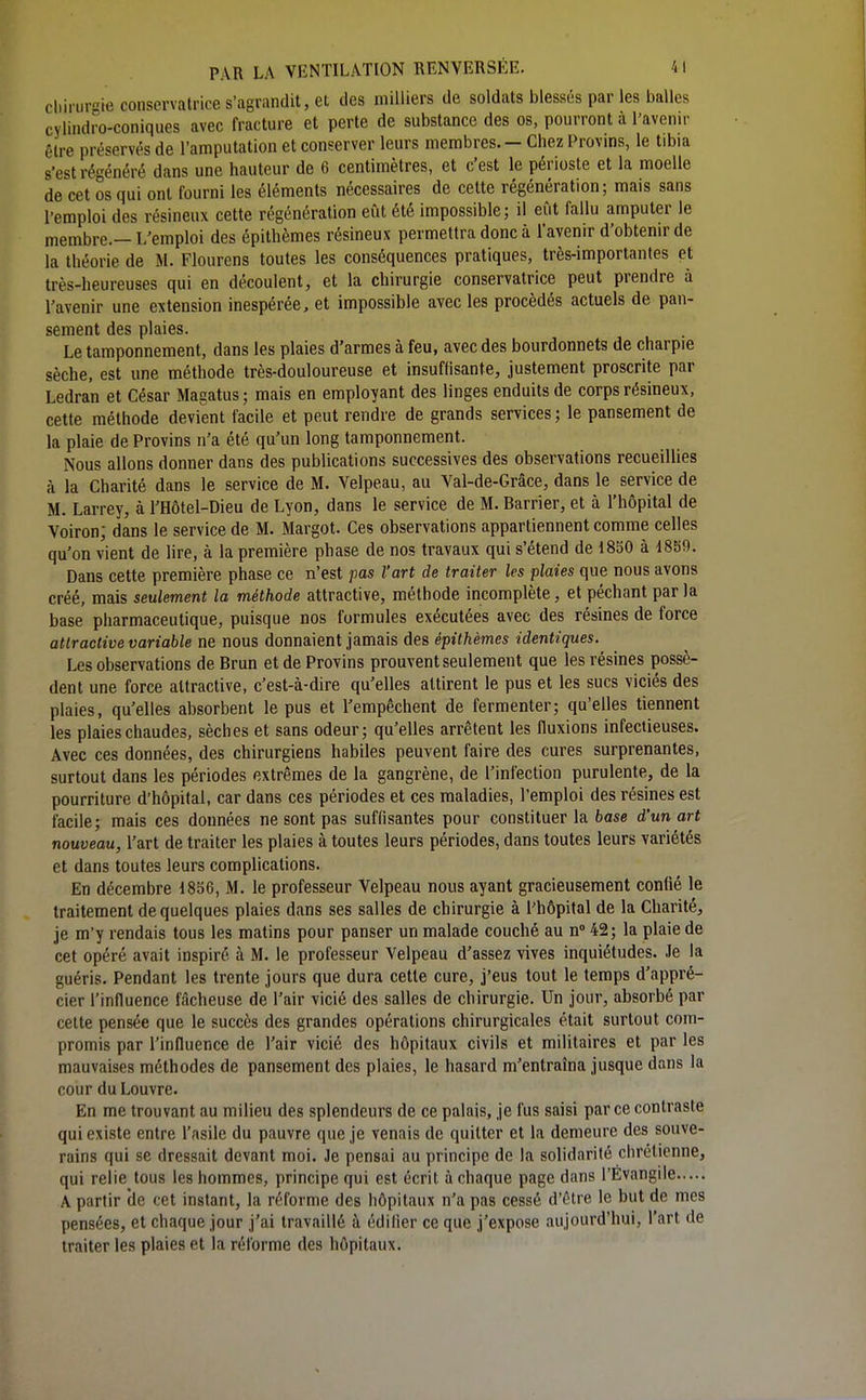 chirurgie conservatrice s'agrandit, et des milliers de soldats blessés par les balles cylindro-coniques avec fracture et perte de substance des os, pourront à l'avenir être préservés de l'amputation et conserver leurs membres. - Chez Provins, le tibia s'est rég énéré dans une hauteur de 6 centimètres, et c'est le périoste et la moelle de cet os qui ont fourni les éléments nécessaires de cette régénération; mais sans l'emploi des résineux cette régénération eût été impossible; il eût fallu amputer le membre.— L'emploi des épithèmes résineux permettra donc à l'avenir d'obtenir de la théorie de M. Flourens toutes les conséquences pratiques, très-importantes et très-heureuses qui en découlent, et la chirurgie conservatrice peut prendre à l'avenir une extension inespérée, et impossible avec les procédés actuels de pan- S6rn6nt cl6S pl9.i6s. Le tamponnement, dans les plaies d'armes à feu, avec des bourdonnets de charpie sèche, est une méthode très-douloureuse et insuffisante, justement proscrite par Ledran et César Magatus ; mais en employant des linges enduits de corps résineux, cette méthode devient facile et peut rendre de grands services; le pansement de la plaie de Provins n'a été qu'un long tamponnement. Nous allons donner dans des publications successives des observations recueillies à la Charité dans le service de M. Velpeau, au Val-de-Grâce, dans le service de M. Larrey, à l'Hôtel-Dieu de Lyon, dans le service de M. Barrier, et à l'hôpital de Voiron; dans le service de M. Margot. Ces observations appartiennent comme celles qu'on vient de lire, à la première phase de nos travaux qui s'étend de 1850 à 1859. Dans cette première phase ce n'est pas l'art de traiter les plaies que nous avons créé, mais seulement la méthode attractive, méthode incomplète, et péchant par la base pharmaceutique, puisque nos formules exécutées avec des résines de force attractive variable ne nous donnaient jamais des épithèmes identiques. Les observations de Brun et de Provins prouvent seulement que les résines possè- dent une force attractive, c'est-à-dire qu'elles attirent le pus et les sucs viciés des plaies, qu'elles absorbent le pus et l'empêchent de fermenter; qu'elles tiennent les plaies chaudes, sèches et sans odeur; qu'elles arrêtent les fluxions infectieuses. Avec ces données, des chirurgiens habiles peuvent faire des cures surprenantes, surtout dans les périodes extrêmes de la gangrène, de l'infection purulente, de la pourriture d'hôpital, car dans ces périodes et ces maladies, l'emploi des résines est facile; mais ces données ne sont pas suffisantes pour constituer la base d'un art nouveau, l'art de traiter les plaies à toutes leurs périodes, dans toutes leurs variétés et dans toutes leurs complications. En décembre 1856, M. le professeur Velpeau nous ayant gracieusement confié le traitement de quelques plaies dans ses salles de chirurgie à l'hôpital de la Charité, je m'y rendais tous les matins pour panser un malade couché au n 42; la plaie de cet opéré avait inspiré à M. le professeur Velpeau d'assez vives inquiétudes. Je la guéris. Pendant les trente jours que dura cette cure, j'eus tout le temps d'appré- cier l'influence ITicheuse de l'air vicié des salles de chirurgie. Un jour, absorbé par celte pensée que le succès des grandes opérations chirurgicales était surtout com- promis par l'influence de l'air vicié des hôpitaux civils et militaires et par les mauvaises méthodes de pansement des plaies, le hasard m'entraîna jusque dans la cour du Louvre. En me trouvant au milieu des splendeurs de ce palais, je fus saisi par ce contraste qui existe entre l'asile du pauvre que je venais de quitter et la demeure des souve- rains qui se dressait devant moi. Je pensai au principe de la solidarité chrétienne, qui relie tous les hommes, principe qui est écrit à chaque page dans l'Evangile A partir de cet instant, la réforme des hôpitaux n'a pas cessé d'être le but de mes pensées, et chaque jour j'ai travaillé à édifier ce que j'expose aujourd'hui, l'art de traiter les plaies et la réforme des hôpitaux.