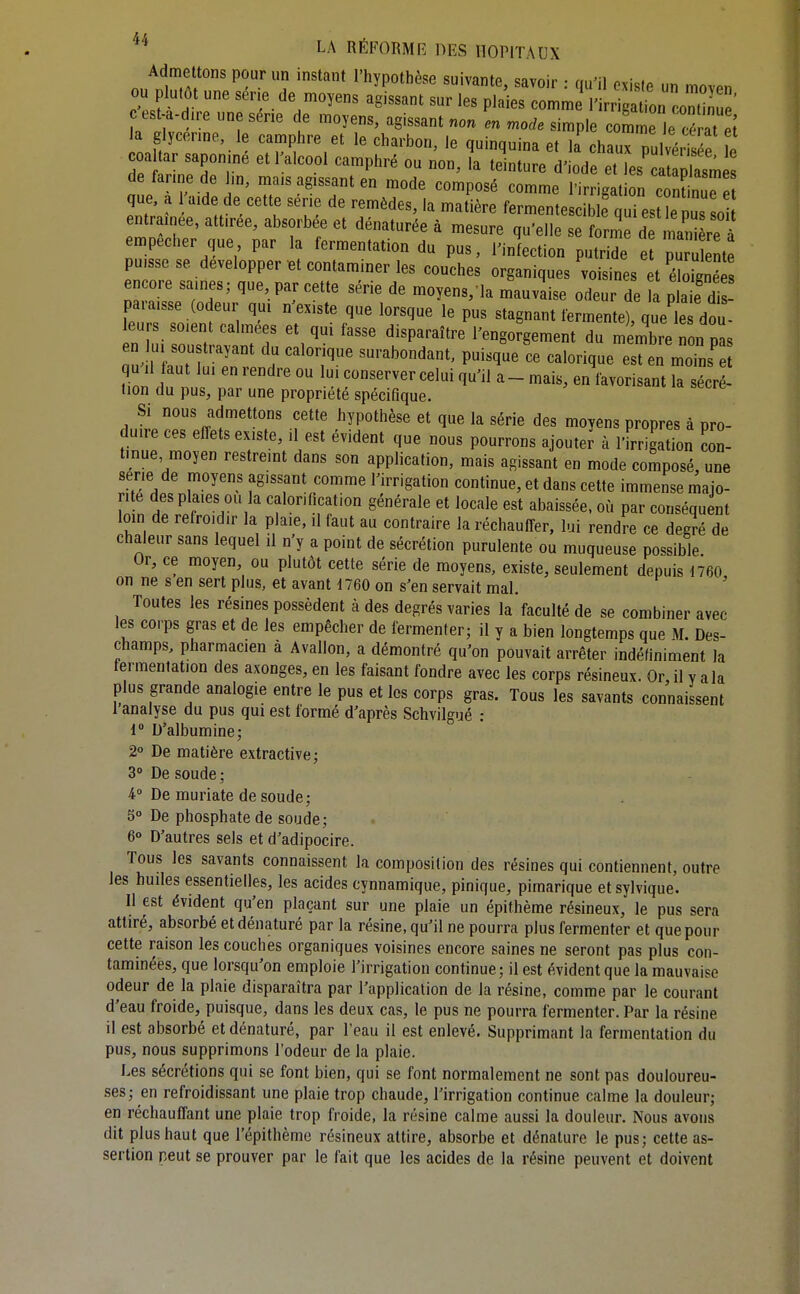 Admettons pour un instant l'hypothèse suivante, savoir : qu'il existe un moven ou plutôt une sér.e de moyens agissant sur les plaies comme l'irr ga ion coni ' esU-dire une série de moyens, agissant no. en mode simple coÏÏ le cé at [ a glycenne, le camphre et le charbon, le quinquina et la chaux pulvéïÏÏe L coa ar saponme et 1 alcool camphré ou non, la teinture d'iode et les ca Xm de farine de Jm. mnis a£r ssant on nn^^„ • . . ^'>^'ip''is>raes empêcher que par la ^^r.^^;:^ -^Z^:]^ puisse se développer et contaminer les couches organiques voisines t Eé encore saines; que par cette série de moyens, la mauvaise odeur de a plaTdi paraisse (odeur qui n'existe que lorsque le pus stagnant fermente) que le dou- eurs soient calmées et qui fasse disparaître l'engofgement du miXe non pas en lu sou trayant du calorique surabondant, puisque ce calorique est en moiL e qu^il faut lui en rendre ou lui conserver celui qu'il a- mais, en favorisant k sécr - tion du pus, par une propriété spécifique. Si nous admettons cette hypothèse et que la série des moyens propres à pro- duire ces effets existe, il est évident que nous pourrons ajouter à l'irrigation œn- tinue moyen restreint dans son application, mais agissant en mode composé, une série de moyens agissant comme l'irrigation continue, et dans cette immense majo- rité despla.es ou la calorification générale et locale est abaissée, où par conséquent loin de refroidir la p aie, il faut au contraire la réchauffer, lui rendre ce degré de chaleur sans lequel il n y a point de sécrétion purulente ou muqueuse possible Or, ce moyen, ou plutôt cette série de moyens, existe, seulement depuis 1760 on ne s en sert plus, et avant 1760 on s'en servait mal. ' Toutes les résines possèdent à des degrés varies la faculté de se combiner avec les corps gras et de les empêcher de fermenter; il y a bien longtemps que M. Des- champs, pharmacien à Avallon, a démontré qu'on pouvait arrêter indéfiniment la fermentation des axonges, en les faisant fondre avec les corps résineux. Or il v a la plus grande analogie entre le pus et les corps gras. Tous les savants connaissent 1 analyse du pus qui est formé d'après Schvilgué : 1 D'albumine; 2° De matière extractive; 3° De soude; 4» De muriate de soude; 5° De phosphate de soude; 6° D'autres sels et d'adipocire. Tous les savants connaissent la composition des résines qui contiennent, outre les huiles essentielles, les acides cynnamique, pinique, pirnarique et sylvique. Il est évident qu'en plaçant sur une plaie un épithème résineux, le pus sera attiré, absorbé et dénaturé par la résine, qu'il ne pourra plus fermenter et que pour cette raison les couches organiques voisines encore saines ne seront pas plus con- taminées, que lorsqu'on emploie l'irrigation continue; il est évident que la mauvaise odeur de la plaie disparaîtra par l'application de la résine, comme par le courant d'eau froide, puisque, dans les deux cas, le pus ne pourra fermenter. Par la résine il est absorbé et dénaturé, par l'eau il est enlevé. Supprimant la fermentation du pus, nous supprimons l'odeur de la plaie. Les sécrétions qui se font bien, qui se font normalement ne sont pas douloureu- ses; en refroidissant une plaie trop chaude, l'irrigation continue calme la douleur; en réchauffant une plaie trop froide, la résine calme aussi la douleur. Nous avons dit plus haut que l'épithème résineux attire, absorbe et dénature le pus; cette as- sertion peut se prouver par le fait que les acides de la résine peuvent et doivent