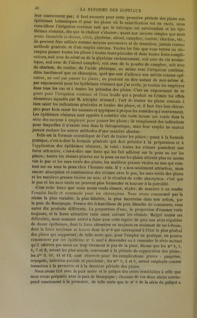 leur conviennent pas; il faut recourir pour cette première période des plaies aux ep t emes balsamiques et pour les plaies où la calorification est en excès, nou conseillons 1 irrigation conlmue tant que le calorique est surabondant et les épi- thèmes résineux, des que la chaleur s'abaisse ; quant aux moyens simples que nous avons enumerés ci-dessus, cerat, glycérine, alcool, camphre, coaltar, charbon etc Ils peuvent être utilisés comme moyens accessoires et de transition, jamais comme méthode générale et d un emploi continu. Toutes les fois que vous verrez un chi- rui;gien panser toutes les plaies à toutes leurs périodes et dans toutes leurs compli- cations, soit avec du cérat ou de la glycérine exclusivement, soit avec du vin aroma- tique soit avec de l'alcool camphré, soit avec de la poudre de camphre, soit avec du charbon, du coaltar, de l'acide phénique, ou même avec l'irrigation continue, dites hardiment que ce chirurgien, quel que soit d'ailleurs son mérite comme opé- rateur, ne sait pas panser les plaies; on pourrait en dire autant de moi-même si par engouement pour les épithèmes résineux que j'ai créés, je voulais les employer dans tous les cas et à toutes les périodes des plaies. C'est un engouement de ce genre pour l'irrigation continue et l'eau froide qui a produit en Crimée les effets désastreux signalés par M. Adolphe Armand; l'art de traiter les plaies consiste à bien saisir les indications générales et locales des plaies, et, il faut être bon chirur- gien pour bien saisir les nuances et appliquer à propos les remèdes qui conviennent Les epithemes résineux sont appelés à combler une vaste lacune qui existe dans la série des moyens à employer pour panser les plaies ; ils remplissent des indications pour lesquelles il n'existe rien dans la thérapeutique, mais leur emploi ne saurait jamais exclure les autres méthodes d'une manière absolue. Telle est la formule scientifique de l'art de traiter les plaies ; quant à la formule pratique, c'est-à-dire la formule générale qui doit présider à la préparation et à l'application des épithèmes résineux, la voici : toutes les résines possèdent une force attractive, c'est-à-dire une force qui les fait adhérer sur la peau ou sur les plaies ; toutes les résines placées sur la peau ou sur les plaies attirent plus ou moins vite le pus et les sucs viciés des plaies, les matières grasses viciées ou non qui exis- tent sur ou sous la peau chez l'homme sain. Il y a non-seulement attraction, mais encore absorption et combinaison des résines avec le pus, les sucs viciés des plaies et les matières grasses viciées ou non, et le résultat de cette absorption, c'est que le pus et les sucs viciés ne peuvent plus fermenter et tourner à la putridité. C'est cette force que nous avons voulu classer, régler, de manière à en rendre l'emploi facile et commode pour les chirurgiens. Nous avons commencé par la résine la plus variable, la plus falsifiée, la plus incertaine dans son action, par la poix de Bourgogne. Prenez dix échantillons de poix blanche du commerce, vous aurez dix produits différents. La proportion d'eau, la proportion d'essence varie toujours, et la force attractive varie aussi suivant les climats. Malgré toutes ces difficultés, nous sommes arrivé à faire avec cette espèce de poix une série régulière de douze épithèmes, dont la force attractive va toujours en croissant de un à douze, dont la force moyenne se trouve danè le n° 6 qui correspond à l'état le plus général des plaies qui suppurent; de telle sorte que, pour l'emploi en pratique, on pourra commencer par cet épithème n° 6, sauf à descendre ou à remonter la série suivant qu'il attirera pas assc^; ou trop vivement le pus de la plaie. Disons que les n* 4, 5, 6, 7 et 8, seront les plus usuels, convenant à la période de suppuration des plaies; lesn^ 9, 10, H et 12, sont réservés pour les complications graves : gangrène, érysipèle, infection putride et purulente; les n^M, 2 et 3, seront enfiployés comme transition à la première et à la dernière période des plaies. Nous avons fait avec la poix noire et le galipot des séries semblables à celle que nous avons préparée avec la poix de Bourgogne ; chacune de ces deux séries corres- pond exactement à la première, de telle sorte que le n 6 de la série du galipot a