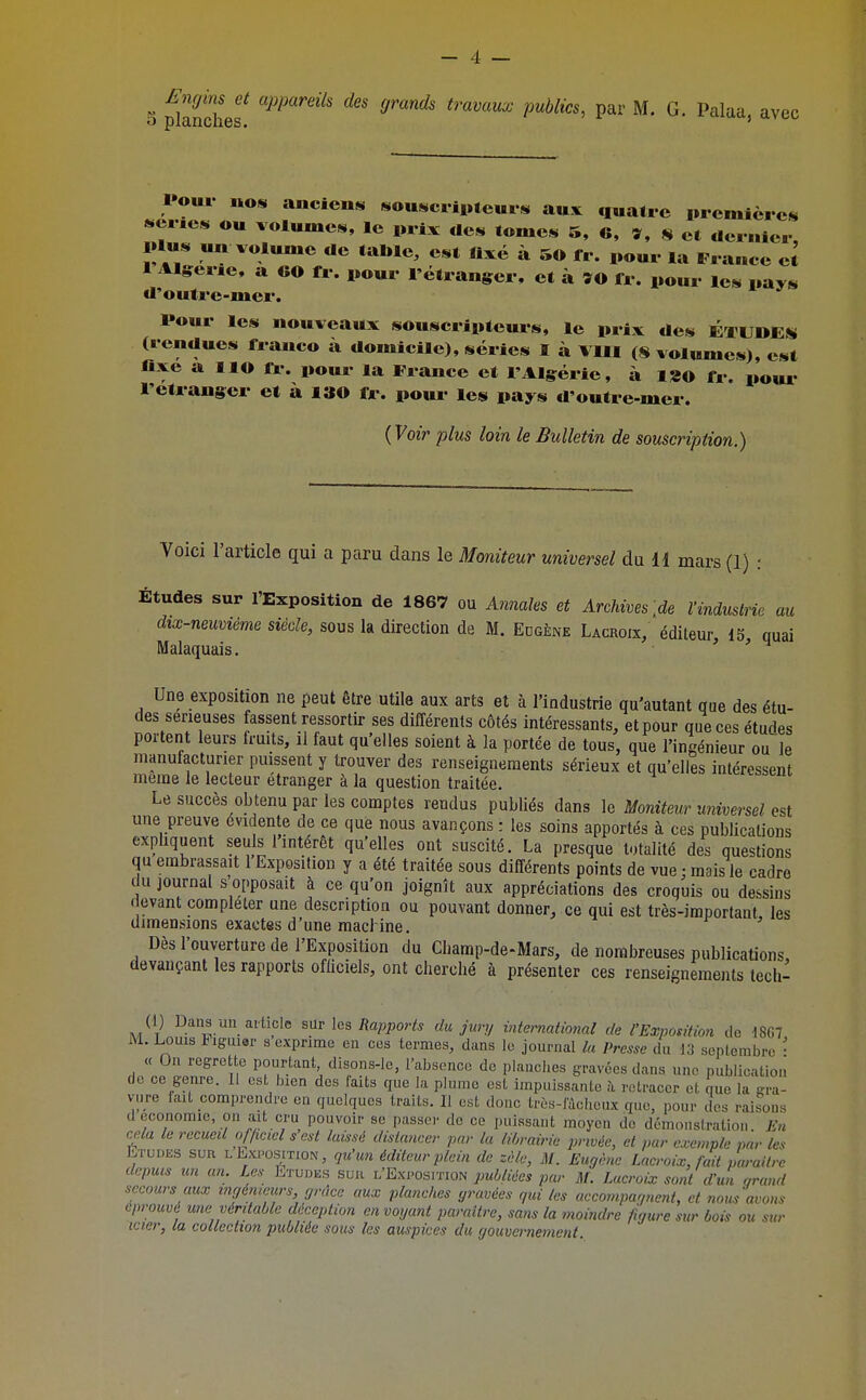 Engins et appareils des grands travaux publics, par M. G. Palaa avec S planches. Pour nos anciens sousctii>teurs aux «luatre premières ser.es ou volumes, le prix «les lomes 5, 6, n et dernier. Plus un volume «le table, est fixé à 50 fr. pour la France eJ 1 Algérie, a GO fr. pour l'étranger, et à ÎO Ir. pour les pays «l'outre-mcr. Pour les nouveaux souscripteurs, le prix des ÉTUDES (rendues franco à domicile), séries I à VIII (8 volumes), est fixe a lio fi-. pour la France et l'Algérie, à l8o fr. poui- l'étranger et à 130 fr. poui- les pays d'outre-mer. {Voir plus loin le Bulletin de souscription.) Voici l'article qui a paru dans le Moniteur universel du H mars (1) : Études sur l'Exposition de 1867 ou Annales et Archives [de Vinduslrie au dix-neuviéme siècle, sous la direction de M. Edgène Lacroix, éditeur, IS quai Malaquais. > ' ^ Une exposition ne peut être utile aux arts et à l'industrie qu'autant que des étu- des sérieuses fassent ressortir ses différents côtés intéressants, et pour que ces études portent leurs fruits, il faut qu'elles soient à la portée de tous, que l'ingénieur ou le nianutacturier puissent y trouver des renseignements sérieux et qu'elles intéressent même le lecteur étranger à la question traitée. i'ueressent Le succès obtenu par les comptes rendus publiés dans le Moniteur universel est une preuve évidente de ce que nous avançons : les soins apportés à ces publications expliquent seuls l'intérêt qu'elles ont suscité. La presque totalité des questions qu embrassait 1 Exposition y a été traitée sous différents points de vue : mais le cadre du journal s opposait à ce qu'on joignît aux appréciations des croquis ou dessins devant compléter une description ou pouvant donner, ce qui est très-important, les dimensions exactes d'une macl ine. i^ , Dès l'ouverture de l'Exposition du Champ-de-Mars, de nombreuses publications devançant les rapports officiels, ont cherché à présenter ces renseignements lech- (1) Daus un ai ticlc snr les Rapports du jury international de l'Exposition de d867 M. Louis liguier s exprime en ces termes, dans le journal la Presse du 13 septembre • « On regrette pourtant disons-le, l'absence de planches gravées dans une publication de ce genre. 11 est bien des faits que la plume est impuissante ?i retracer et Jue la gra- vure fait comprendre en quelques traits. Il est donc très-fàcl.cux que, pour des raisons d économie, on ait cru pouvoir se passer de ce puissant moyen de démonstration En cela le recueil ojjicicl s'est laissé dislancer par la librairie privée, et par exemple par les Etudes sua l Exposition, qu'un éditeur plein de zèle, M. Eugène Lacroix, fait paraître depuis un an. Les Etudes sur l'Exposition jum^A^ par M. Lacroix sont d'un grand secours aux ingénieurs grâce aux planches gravées qui les accompagnent, et nom avons éprouvé une véritable déception envoyant paraître, sans la moindre figure sur bois ou sur mer, la collection publiée sous les auspices du gouvernement.