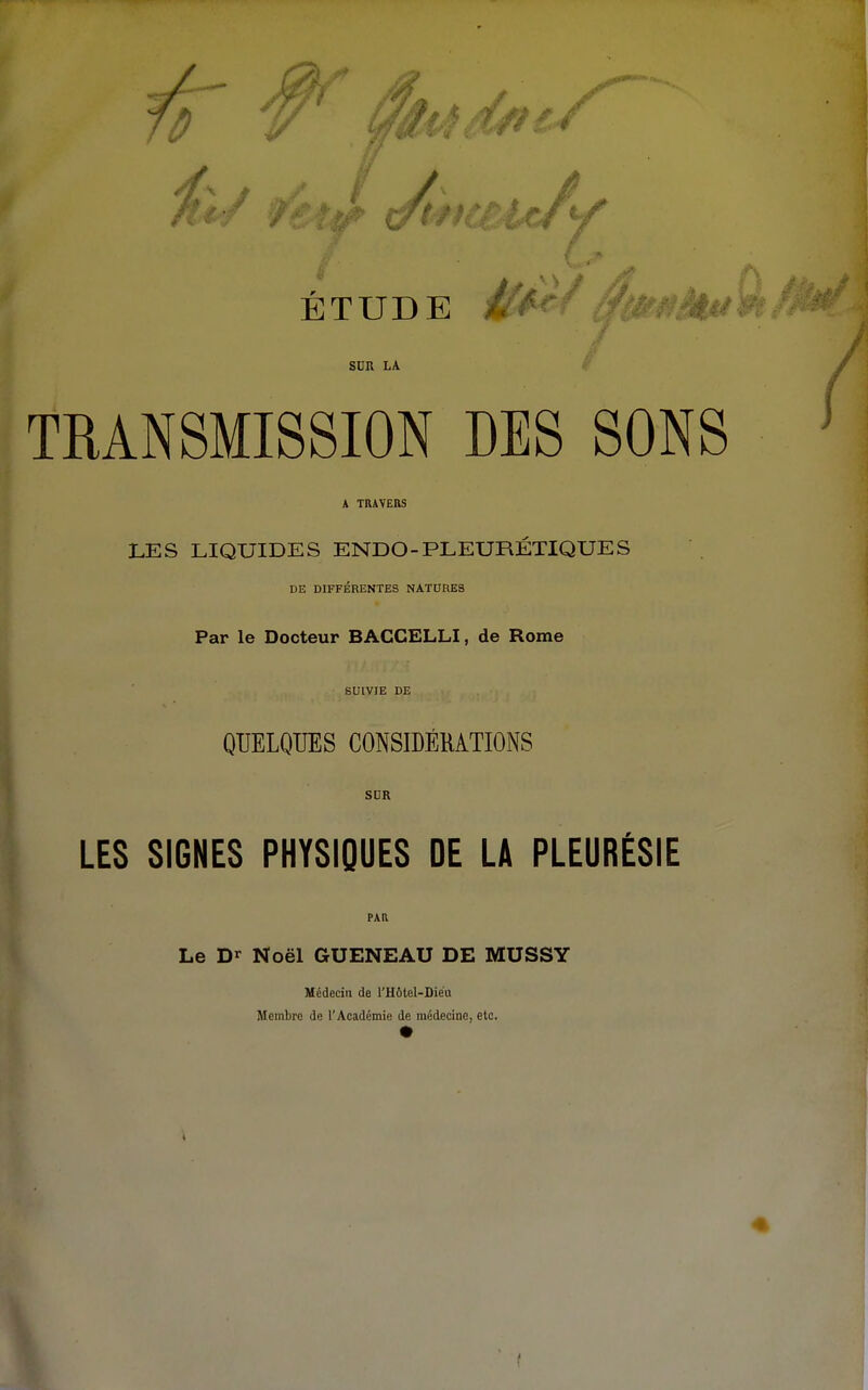 SDU LA TRANSMISSION DES SONS A TRAVERS LES LIQUIDES ENDO-PLEURÉTIQUES DE DIFFÉRENTES NATURES Par le Docteur BACCELLI, de Rome SUIVIE DE QUELQUES CONSIDÉRATIONS SDR LES SIGNES PHYSIQUES DE LA PLEURÉSIE PAR Le Dr Noël GUENEAU DE MUSSY Médecin de l'Hôtel-Dieu Membre de l'Académie de médecine, etc.