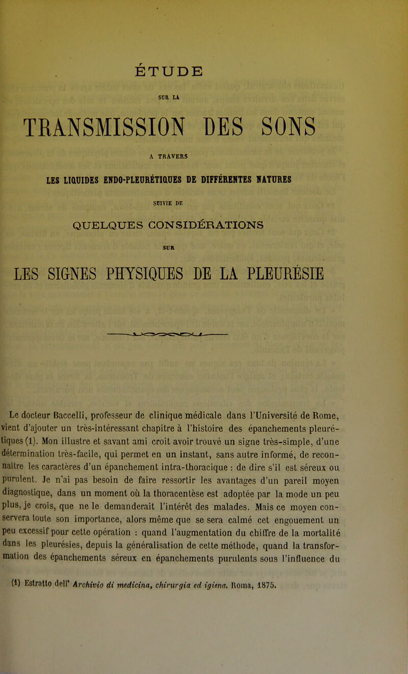 ÉTUDE sur LA TRANSMISSION DES SONS A TRAVERS LES LIQUIDES ENDO-PLEURÉTIQUES DE DIFFÉRENTES NATURES SUIVIE DE QUELQUES CONSIDÉRATIONS SUR LES SIGNES PHYSIQUES DE LA PLEURÉSIE Le docteur Baecelli, professeur de clinique médicale dans l'Université de Rome, vient d'ajouter un très-intéressant chapitre à l'histoire des épanchements pleuré- tiques (1). Mon illustre et savant ami croit avoir trouvé un signe très-simple, d'une détermination très-facile, qui permet en un instant, sans autre informé, de recon- naître les caractères d'un épanchement intra-thoracique : de dire s'il est séreux ou purulent. Je n'ai pas besoin de faire ressortir les avantages d'un pareil moyen diagnostique, dans un moment où la thoracentèse est adoptée par la mode un peu plus, je crois, que ne le demanderait l'intérêt des malades. Mais ce moyen con- servera toute son importance, alors même que se sera calmé cet engouement un peu excessif pour cette opération : quand l'augmentation du chiffre de la mortalité dms les pleurésies, depuis la généralisation de cette méthode, quand la transfor- mation des épanchements séreux en épanchements purulents sous l'influence du (1) Estratlo dell* Archivio di medicina, chirurgia ed igiena. Roma, 1875.