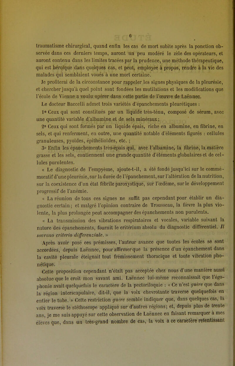 traumatisme chirurgical, quand enfin les cas de mort subite après la ponction ob- servée dans ces derniers temps, auront un peu modéré le zèle des opérateurs, et auront contenu dans les limites tracées par la prudence, une méthode thérapeutique, qui est héroïque dans quelques cas, et peut, employée à propos, rendre à la vie des malades qui semblaient voués à une mort certaine. Je profilerai de la circonstance pour rappeler les signes physiques de la pleurésie, et chercher jusqu'à quel point sont fondées les mutilations et les modifications que l'école de Vienne a voulu opérer dans cette partie de l'œuvre de Laënnec. Le docteur Baccelli admet trois variétés d'épanchements pleurétiques : lo Ceux qui sont constitués par un liquide très-ténu, composé de sérum, avec une quantité variable d'albumine et de sels minéraux; 2° Ceux qui sont formés par un liquide épais, riche en albumine, en fibrine, en sels, et qui renferment, en outre, une quantité notable d'éléments figurés : cellules granuleuses, pyoïdes, épithélioïdes, etc. ; 3° Enfin les épanchements très-épais qui, avec l'albumine, la fibrine, la matière grasse et les sels, contiennent une grande quantité d'éléments globulaires et de cel- lules purulentes. « Le diagnostic de l'empyème, ajoute-t-il, a été fondé jusqu'ici sur le commé- moratif d'une pleurésie, sur la durée de l'épanchement, sur l'altération de la nutrition, sur la coexistence d'un état fébrile paroxystique, sur l'œdème, sur le développement progressif de l'anémie. « La réunion de tous ces signes ne suffit pas cependant pour établir un dia- gnostic certain ; et malgré l'opinion contraire de Trousseau, la fièvre la plus vio- lente, la plus prolongée peut accompagner des épanchements non purulents. « La transmission des vibrations respiratoires et vocales, variable suivant la nature des épanchements, fournit le critérium absolu du diagnostic différentiel. Il sovrano critcrio differenziale. » Après avoir posé ces prémisses, l'auteur avance que toutes les écoles se sont accordées, depuis Laënnec, pour affirmer que la présence d'un épanchement dans la cavité pleurale éteignait tout frémissement thoracique et toute vibration pho- nétique. Celle proposition cependant n'était pas acceptée chez nous d'une manière aussi absolue que le croit mon savant ami. Laënnec lui-même reconnaissait que l'égo- phonie avait quelquefois le caractère de la pectoriloquie : « Ce n'est guère que dans la région interscapulaire, dit-il, que la voix chevrotante traverse quelquefois en entier le tube. » Cette restriction guère semble indiquer que, dans quelques cas, là voix traverse le stéthoscope appliqué sur d'autres régions; et, depuis plus de trente ans, je me suis appuyé sur cette observation de Laënnec en faisant remarquer à mes élèves que, dans un très-grand nombre de cas, la voix a ce caractère retentissant