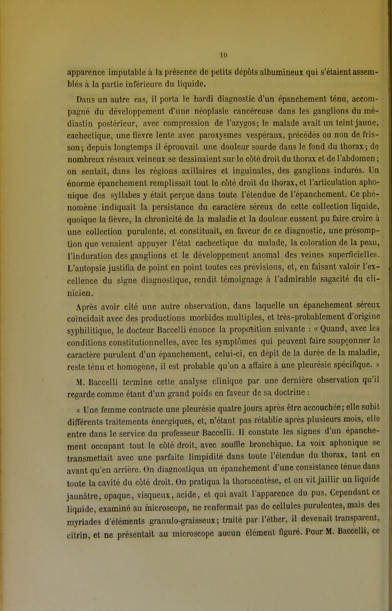 apparence imputable à la présence de petits dépôts albumineux qui s'étaient assem- blés à la partie inférieure du liquide. Dans un autre cas, il porta le hardi diagnostic d'un épanchement ténu, accom- pagné du développement d'une néoplasie cancéreuse dans les ganglions du mé- diastin postérieur, avec compression de l'azygos; le malade avait un teint jaune, cachectique, une fièvre lente avec paroxysmes vespéraux, précédés ou non de fris- son; depuis longtemps il éprouvait une douleur sourde dans le fond du thorax; de nombreux réseaux veineux se dessinaient sur le côté droit du thorax et de l'abdomen ; on sentait, dans les régions axillaires et inguinales, des ganglions indurés. Un énorme épanchement remplissait tout le côté droit du thorax, et l'articulation apho- nique des syllabes y était perçue dans toute l'étendue de l'épanchement. Ce phé- nomène indiquait la persistance du caractère séreux de cette collection liquide, quoique la fièvre, la chronicité de la maladie et la douleur eussent pu faire croire à une collection purulente, et constituait, en faveur de ce diagnostic, une présomp- tion que venaient appuyer l'état cachectique du malade, la coloration de la peau, l'induration des ganglions et le développement anomal des veines superficielles. L'autopsie justifia de point en point toutes ces prévisions, et, en faisant valoir l'ex- cellence du signe diagnostique, rendit témoignage à l'admirable sagacité du cli- nicien. Après avoir cité une autre observation, dans laquelle un épanchement séreux coïncidait avec des productions morbides multiples, et très-probablement d'origine syphilitique, le docteur Baccelli énonce la proposition suivante : « Quand, avec les conditions constitutionnelles, avec les symptômes qui peuvent faire soupçonner le caractère purulent d'un épanchement, celui-ci, en dépit de la durée de la maladie, reste ténu et homogène, il est probable qu'on a affaire à une pleurésie spécifique. » M. Baccelli termine cette analyse clinique par une dernière observation qu'il regarde comme étant d'un grand poids en faveur de sa doctrine : « Une femme contracte une pleurésie quatre jours après être accouchée ; elle subit différents traitements énergiques, et, n'étant pas rétablie après plusieurs mois, elle entre dans le service du professeur Baccelli. Il constate les signes d'un épanche- ment occupant tout le côté droit, avec souffle bronchique. La voix aphonique se transmettait avec une parfaite limpidité dans toute l'étendue du thorax, tant en avant qu'en arrière. On diagnostiqua un épanchement d'une consistance ténue dans toute la cavité du côté droit. On pratiqua la thoracentèse, et on vit jaillir un liquide jaunâtre, opaque, visqueux, acide, et qui avait l'apparence du pus. Cependant ce liquide, examiné au microscope, ne renfermait pas de cellules purulentes, mais des myriades d'éléments granulo-graisseux ; traité par l'éther, il devenait transparent, citrin, et ne présentait au microscope aucun élément figuré. Pour M. Baccelli, ce