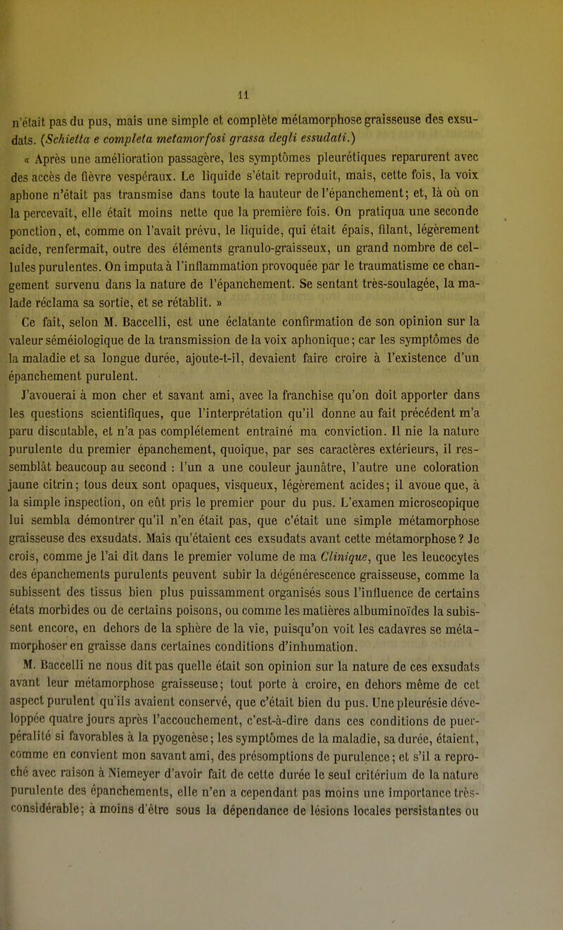 n'était pas du pus, mais une simple et complète métamorphose graisseuse des exsu- dats. (Schietta e compléta metamorfosi grassa degli essudati.) « Après une amélioration passagère, les symptômes pleurétiques reparurent avec des accès de fièvre vespéraux. Le liquide s'était reproduit, mais, cette fois, la voix aphone n'était pas transmise dans toute la hauteur del'épanchement; et, là où on la percevait, elle était moins nette que la première fois. On pratiqua une seconde ponction, et, comme on l'avait prévu, le liquide, qui était épais, filant, légèrement acide, renfermait, outre des éléments granulo-graisseux, un grand nombre de cel- lules purulentes. On imputa à l'inflammation provoquée par le traumatisme ce chan- gement survenu dans la nature de l'épanchement. Se sentant très-soulagée, la ma- lade réclama sa sortie, et se rétablit. » Ce fait, selon M. Baccelli, est une éclatante confirmation de son opinion sur la valeur séméiologique de la transmission de la voix aphonique; car les symptômes de la maladie et sa longue durée, ajoute-t-il, devaient faire croire à l'existence d'un épanchement purulent. J'avouerai à mon cher et savant ami, avec la franchise qu'on doit apporter dans les questions scientifiques, que l'interprétation qu'il donne au fait précédent m'a paru discutable, et n'a pas complètement entraîné ma conviction. Il nie la nature purulente du premier épanchement, quoique, par ses caractères extérieurs, il res- semblât beaucoup au second : l'un a une couleur jaunâtre, l'autre une coloration jaune cilrin; tous deux sont opaques, visqueux, légèrement acides; il avoue que, à la simple inspection, on eût pris le premier pour du pus. L'examen microscopique lui sembla démontrer qu'il n'en était pas, que c'était une simple métamorphose graisseuse des exsudats. Mais qu'étaient ces exsudats avant cette métamorphose? Je crois, comme je l'ai dit dans le premier volume de ma Clinique, que les leucocytes des épanchements purulents peuvent subir la dégénérescence graisseuse, comme la subissent des tissus bien plus puissamment organisés sous l'influence de certains états morbides ou de certains poisons, ou comme les matières albuminoïdes la subis- sent encore, en dehors de la sphère de la vie, puisqu'on voit les cadavres se méta- morphoser en graisse dans certaines conditions d'inhumation. M. Baccelli ne nous dit pas quelle était son opinion sur la nature de ces exsudats avant leur métamorphose graisseuse; tout porte à croire, en dehors même de cet aspect purulent qu'ils avaient conservé, que c'était bien du pus. Une pleurésie déve- loppée quatre jours après l'accouchement, c'est-à-dire dans ces conditions de pucr- péralilé si favorables à la pyogenèse; les symptômes de la maladie, sa durée, étaient, comme en convient mon savant ami, des présomptions de purulence; et s'il a repro- ché avec raison à Niemeyer d'avoir fait de celte durée le seul critérium de la nature purulente des épanchements, elle n'en a cependant pas moins une importance fcrès- considérable; à moins d'être sous la dépendance de lésions locales persistantes ou