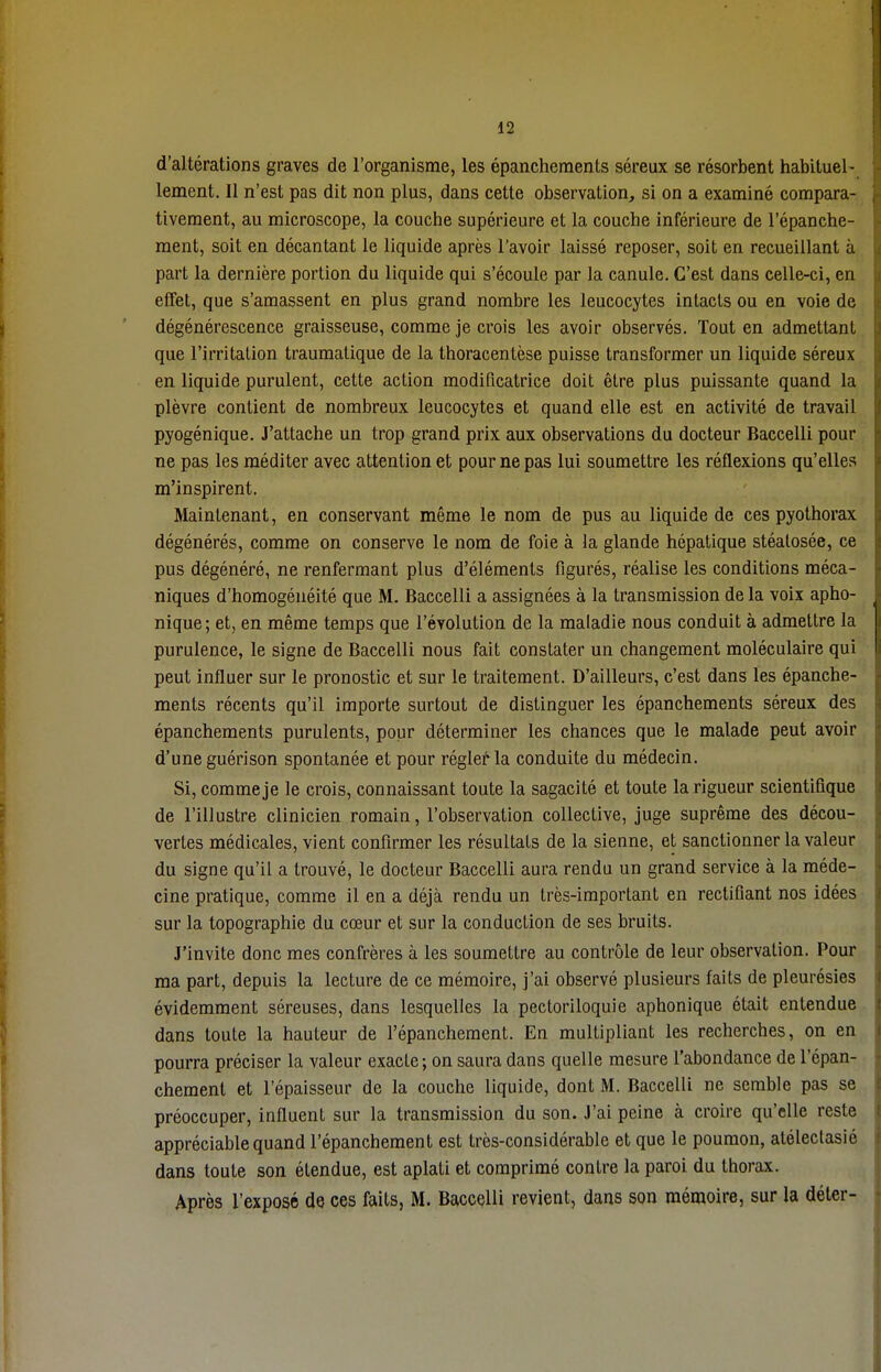 d'altérations graves de l'organisme, les épanchements séreux se résorbent habituel- lement. Il n'est pas dit non plus, dans cette observation, si on a examiné compara- tivement, au microscope, la couche supérieure et la couche inférieure de l'épanche- ment, soit en décantant le liquide après l'avoir laissé reposer, soit en recueillant à part la dernière portion du liquide qui s'écoule par la canule. C'est dans celle-ci, en effet, que s'amassent en plus grand nombre les leucocytes intacts ou en voie de dégénérescence graisseuse, comme je crois les avoir observés. Tout en admettant que l'irritation traumatique de la thoracentèse puisse transformer un liquide séreux en liquide purulent, cette action modificatrice doit être plus puissante quand la plèvre contient de nombreux leucocytes et quand elle est en activité de travail pyogénique. J'attache un trop grand prix aux observations du docteur Baccelli pour ne pas les méditer avec attention et pour ne pas lui soumettre les réflexions qu'elles m'inspirent. Maintenant, en conservant même le nom de pus au liquide de ces pyothorax dégénérés, comme on conserve le nom de foie à la glande hépatique stéalosée, ce pus dégénéré, ne renfermant plus d'éléments figurés, réalise les conditions méca- niques d'homogénéité que M. Baccelli a assignées à la transmission de la voix apho- nique; et, en même temps que l'évolution de la maladie nous conduit à admettre la purulence, le signe de Baccelli nous fait constater un changement moléculaire qui peut influer sur le pronostic et sur le traitement. D'ailleurs, c'est dans les épanche- ments récents qu'il importe surtout de distinguer les épanchements séreux des épanchements purulents, pour déterminer les chances que le malade peut avoir d'une guérison spontanée et pour régler la conduite du médecin. Si, comme je le crois, connaissant toute la sagacité et toute la rigueur scientifique de l'illustre clinicien romain, l'observation collective, juge suprême des décou- vertes médicales, vient confirmer les résultats de la sienne, et sanctionner la valeur du signe qu'il a trouvé, le docteur Baccelli aura rendu un grand service à la méde- cine pratique, comme il en a déjà rendu un très-important en rectifiant nos idées sur la topographie du cœur et sur la conduction de ses bruits. J'invite donc mes confrères à les soumettre au contrôle de leur observation. Pour ma part, depuis la lecture de ce mémoire, j'ai observé plusieurs faits de pleurésies évidemment séreuses, dans lesquelles la pectoriloquie aphonique était entendue dans toute la hauteur de l'épanchement. En multipliant les recherches, on en pourra préciser la valeur exacte; on saura dans quelle mesure l'abondance de l'épan- chement et l'épaisseur de la couche liquide, dont M. Baccelli ne semble pas se préoccuper, influent sur la transmission du son. J'ai peine à croire qu'elle reste appréciable quand l'épanchement est très-considérable et que le poumon, alélectasié dans toute son étendue, est aplati et comprimé contre la paroi du thorax. Après l'exposé de ces faits, M. Baccelli revient, dans son mémoire, sur la déter-