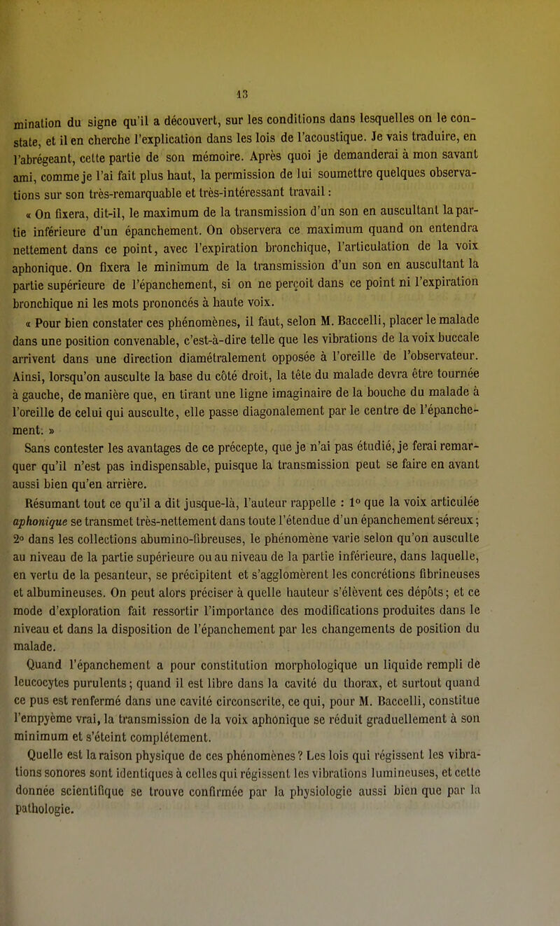 mination du signe qu'il a découvert, sur les conditions dans lesquelles on le con- state, et il en cherche l'explication dans les lois de l'acoustique. Je vais traduire, en l'abrégeant, cette partie de son mémoire. Après quoi je demanderai à mon savant ami, comme je l'ai fait plus haut, la permission de lui soumettre quelques observa- tions sur son très-remarquable et très-intéressant travail : « On fixera, dit-il, le maximum de la transmission d'un son en auscultant la par- tie inférieure d'un épanchement. On observera ce maximum quand on entendra nettement dans ce point, avec l'expiration bronchique, l'articulation de la voix aphonique. On fixera le minimum de la transmission d'un son en auscultant la partie supérieure de l'épanchement, si on ne perçoit dans ce point ni l'expiration bronchique ni les mots prononcés à haute voix. « Pour bien constater ces phénomènes, il faut, selon M. Baccelli, placer le malade dans une position convenable, c'est-à-dire telle que les vibrations de la voix buccale arrivent dans une direction diamétralement opposée à l'oreille de l'observateur. Ainsi, lorsqu'on ausculte la base du côté droit, la tête du malade devra être tournée à gauche, de manière que, en tirant une ligne imaginaire de la bouche du malade à l'oreille de celui qui ausculte, elle passe diagonalement par le centre de l'épanche- ment: » Sans contester les avantages de ce précepte, que je n'ai pas étudié, je ferai remar- quer qu'il n'est pas indispensable, puisque la transmission peut se faire en avant aussi bien qu'en arrière. Résumant tout ce qu'il a dit jusque-là, l'auteur rappelle : 1° que la voix articulée aphonique se transmet très-nettement dans toute l'étendue d'un épanchement séreux ; 2° dans les collections abumino-fibreuses, le phénomène varie selon qu'on ausculte au niveau de la partie supérieure ou au niveau de la partie inférieure, dans laquelle, en vertu de la pesanteur, se précipitent et s'agglomèrent les concrétions fibrineuses et albumineuses. On peut alors préciser à quelle hauteur s'élèvent ces dépôts ; et ce mode d'exploration fait ressortir l'importance des modifications produites dans le niveau et dans la disposition de l'épanchement par les changements de position du malade. Quand l'épanchement a pour constitution morphologique un liquide rempli de leucocytes purulents ; quand il est libre dans la cavité du thorax, et surtout quand ce pus est renfermé dans une cavité circonscrite, ce qui, pour M. Baccelli, constitue l'empyème vrai, la transmission de la voix aphonique se réduit graduellement à son minimum et s'éteint complètement. Quelle est la raison physique de ces phénomènes ? Les lois qui régissent les vibra- tions sonores sont identiques à celles qui régissent les vibrations lumineuses, et cette donnée scientifique se trouve confirmée par la physiologie aussi bien que par la pathologie.
