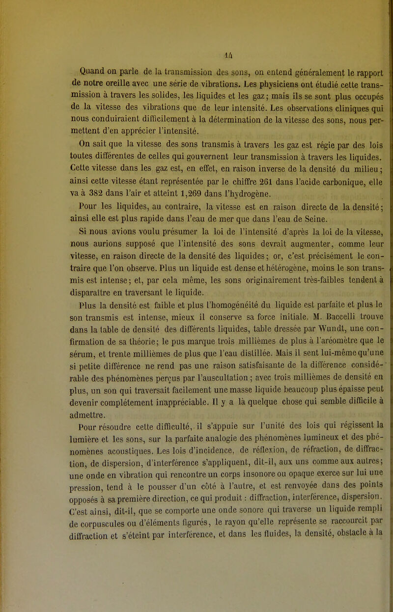 là Quand on parle de la transmission des sons, on entend généralement le rapport de notre oreille avec une série de vibrations. Les physiciens ont étudié celte trans- mission à travers les solides, les liquides et les gaz ; mais ils se sont plus occupés de la vitesse des vibrations que de leur intensité. Les observations cliniques qui nous conduiraient difficilement à la détermination de la vitesse des sons, nous per- mettent d'en apprécier l'intensité. On sait que la vitesse des sons transmis à travers les gaz est régie par des lois toutes différentes de celles qui gouvernent leur transmission à travers les liquides. Cette vitesse dans les gaz est, en effet, en raison inverse de la densité du milieu ; ainsi cette vitesse étant représentée par le chiffre 261 dans l'acide carbonique, elle va à 382 dans l'air et atteint 1,269 dans l'hydrogène. Pour les liquides, au contraire, la vitesse est en raison directe de la densité ; ainsi elle est plus rapide dans l'eau de mer que dans Peau de Seine. Si nous avions voulu présumer la loi de l'intensité d'après la loi de la vitesse, nous aurions supposé que l'intensité des sons devrait augmenter, comme leur vitesse, en raison directe de la densité des liquides ; or, c'est précisément le con- traire que l'on observe. Plus un liquide est dense et hétérogène, moins le son trans- mis est intense ; et, par cela même, les sons originairement très-faibles tendent à disparaître en traversant le liquide. Plus la densité est faible et plus l'homogénéité du liquide est parfaite et plus le son transmis est intense, mieux il conserve sa force initiale. M. Baccelli trouve dans la table de densité des différents liquides, table dressée par Wundt, une con- firmation de sa théorie; le pus marque trois millièmes de plus à l'aréomètre que le sérum, et trente millièmes de plus que l'eau distillée. Mais il sent lui-même qu'une si petite différence ne rend pas une raison satisfaisante de la différence considé- rable des phénomènes perçus par l'auscullation ; avec trois millièmes de densité en plus, un son qui traversait facilement une masse liquide beaucoup plus épaisse peut devenir complètement inappréciable. Il y a là quelque chose qui semble difficile à admettre. Pour résoudre cette difficulté, il s'appuie sur l'unité des lois qui régissent la lumière et les sons, sur la parfaite analogie des phénomènes lumineux et des phé- nomènes acoustiques. Les lois d'incidence, de réflexion, de réfraction, de diffrac- tion, de dispersion, d'interférence s'appliquent, dit-il, aux uns comme aux autres; une onde en vibration qui rencontre un corps insonore ou opaque exerce sur lui une pression, tend à le pousser d'un côté à l'autre, et est renvoyée dans des points opposés à sa première direction, ce qui produit : diffraction, interférence, dispersion. C'est ainsi, dit-il, que se comporte une onde sonore qui traverse un liquide rempli de corpuscules ou d'éléments figurés, le rayon qu'elle représente se raccourcit par diffraction et s'éteint par interférence, et dans les fluides, la densité, obstacle à la