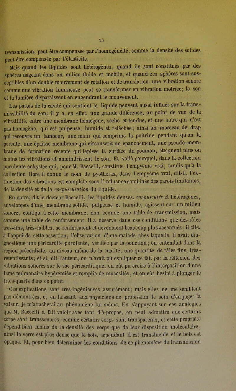 16 transmission, peut être compensée par l'homogénéité, comme la densité des solides peut être compensée par l'élasticité. Mais quand les liquides sont hétérogènes, quand ils sont constitués par des sphères nageant dans un milieu fluide et mobile, et quand ces sphères sont sus- ceptibles d'un double mouvement de rotation et de translation, une vibration sonore comme une vibration lumineuse peut se transformer en vibration motrice; le son et la lumière disparaissent en engendrant le mouvement. Les parois de la cavité qui contient le liquide peuvent aussi influer sur la trans- missibilité du son ; il y a, en effet, une grande différence, au point de vue de la vibralilité, entre une membrane homogène, sèche et tendue, et une autre qui n'est pas homogène, qui est pulpeuse, humide et relâchée; ainsi un morceau de drap qui recouvre un tambour, une main qui comprime la poitrine pendant qu'on la percute, une épaisse membrane qui circonscrit un épanchement, une pseudo-mem- brane de formation récente qui tapisse la surface du poumon, éteignent plus ou moins les vibrations et amoindrissent le son. Et voilà pourquoi, dans la collection purulente enkystée qui, pour M. Baccelli, constitue l'empyème vrai, tandis qu'à la collection libre il donne le nom de pyothorax, dans l'empyème vrai, dit-il, l'ex- tinction des vibrations est complète sous l'influence combinée des parois limitantes, de la densité et de la corpusculation du liquide. En outre, dit le docteur Baccelli, les liquides denses, corpusculés et hétérogènes, enveloppés d'une membrane solide, pulpeuse et humide, agissent sur un milieu sonore, contigu à cette membrane, non comme une table de transmission, mais comme une table de renforcement. 11 a observé dans ces conditions que des râles très-fins, très-faibles, se renforçaient et devenaient beaucoup plus accentués ; il cite, à l'appui de cette assertion, l'observation d'une malade chez laquelle il avait dia- gnostiqué une péricardite purulente, vérifiée par la ponction; on entendait dans la région précordiale, au niveau même de la matité, une quantité de râles fins, très- retentissants; et si, dit l'auteur, on n'avait pu expliquer ce fait par la réflexion des vibrations sonores sur le sac péricarditique, on eût pu croire à l'interposition d'une lame pulmonaire hypérémiée et remplie de mucosités, et on eût hésité à plonger le trois-quarts dans ce point. Ces explications sont très-ingénieuses assurément; mais elles ne me semblent pas démontrées, et en laissant aux physiciens de profession le soin d'en juger la valeur, je m'attacherai au phénomène lui-même. En s'appuyant sur ces analogies que M. Baccelli a fait valoir avec tant d'à-propos, on peut admettre que certains corps sont transsonores, comme certains corps sont transparents, et cette propriété dépend bien moins de la densité des corps que de leur disposition moléculaire, ainsi le verre est plus dense que le bois, cependant il est translucide et le bois est opaque. Et, pour bien déterminer les conditions de ce phénomène de transmission