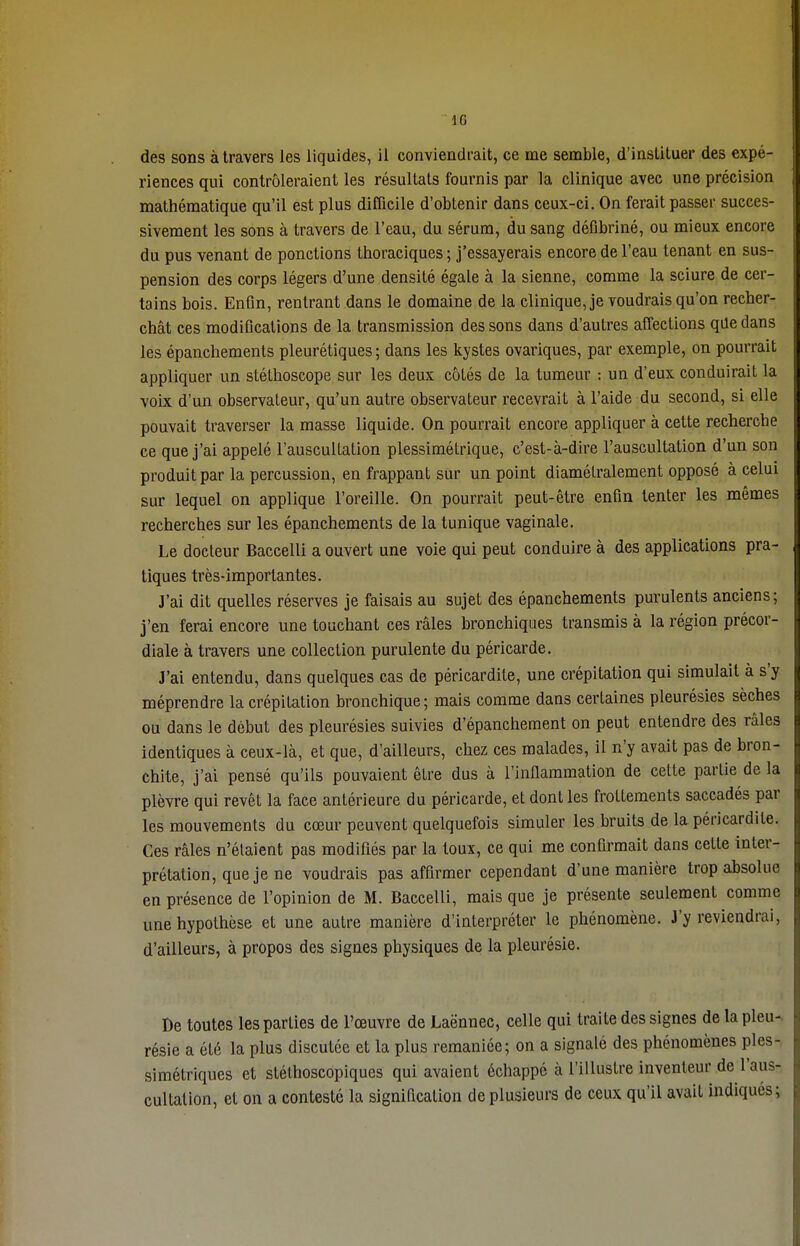 des sons à travers les liquides, il conviendrait, ce me semble, d'instituer des expé- riences qui contrôleraient les résultats fournis par la clinique avec une précision mathématique qu'il est plus difficile d'obtenir dans ceux-ci. On ferait passer succes- sivement les sons à travers de l'eau, du sérum, du sang défibriné, ou mieux encore du pus venant de ponctions thoraciques ; j'essayerais encore de l'eau tenant en sus- pension des corps légers d'une densité égale à la sienne, comme la sciure de cer- tains bois. Enfin, rentrant dans le domaine de la clinique, je voudrais qu'on recher- chât ces modifications de la transmission des sons dans d'autres affections qde dans les épanchements pleurétiques ; dans les kystes ovariques, par exemple, on pourrait appliquer un stéthoscope sur les deux côtés de la tumeur : un d'eux conduirait la voix d'un observateur, qu'un autre observateur recevrait à l'aide du second, si elle pouvait traverser la masse liquide. On pourrait encore appliquer à cette recherche ce que j'ai appelé l'auscultation plessîmétrique, c'est-à-dire l'auscultation d'un son produit par la percussion, en frappant sur un point diamétralement opposé à celui sur lequel on applique l'oreille. On pourrait peut-être enfin tenter les mêmes recherches sur les épanchements de la tunique vaginale. Le docteur Baccelli a ouvert une voie qui peut conduire à des applications pra- tiques très-importantes. J'ai dit quelles réserves je faisais au sujet des épanchements purulents anciens; j'en ferai encore une touchant ces râles bronchiques transmis à la région précor- diale à travers une collection purulente du péricarde. J'ai entendu, dans quelques cas de péricardite, une crépitation qui simulait à s'y méprendre la crépitation bronchique; mais comme dans certaines pleurésies sèches ou dans le début des pleurésies suivies d'épanchement on peut entendre des râles identiques à ceux-là, et que, d'ailleurs, chez ces malades, il n'y avait pas de bron- chite, j'ai pensé qu'ils pouvaient être dus à l'inflammation de celte partie de la plèvre qui revêt la face antérieure du péricarde, et dont les frottements saccadés par les mouvements du cœur peuvent quelquefois simuler les bruits de la péricardite. Ces râles n'élaient pas modifiés par la toux, ce qui me confirmait dans cette inter- prétation, que je ne voudrais pas affirmer cependant d'une manière trop absolue en présence de l'opinion de M. Baccelli, mais que je présente seulement comme une hypothèse et une autre manière d'interpréter le phénomène. J'y reviendrai, d'ailleurs, à propos des signes physiques de la pleurésie. De toutes les parties de l'œuvre de Laënnec, celle qui traite des signes de la pleu- résie a été la plus discutée et la plus remaniée; on a signalé des phénomènes ples- simétriques et stéthoscopiques qui avaient échappé à l'illustre inventeur de l'aus- cultation, et on a contesté la signification de plusieurs de ceux qu'il avait indiques;